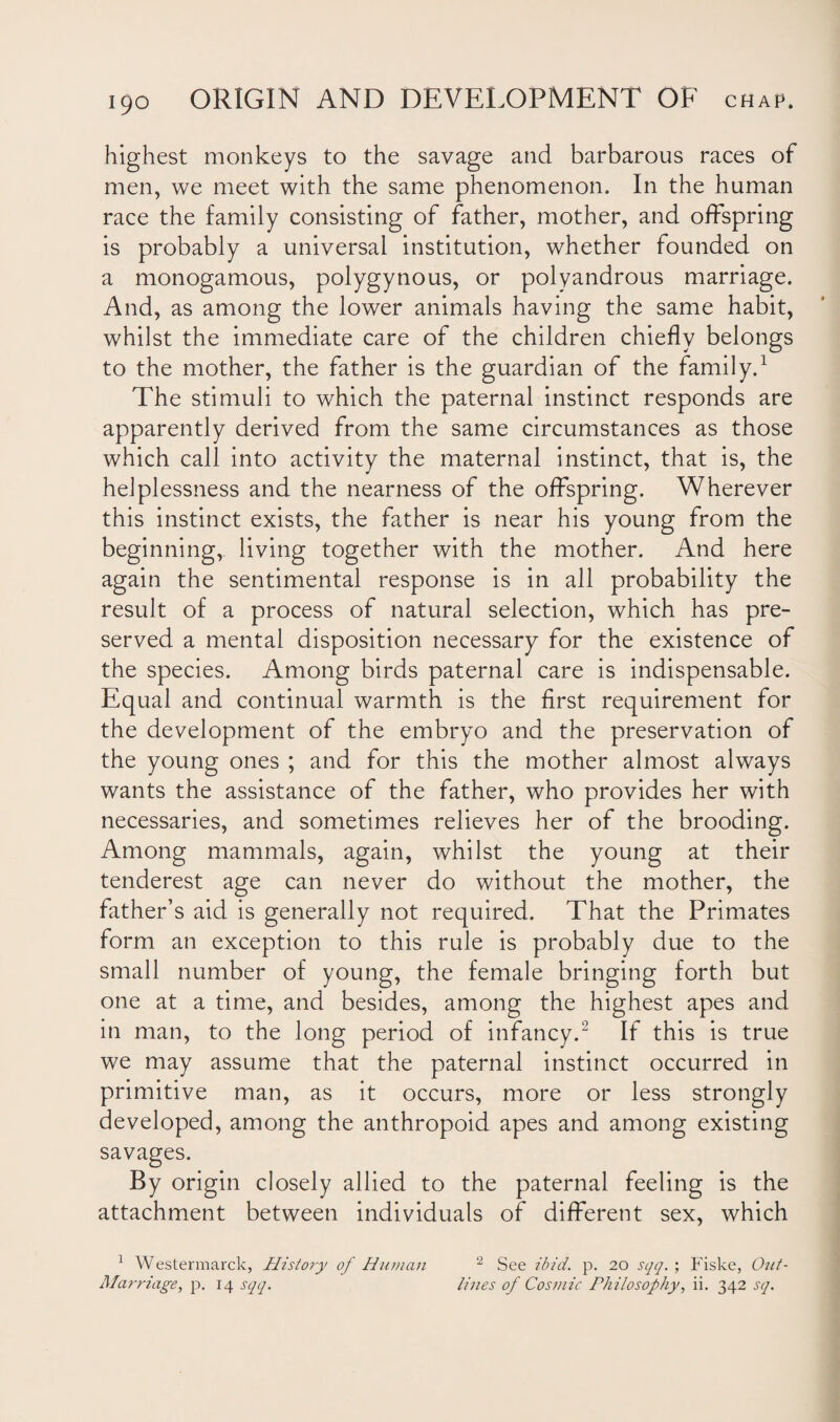 highest monkeys to the savage and barbarous races of men, we meet with the same phenomenon. In the human race the family consisting of father, mother, and offspring is probably a universal institution, whether founded on a monogamous, polygynous, or polyandrous marriage. And, as among the lower animals having the same habit, whilst the immediate care of the children chiefly belongs to the mother, the father is the guardian of the family.1 The stimuli to which the paternal instinct responds are apparently derived from the same circumstances as those which call into activity the maternal instinct, that is, the helplessness and the nearness of the offspring. Wherever this instinct exists, the father is near his young from the beginning, living together with the mother. And here again the sentimental response is in all probability the result of a process of natural selection, which has pre¬ served a mental disposition necessary for the existence of the species. Among birds paternal care is indispensable. Equal and continual warmth is the first requirement for the development of the embryo and the preservation of the young ones ; and for this the mother almost always wants the assistance of the father, who provides her with necessaries, and sometimes relieves her of the brooding. Among mammals, again, whilst the young at their tenderest age can never do without the mother, the father’s aid is generally not required. That the Primates form an exception to this rule is probably due to the small number of young, the female bringing forth but one at a time, and besides, among the highest apes and in man, to the long period of infancy.2 If this is true we may assume that the paternal instinct occurred in primitive man, as it occurs, more or less strongly developed, among the anthropoid apes and among existing savages. By origin closely allied to the paternal feeling is the attachment between individuals of different sex, which 1 Westermarck, History of Human Marriage, p. 14 sqq. 2 See ibid. p. 20 sqq. ; Fiske, Out¬ lines of Cosmic Philosophy, ii. 342 sq.