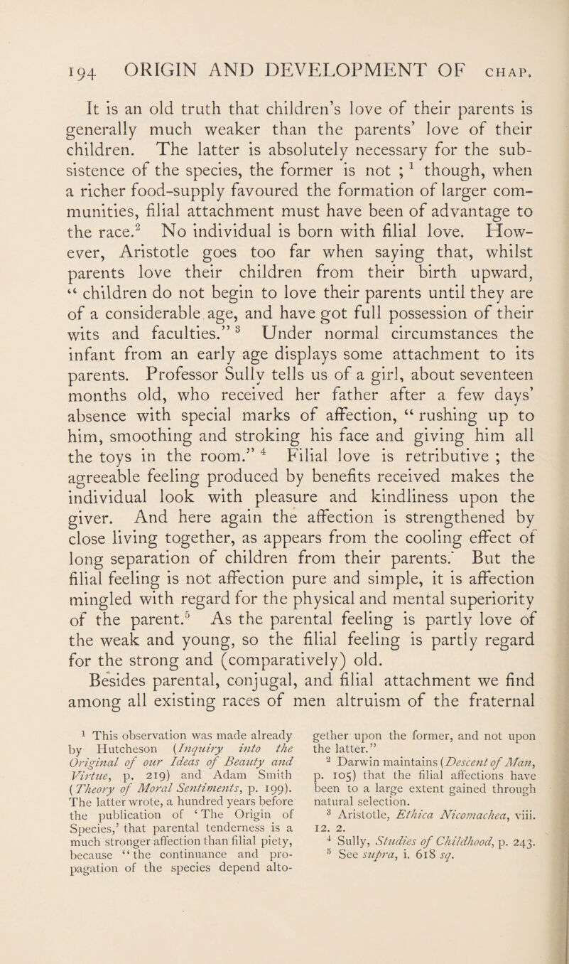 It is an old truth that children’s love of their parents is generally much weaker than the parents’ love of their children. The latter is absolutely necessary for the sub¬ sistence of the species, the former is not ; 1 though, when a richer food-supply favoured the formation of larger com¬ munities, filial attachment must have been of advantage to the race.2 No individual is born with filial love. How¬ ever, Aristotle goes too far when saying that, whilst parents love their children from their birth upward, 44 children do not begin to love their parents until they are of a considerable age, and have got full possession of their wits and faculties.”3 Under normal circumstances the infant from an early age displays some attachment to its parents. Professor Sully tells us of a girl, about seventeen months old, who received her father after a few days’ absence with special marks of affection, “ rushing up to him, smoothing and stroking his face and giving him all the toys in the room.” 4 Filial love is retributive ; the agreeable feeling produced by benefits received makes the individual look with pleasure and kindliness upon the giver. And here again the affection is strengthened by close living together, as appears from the cooling effect of long separation of children from their parents/ But the filial feeling is not affection pure and simple, it is affection mingled with regard for the physical and mental superiority of the parent.5 As the parental feeling is partly love of the weak and young, so the filial feeling is partly regard for the strong and (comparatively) old. Besides parental, conjugal, and filial attachment we find among all existing races of men altruism of the fraternal 1 This observation was made already by Hutcheson (Inquiry into the Original of our Ideas of Beauty and Virtue, p. 219) and Adam Smith (Theory of Moral Sentiments, p. 199). The latter wrote, a hundred years before the publication of ‘ The Origin of Species,5 that parental tenderness is a much stronger affection than filial piety, because “the continuance and pro¬ pagation of the species depend alto¬ gether upon the former, and not upon the latter.” 2 Darwin maintains [Descent of Man, p. 105) that the filial affections have been to a large extent gained through natural selection. 3 Aristotle, Ethica Nicomachea, viii. 12. 2. 4 Sully, Studies of Childhood, p. 243. 5 See supra, i. 618 sq.