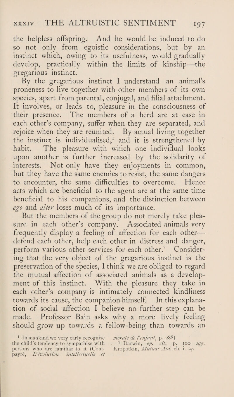 the helpless offspring. And he would be induced to do so not only from egoistic considerations, but by an instinct which, owing to its usefulness, would gradually develop, practically within the limits of kinship—the gregarious instinct. By the gregarious instinct I understand an animal’s proneness to live together with other members of its own species, apart from parental, conjugal, and filial attachment. It involves, or leads to, pleasure in the consciousness of their presence. The members of a herd are at ease in each other’s company, suffer when they are separated, and rejoice when they are reunited. By actual living together the instinct is individualised,1 and it is strengthened by habit. The pleasure with which one individual looks upon another is further increased by the solidarity of interests. Not only have they enjoyments in common, but they have the same enemies to resist, the same dangers to encounter, the same difficulties to overcome. Hence acts which are beneficial to the agent are at the same time beneficial to his companions, and the distinction between ego and alter loses much of its importance. But the members of the group do not merely take plea¬ sure in each other’s company. Associated animals very frequently display a feeling of affection for each other— defend each other, help each other in distress and danger, perform various other services for each other.-2 Consider¬ ing that the very object of the gregarious, instinct is the preservation of the species, I think we are obliged to regard the mutual affection of associated animals as a develop¬ ment of this instinct. With the pleasure they take in each other’s company is intimately connected kindliness towards its cause, the companion himself. In this explana¬ tion of social affection I believe no further step can be made. Professor Bain asks why a more lively feeling should grow up towards a fellow-being than towards an 1 In mankind we very early recognise morale de Venfant, p. 288). the child’s tendency to sympathise with 2 Darwin, op. cit. p. 100 sqq. persons who are familiar to it (Com- Kropotkin, Mutual Aid, ch. i. sq. payre, V evolution intelleciuelle et