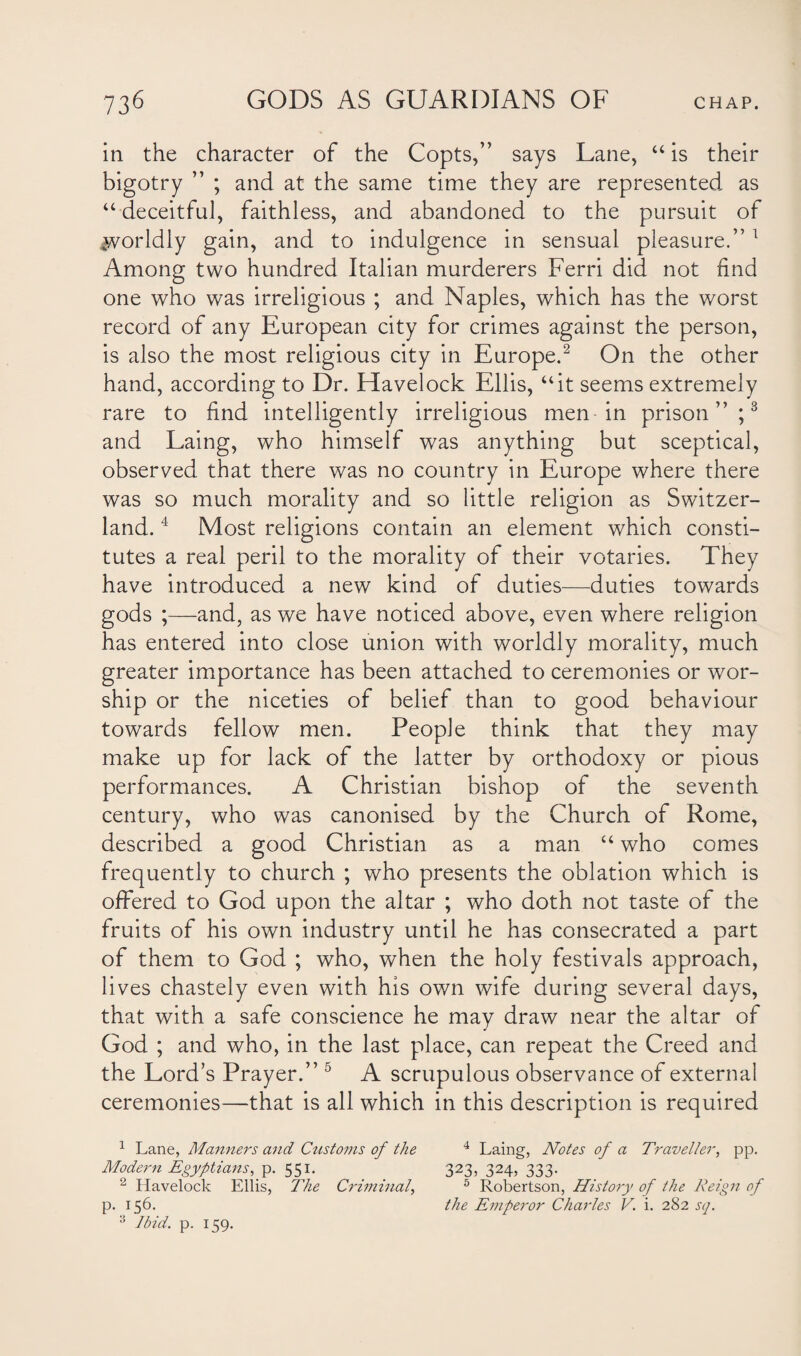 in the character of the Copts,” says Lane, “ is their bigotry ” ; and at the same time they are represented as “ deceitful, faithless, and abandoned to the pursuit of ivorldly gain, and to indulgence in sensual pleasure.”1 Among two hundred Italian murderers Ferri did not find one who was irreligious ; and Naples, which has the worst record of any European city for crimes against the person, is also the most religious city in Europe.2 On the other hand, according to Dr. Havelock Ellis, “it seems extremely rare to find intelligently irreligious men- in prison”;3 and Laing, who himself was anything but sceptical, observed that there was no country in Europe where there was so much morality and so little religion as Switzer¬ land. 4 Most religions contain an element which consti¬ tutes a real peril to the morality of their votaries. They have introduced a new kind of duties—duties towards gods ;—and, as we have noticed above, even where religion has entered into close union with worldly morality, much greater importance has been attached to ceremonies or wor¬ ship or the niceties of belief than to good behaviour towards fellow men. People think that they may make up for lack of the latter by orthodoxy or pious performances. A Christian bishop of the seventh century, who was canonised by the Church of Rome, described a good Christian as a man “ who comes frequently to church ; who presents the oblation which is offered to God upon the altar ; who doth not taste of the fruits of his own industry until he has consecrated a part of them to God ; who, when the holy festivals approach, lives chastely even with his own wife during several days, that with a safe conscience he may draw near the altar of God ; and who, in the last place, can repeat the Creed and the Lord’s Prayer.” 5 A scrupulous observance of external ceremonies—that is all which in this description is required 1 Lane, Manners and Customs of the 4 Laing, Notes of a Traveller, pp. Modern Egyptians, p. 551. 323, 324, 333. 2 Havelock Ellis, The Criminal, 5 Robertson, History of the Reign of p. 156. the Emperor Charles V. i. 282 sq. 3 Ibid. p. 159.