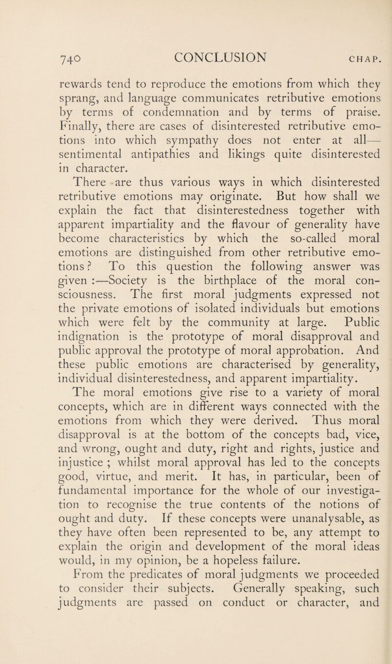 rewards tend to reproduce the emotions from which they sprang, and language communicates retributive emotions by terms of condemnation and by terms of praise. Finally, there are cases of disinterested retributive emo¬ tions into which sympathy does not enter at all— sentimental antipathies and likings quite disinterested in character. There -are thus various ways in which disinterested retributive emotions may originate. But how shall we explain the fact that disinterestedness together with apparent impartiality and the flavour of generality have become characteristics by which the so-called moral emotions are distinguished from other retributive emo¬ tions ? To this question the following answer was given Society is the birthplace of the moral con¬ sciousness. The first moral judgments expressed not the private emotions of isolated individuals but emotions which were felt by the community at large. Public indignation is the prototype of moral disapproval and public approval the prototype of moral approbation. And these public emotions are characterised by generality, individual disinterestedness, and apparent impartiality. The moral emotions give rise to a variety of moral concepts, which are in different ways connected with the emotions from which they were derived. Thus moral disapproval is at the bottom of the concepts bad, vice, and wrong, ought and duty, right and rights, justice and injustice ; whilst moral approval has led to the concepts good, virtue, and merit. It has, in particular, been of fundamental importance for the whole of our investiga¬ tion to recognise the true contents of the notions of ought and duty. If these concepts were unanalysable, as they have often been represented to be, any attempt to explain the origin and development of the moral ideas would, in my opinion, be a hopeless failure. From the predicates of moral judgments we proceeded to consider their subjects. Generally speaking, such judgments are passed on conduct or character, and
