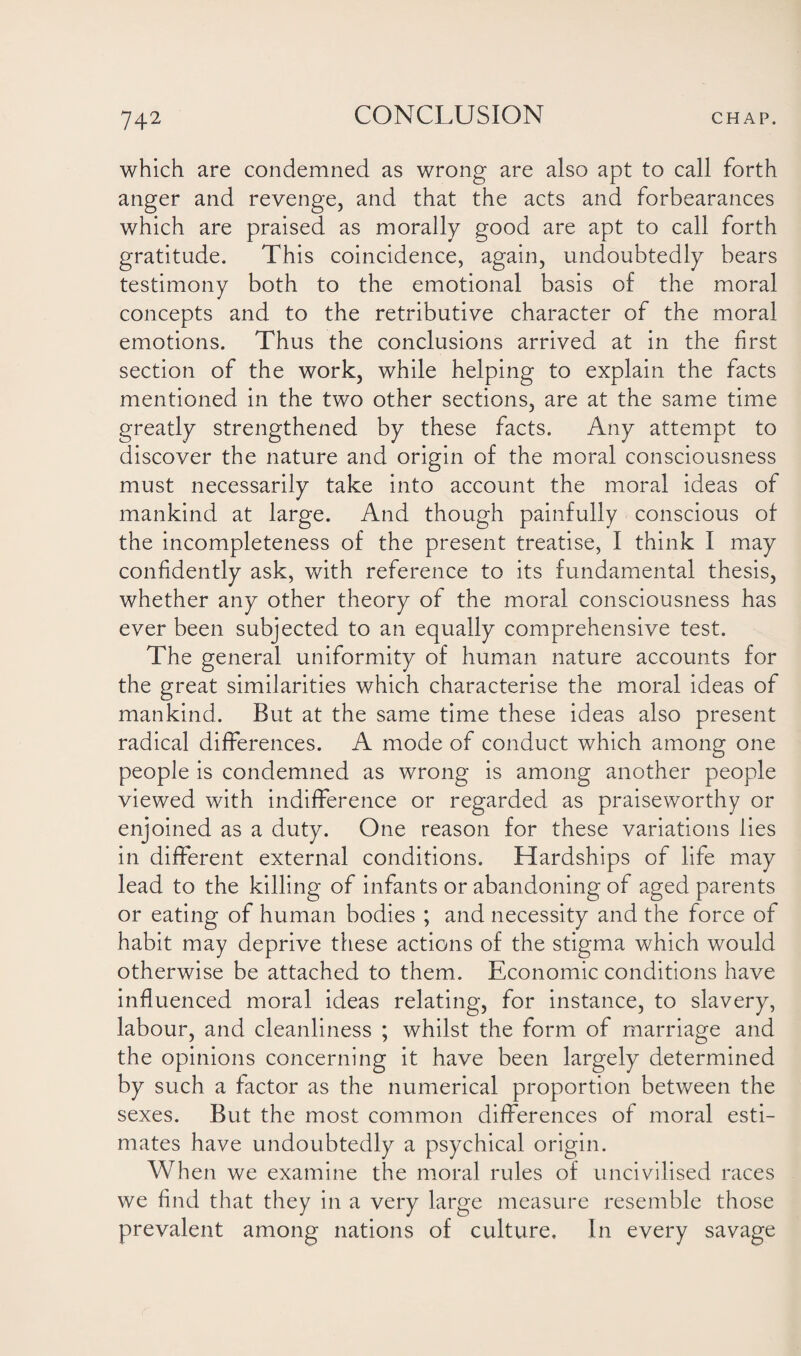 which are condemned as wrong are also apt to call forth anger and revenge, and that the acts and forbearances which are praised as morally good are apt to call forth gratitude. This coincidence, again, undoubtedly bears testimony both to the emotional basis of the moral concepts and to the retributive character of the moral emotions. Thus the conclusions arrived at in the first section of the work, while helping to explain the facts mentioned in the two other sections, are at the same time greatly strengthened by these facts. Any attempt to discover the nature and origin of the moral consciousness must necessarily take into account the moral ideas of mankind at large. And though painfully conscious of the incompleteness of the present treatise, I think I may confidently ask, with reference to its fundamental thesis, whether any other theory of the moral consciousness has ever been subjected to an equally comprehensive test. The general uniformity of human nature accounts for the great similarities which characterise the moral ideas of mankind. But at the same time these ideas also present radical differences. A mode of conduct which among one people is condemned as wrong is among another people viewed with indifference or regarded as praiseworthy or enjoined as a duty. One reason for these variations lies in different external conditions. Hardships of life may lead to the killing of infants or abandoning of aged parents or eating of human bodies ; and necessity and the force of habit may deprive these actions of the stigma which would otherwise be attached to them. Economic conditions have influenced moral ideas relating, for instance, to slavery, labour, and cleanliness ; whilst the form of marriage and the opinions concerning it have been largely determined by such a factor as the numerical proportion between the sexes. But the most common differences of moral esti¬ mates have undoubtedly a psychical origin. When we examine the moral rules of uncivilised races we find that they in a very large measure resemble those prevalent among nations of culture. In every savage