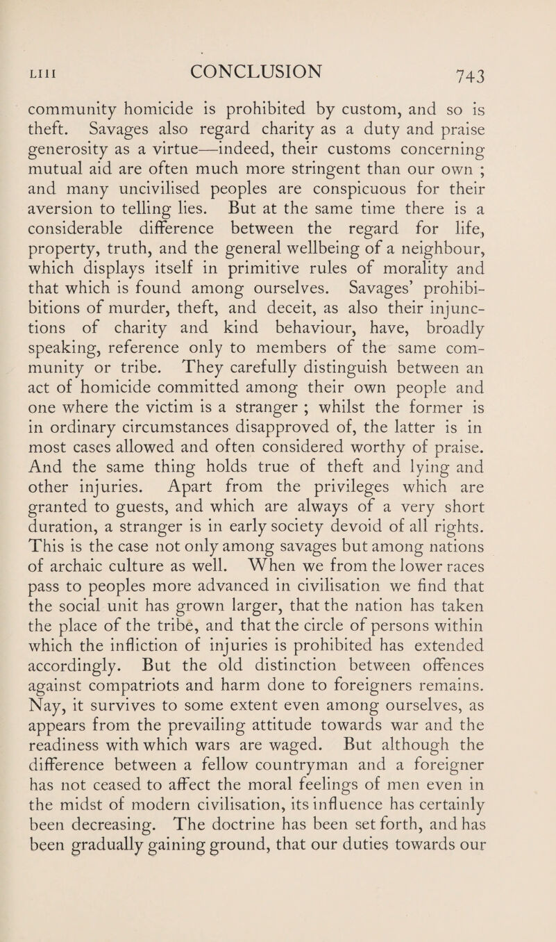 community homicide is prohibited by custom, and so is theft. Savages also regard charity as a duty and praise generosity as a virtue—indeed, their customs concerning mutual aid are often much more stringent than our own ; and many uncivilised peoples are conspicuous for their aversion to telling lies. But at the same time there is a considerable difference between the regard for life, property, truth, and the general wellbeing of a neighbour, which displays itself in primitive rules of morality and that which is found among ourselves. Savages’ prohibi- bitions of murder, theft, and deceit, as also their injunc¬ tions of charity and kind behaviour, have, broadly speaking, reference only to members of the same com¬ munity or tribe. They carefully distinguish between an act of homicide committed among their own people and one where the victim is a stranger ; whilst the former is in ordinary circumstances disapproved of, the latter is in most cases allowed and often considered worthy of praise. And the same thing holds true of theft and lying and other injuries. Apart from the privileges which are granted to guests, and which are always of a very short duration, a stranger is in early society devoid of all rights. This is the case not only among savages but among nations of archaic culture as well. When we from the lower races pass to peoples more advanced in civilisation we find that the social unit has grown larger, that the nation has taken the place of the tribe, and that the circle of persons within which the infliction of injuries is prohibited has extended accordingly. But the old distinction between offences against compatriots and harm done to foreigners remains. Nay, it survives to some extent even among ourselves, as appears from the prevailing attitude towards war and the readiness with which wars are waged. But although the difference between a fellow countryman and a foreigner has not ceased to affect the moral feelings of men even in the midst of modern civilisation, its influence has certainly been decreasing. The doctrine has been set forth, and has been gradually gaining ground, that our duties towards our