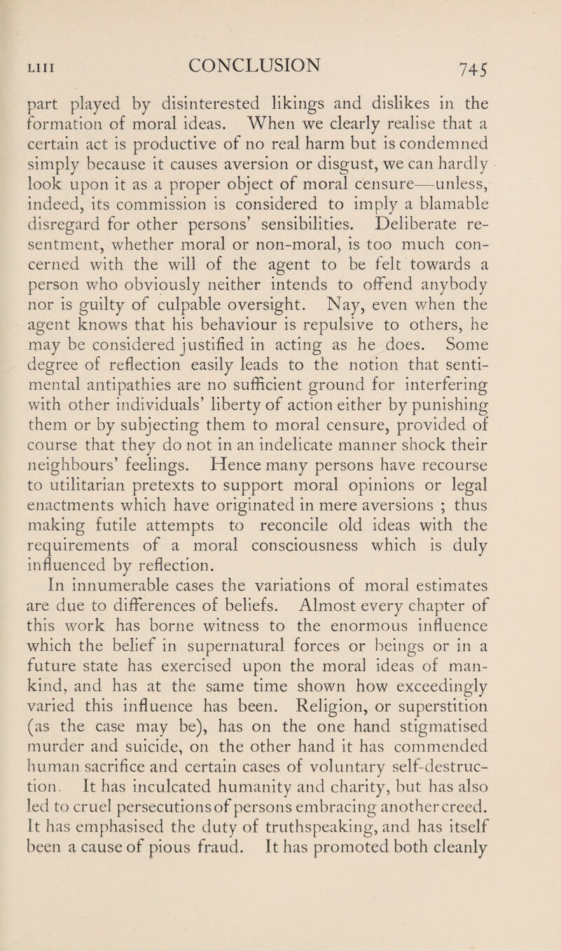 part played by disinterested likings and dislikes in the formation of moral ideas. When we clearly realise that a certain act is productive of no real harm but is condemned simply because it causes aversion or disgust, we can hardly look upon it as a proper object of moral censure—unless, indeed, its commission is considered to imply a blamable disregard for other persons’ sensibilities. Deliberate re¬ sentment, whether moral or non-moral, is too much con¬ cerned with the will of the agent to be felt towards a person who obviously neither intends to offend anybody nor is guilty of culpable oversight. Nay, even when the agent knows that his behaviour is repulsive to others, he may be considered justified in acting as he does. Some degree of reflection easily leads to the notion that senti¬ mental antipathies are no sufficient ground for interfering with other individuals’ liberty of action either by punishing them or by subjecting them to moral censure, provided of course that they do not in an indelicate manner shock their neighbours’ feelings. Hence many persons have recourse to utilitarian pretexts to support moral opinions or legal enactments which have originated in mere aversions ; thus making futile attempts to reconcile old ideas with the requirements of a moral consciousness which is duly influenced by reflection. In innumerable cases the variations of moral estimates are due to differences of beliefs. Almost every chapter of this work has borne witness to the enormous influence which the belief in supernatural forces or beings or in a future state has exercised upon the moral ideas of man¬ kind, and has at the same time shown how exceedingly varied this influence has been. Religion, or superstition (as the case may be), has on the one hand stigmatised murder and suicide, on the other hand it has commended human sacrifice and certain cases of voluntary self-destruc¬ tion. It has inculcated humanity and charity, but has also led to cruel persecutions of persons embracing another creed. It has emphasised the duty of truthspeaking, and has itself been a cause of pious fraud. It has promoted both cleanly