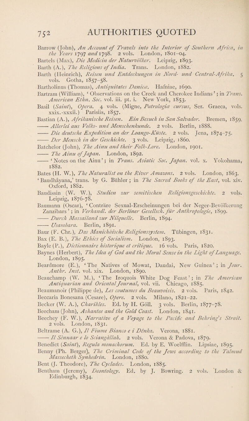 Barrow (John), An Account of Travels into the Interior of Southern Africa, in the Years 1797 and 1798. 2 vols. London, 1801-04. Bartels (Max), Die Medicin der Naturvolker. Leipzig, 1893. Barth (A.), The Religions of India. Trans. London, 1882. Barth (Heinrich), Reisen und Entdeckungen in Norcl- und Central-Afrika. 5 vols. Gotha, 1857-58. Bartholinus (Thomas), Antiquitates Danicce. Hafniae, 1690. Bartram (William), ‘ Observations on the Creek and Cherokee Indians’; in Trans. American Ethn. Soc. vol. iii. pt. i. New York, 1853. Basil (Saint), Opera. 4 vols. (Migne, Patrologice cursus, Ser. Graeca, vols. xxix.-xxxii.) Parisiis, 1857. Bastian (A.), Afrikanische Reisen. Ein Besuch in San Salvador. Bremen, 1859. -- Allerlei aus Volks- und Menschenkunde. 2 vols. Berlin, 1888. -Die deutsclie Expedition an der Loango-Kiiste. 2 vols. Jena, 1874-75. -Der Mensch in der Geschichte. 3 vols. Leipzig, 1860. Batchelor (John), The Ainu and their Folk-Lore. London, 1901. - The Ainu of Japan. London, 1892. - ‘Notes on the Ainu’; in Trans. Asiatic Soc. Japan, vol. x. Yokohama, 1882. Bates (H. W.), The Naturalist 071 the River Amazons. 2 vols. London, 1863. ‘ Baudhayana,’ trans. by G. Btihler ; in The Sacred Books of the East, vol. xiv. Oxford, 1882. Baudissin (W. W.), Studien zur semitischen Religionsgeschichte. 2 vols. Leipzig, 1876-78. Baumann (Oscar), ‘ Contrare Sexual-Erscheinungen bei der Neger-Bevolkerung Zanzibars ’ ; in Veihandl. der Berliner Gesellsch. fur Anthropologie, 1S99. -Durch Massailand zur Nilquelle. Berlin, 1894. -- Usambcira. Berlin, 1891. Baur (F. Chr.), Das Manichdische Religions system. Tubingen, 1831. Bax (E. B.), The Ethics of Socialism. London, 1893. Bayle (P.), Dictionnaire historique et critique. 16 vols. Paris, 1820. Baynes (Iderbert), The Idea of God and the Moi-al Sense in the Light of Language. London, 1895. Beardmore (E.), ‘The Natives of Mowat, Uaudai, New Guinea’; in Jour. Anthr. Inst. vol. xix. London, 1890. Beauchamp (W. M.), ‘The Iroquois White Dog Feast’; in The American Antiquarian and Oriental Journal, vol. vii. Chicago, 1885. Beaumanoir (Philippe de), Les continues du Beauvoisis. 2 vols. Paris, 1842. Beccaria Bonesana (Cesare), Opere. 2 vols. Milano, 1821-22. Becker (W. A.), Charikles. Ed. by H. Goll. 3 vols. Berlin, 1877-78. Beecham (John), Ashantee and the Gold Coast. London, 1841. Beechey (F. W.), Narrative of a Voyage to the Pacific and Behring's Strait. 2 vols. London, 1831. Beltrame (A. G.), II Fiume Bianco e i Denka. Verona, 1881. -II Sennaar e lo Sciangallah. 2 vols. Verona & Padova, 1879. Benedict (Saint), Regula monachorum. Ed. by E. Woelfflin. Lipsiae, 1895. Benny (Ph. Berger), The Criminal Code of the Jews according to the Talmud Massecheth Synhedrin. London, 1880. Bent (J. Theodore), The Cyclades. London, 1885. Bentham (Jeremy), Deontology. Ed. by J. Bowring. 2 vols. London & Edinburgh, 1834.