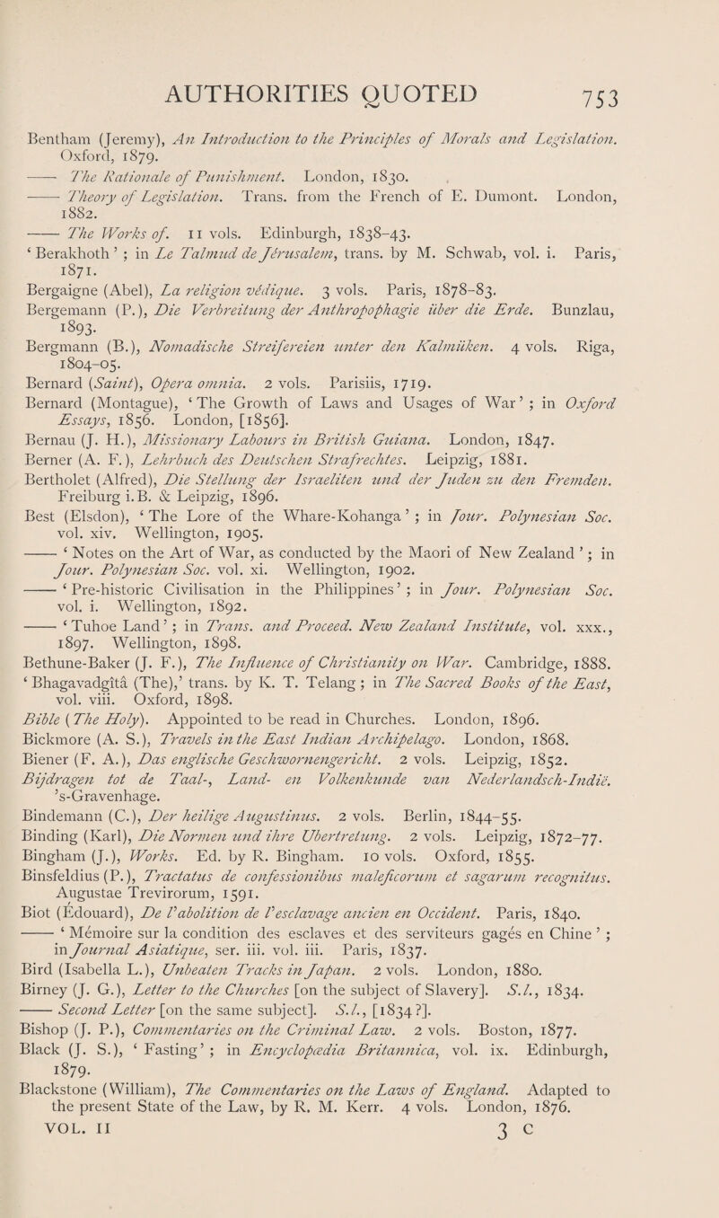 Bentham (Jeremy), An Introduction to the Principles of Morals and Legislation-. Oxford, 1879. - The Rationale of Punishment. London, 1830. -- Theory of Legislation. Trans, from the French of E. Dumont. London, 1882. - The Works of. 11 vols. Edinburgh, 1838-43. ‘ Berakhoth ’ ; in Lx Talmud de Jerusalem, trans. by M. Schwab, vol. i. Paris, 1871. Bergaigne (Abel), La religion vldique. 3 vols. Paris, 1878-83. Bergemann (P.), Die Verbreitung der Anthrofophagie ilber die Erde. Bunzlau, 1893. Bergmann (B.), Nomadische Streifereien unter den Kalmiiken. 4 vols. Riga, 1804-05. Bernard {Saint), Opera omnia. 2 vols. Parisiis, 1719. Bernard (Montague), ‘The Growth of Laws and Usages of War’ ; in Oxford Essays, 1856. London, [1856]. Bernau (J. H.), Missionary Labours in British Guiana. London, 1847. Berner (A. F.), Lehrbuch des Deutschen Strafrechtes. Leipzig, 1881. Bertholet (Alfred), Die Stellung der Israeliten und der Juden zu den Fremden. Freiburg i.B. & Leipzig, 1896. Best (Elsdon), ‘ The Lore of the Whare-Kohanga ’ ; in four. Polynesian Soc. vol. xiv. Wellington, 1905. - ‘ Notes on the Art of War, as conducted by the Maori of New Zealand ’; in Jour. Polynesian Soc. vol. xi. Wellington, 1902. -- ‘ Pre-historic Civilisation in the Philippines ’ ; in Jour. Polynesian Soc. vol. i. Wellington, 1892. - ‘Tuhoe Land’ ; in Trans, and Proceed. New Zealand Institute, vol. xxx., 1897. Wellington, 1898. Bethune-Baker (J. F.), The Influence of Christianity on War. Cambridge, 1888. ‘ Bhagavadgita (The),’ trans. by K. T. Telang ; in The Sacred Books of the East, vol. viii. Oxford, 1898. Bible {The Holy). Appointed to be read in Churches. London, 1896. Bickmore (A. S.), Travels in the East Indian Archipelago. London, 1868. Biener (F. A.), Das englische Geschwornengericht. 2 vols. Leipzig, 1852. Bijdragen tot de Taal-, Land- en Volkenkunde van Nederlandsch-Indie. ’s-Gravenhage. Bindemann (C.), Der heilige Augustinus. 2 vols. Berlin, 1844-55. Binding (Karl), Die Normen und ihre Ubertretung. 2 vols. Leipzig, 1872-77. Bingham (J.), Works. Ed. by R. Bingham. 10 vols. Oxford, 1855. Binsfeldius (P.), Tractatus de confessionibus inaleflcorum et sagarum recognitus. Augustae Trevirorum, 1591. Biot (Edouard), De Vabolition de Vesclavage ancien en Occident. Paris, 1840. - ‘ Memoire sur la condition des esclaves et des serviteurs gages en Chine ’ ; in Journal Asiatique, ser. iii. vol. iii. Paris, 1837. Bird (Isabella L.), Unbeaten Tracks in Japan. 2 vols. London, 1880. Birney (J. G.), Letter to the Churches [on the subject of Slavery]. S.l., 1834. -Second Letter [on the same subject]. S.L, [1834?]. Bishop (J. P.), Commentaries on the Criminal Law. 2 vols. Boston, 1877. Black (J. S.), ‘ Fasting’ ; in Encyclopaedia Britannica, vol. ix. Edinburgh, 1879. Blackstone (William), The Commentaries on the Laws of England. Adapted to the present State of the Law, by R. M. Kerr. 4 vols. London, 1876. VOL. II 3 c