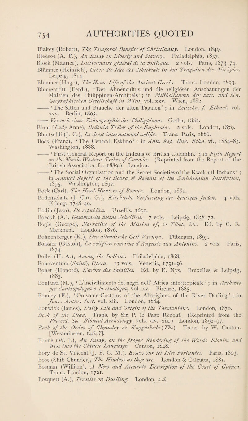 Blakey (Robert), The Temporal Benefits of Christianity. London, 1849. Bledsoe (A. T.), An Essay on Liberty and Slavery. Philadelphia, 1857. Block (Maurice), Diclionnaire gtndral de la politique. 2 vols. Paris, 1873-74* Blumner (Heinrich), Ueber die Idee des Schicksals in den Tragodien des Aischylos. Leipzig, 1814. Blumner (Hugo), The Home Life of the Ancient Greeks. Trans. London, 1893. Blumentritt (Ferd.), ‘ Der Ahnencultus und die religidsen Anschauungen der Malaien des Philippinen-Archipels ’ ; in Mittheilungen der kais. und Icon. Geographischen Gesellschaft in Wien, vol. xxv. Wien, 1882. - ‘ Die Sitten und Brauche der alten Tagalen5 ; in Zeitschr. f. Etlinol. vol. xxv. Berlin, 1893. -- Versuch einer Ethnographie der Philippinen. Gotha, 1882. Blunt [Lady Anne), Bedouin Tribes of the Euphrates. 2 vols. London, 1879. Bluntschli (J. C.), Le droit international codifie. Trans. Paris, 1886. Boas (Franz), ‘The Central Eskimo’ ; in Ann. Rep. Bur. Ethn. vi., 1884-85. Washington, 1888. -- ‘ First General Report on the Indians of British Columbia’ ; in Fifth Report on the North-Western Tribes of Canada. (Reprinted from the Report of the British Association for 1889.) London. - ‘ The Social Organization and the Secret Societies of the Kwakiutl Indians ’ ; in Annual Report of the Board of Regents of the Smithsonian Institution, 1895. Washington, 1897. Bock (Carl), The Head-Hunters of Borneo. London, 1881. Bodenschatz (J. Chr. G.), Kirchliche Verfassung der heutigen Juden. 4 vols. Erlang, 1748-49. Bodin (Jean), De republica. Ursellis, 1601. Boeckh (A.), Gesamnielte kleine Schriften. 7 vols. Leipzig, 1858-72. Bogle (George), Narrative of the Mission of, to Tibet, Grc. Ed. by C. R. Markham. London, 1876. Bohnenberger (K.), Der altindische Gott Varuna. Tubingen, 1893. Boissier (Gaston), La religion romaine d’Auguste aux Antonins. 2 vols. Paris, 1874. Boiler (H. A.), Among the Indians. Philadelphia, 1868. Bonaventura (Saint), Opera. 13 vols. Venetiis, 1751-56. Bonet (Ilonore), Harbre des batailles. Ed. by E. Nys. Bruxelles & Leipzig, i883- Bonfanti (M.), ‘ L’incivilimento dei negri nell1 Africa intertropicale ’ ; in Archivio per Iantropologia e la etnologia, vol. xv. Firenze, 1885. Bonney (F.), ‘ On some Customs of the Aborigines of the River Darling’ ; in four. Anthr. Inst. vol. xiii. London, 1884. Bonwick (James), Daily Life and Origin of the Tasmanians. London, 1870. Book of the Dead. Trans, by Sir P. le Page Renouf. (Reprinted from the Proceed. Soc. Biblical Archceology, vols. xiv.-xix.) London, 1892-97. Book of the Ordre of Chyualry or Knyghthode (The). Trans, by W. Caxton. [Westminster, 1484?]. Boone (W. J.), An Essay, on the proper Rendering of the Words Elohim and @eos into the Chinese Language. Canton, 1848. Bory de St. Vincent (J. B. G. M.), Essais stir les Isles Fortunes. Paris, 1803. Bose (Shib Chunder), The Hindoos as they are. London & Calcutta, 1881. Bosman (William), A New and Accurate Description of the Coast of Guinea. Trans. London, 1721. Bosquett (A.), Treatise on Duelling. London, s.d.
