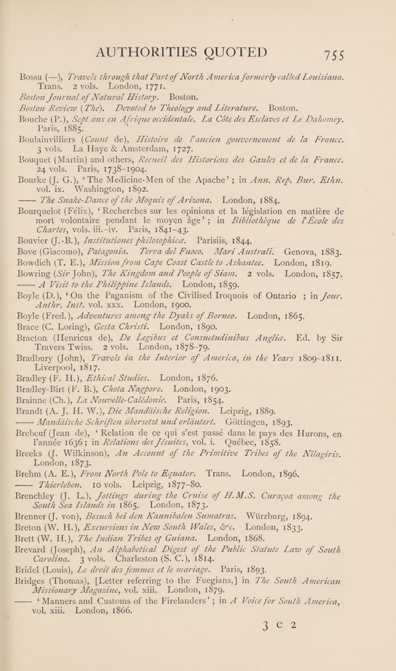 Bossu (—), Travels through that Part of North America formerly called Louisiana. Trans. 2 vols. London, 1771. Boston Journal of Natural History. Boston. Boston Review (The). Devoted to Theology and Literature. Boston. Bouche (P.), Sept ans en Afrique Occident ale. La Cote des Esclaves et Le Dahomey. Paris, 1885. Boulainvilliers (Count de), Histoire de Pancien gouvernement de la France. 3 vols. La Playe & Amsterdam, 1727. Bouquet (Martin) and others, Recueil des Historiens des Gaules et de la France. 24 vols. Paris, 1738-1904. Bourke (J. G.), ‘The Medicine-Men of the Apache5; in Ann. Rep. Bur. Ethn. vol. ix. Washington, 1892. -- The Snake-Dance of the Moquis of Arizona. London, 1884. Bourquelot (Felix), ‘ Recherches sur les opinions et la legislation en matiere de mort volontaire pendant le moyen age5 ; in Bibliotheque de PE cole des Charles, vols. iii.-iv. Paris, 1841-43. Bouvier (J.-B.), Institutiones philosophicce. Parisiis, 1844. Bove (Giacomo), Patagonia. Terra del Fuoco. Mari Australi. Genova, 1883. Bowdich (T. E.), Mission from Cape Coast Castle to Ashantee. London, 1819. Bowring {Sir John), The Kingdom and People of Siam. 2 vols. London, 1857. -A Visit to the Philippine Lslands. London, 1859. Boyle (D.), ‘On the Paganism of the Civilised Iroquois of Ontario ; in Jour. Anthr. Lnst. vol. xxx. London, 1900. Boyle (Fred.), Adventures among the Dyaks of Borneo. London, 1865. Brace (C. Loring), Gesta Christi. London, 1890. Bracton (Henricus de), De Legibus et Consuetudinibus Anglice. Ed. by Sir Travers Twiss. 2 vols. London, 1878-79. Bradbury (John), Travels in the Lnterior of America, in the Years 1809-1811. Liverpool, 1817. Bradley (F. PL), Ethical Studies. London, 1876. Bradley-Birt (F. B.), Chota Nagpore. London, 1903. Brainne (Ch.), La Nouvelle-CaUdonie. Paris, 1854. Brandt (A. J. H. W.), Die Mandaische Religion. Leipzig, 1889. -Mandaische Schriften iibersetzt und erldutert. Gottingen, 1893. Brebeuf (Jean de), ‘ Relation de ce qui s’est passe dans le pays des Hurons, en l’annee 1636; in Relations des J estates, vol. i. Quebec, 1858. Breeks (J. Wilkinson), An Account of the Primitive Tribes of the Nilagiris. London, 1873. Brehm (A. E.), From North Pole to Equator. Trans. London, 1896. - Thierleben. 10 vols. Leipzig, 1877-80. Brenchley (J. L.), Jottings during the Cruise of H.M.S. Curaqoa among the South Sea Lslands in 1865. London, 1873. Brenner (J. von), Besuch bei den Kannibalen Sumatras. Wurzburg, 1894. Breton (W. Vi.), Excursions in New South Wales, Cfc. London, 1833. Brett (W. IT), The Lndian Tribes of Guiana. London, 1868. Brevard (Joseph), An Alphabetical Digest of the Public Statute Law of South Carolina. 3 vols. Charleston (S. C.), 1814. Bridel (Louis), Ix droit des femmes et le mariage. Paris, 1893. Bridges (Thomas), [Letter referring to the Fuegians,] in The South American Missionary Magazine, vol. xiii. London, 1879. -4 Manners and Customs of the Firelanders’ ; in A Voice for South America, vol. xiii. London, 1866. 3 c 2