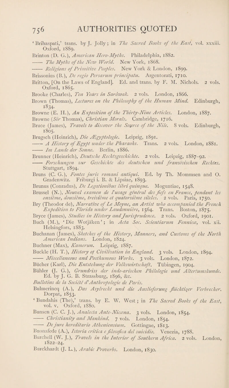 4 Brihaspati,’ trans. by J. Jolly; in The Sacred Books of the East, vol. xxxiii. Oxford, 1889. Brinton (D. G.), American Hero-Myths. Philadelphia, 1882. -- The Myths of the New World. New York, 1868. - Religions of Primitive Peoples. New York & London, 1899. Brissonius (B.), De regio Persarum principatu. Argentorati, 1710. Britton, [On the Laws of England]. Ed. and trans. by F. M. Nichols. 2 vols. Oxford, 1865. Brooke (Charles), Ten Years in Sarawak. 2 vols. London, 1866. Brown (Thomas), Lectures on the Philosophy of the Human Mind. Edinburgh, 1834. Browne (E. PI.), An Exposition of the Thirty-Nine Articles. London, 1887. Browne (Sir Thomas), Christian Morals. Cambridge, 1716. Bruce (James), Travels to discover the Source of the Nile. 8 vols. Edinburgh, 1805. Brugsch (Pleinrich), Die YEgyptologie. Leipzig, 1891. -A History of Egypt under the Pharaohs, Trans. 2 vols. London, 1881. •-- Im Lande der Sonne. Berlin, 1886. Brunner (Heinrich), Deutsche Rechtsgeschichte. 2 vols. Leipzig, 1887-92. -- Forschungen zur Geschichte des deutschen und franzdsischen Rechtes. Stuttgart, 1894. Bruns (C. G.), Fontes juris romani antiqui. Ed. by Th. Mommsen and O. Gradenwitz. Friburgi i. B. & Lipsiae, 1893. Brunus (Conradus), De Legationibus libri quinque. Moguntiae, 1548. Brussel (N.), Nouvel examen de Pusage general des fiefs en France, pendant les onzieme, douzieme, treizieme et quatorzieme siecles. 2 vols. Paris, 1750. Bry (Theodor de), Narrative of Le Moyne, an Artist who accompanied the French Expedition to Florida under Laudonniere, 1564. Trans. Boston, 1875. Bryce (James), Studies in History and Jurisprudence. 2 vols. Oxford, 1901. Buch (M.), c Die Wotjaken’; in Acta Soc. Scientiarum Fennicce, vol. xii. Helsingfors, 1883. Buchanan (James), Sketches of the History, Manners, and Customs of the North American Indians. London, 1824. Buchner (Max), Kamerun. Leipzig, 1887. Buckle (H. T.), History of Civilization in England. 3 vols. London, 1894. - Miscellaneous and Posthumous Works. 3 vols. London, 1872. Bucher (Karl), Die Entstehung der Volkswirtschaft. Tubingen, 1904. Biihler (J. G.), Grundriss der indo-arischen Philologie und Altertumskunde. Ed. by J. G. B. Strassburg, 1896, &c. Bulletins de la Societe cPAnthropologie de Paris. Bulmerincq (A.), Das Asylrecht und die Auslieferung fiiichtiger Verbrecher. Dorpat, 1853. ‘ Bundahis (The),’ trans. by E. W. West ; in The Sacred Books of the East, vol. v. Oxford, 1880. Bunsen (C. C. J.), Analecta Ante-Niccena. 3 vols. London, 1854. -- Christianity and Mankind. 7 vols. London, 1854. -- De jure hereditario Atheniensium. Gottingae, 1813. Buonafede (A.), Istoria critica e filosofica del suicidio. Venezia, 1788. Burchell (W. J.), Travels in the Interior of Southern Africa. 2 vols. London, 1822-24. Burckhardt (J. L.), Arabic Proverbs. London, 1830.