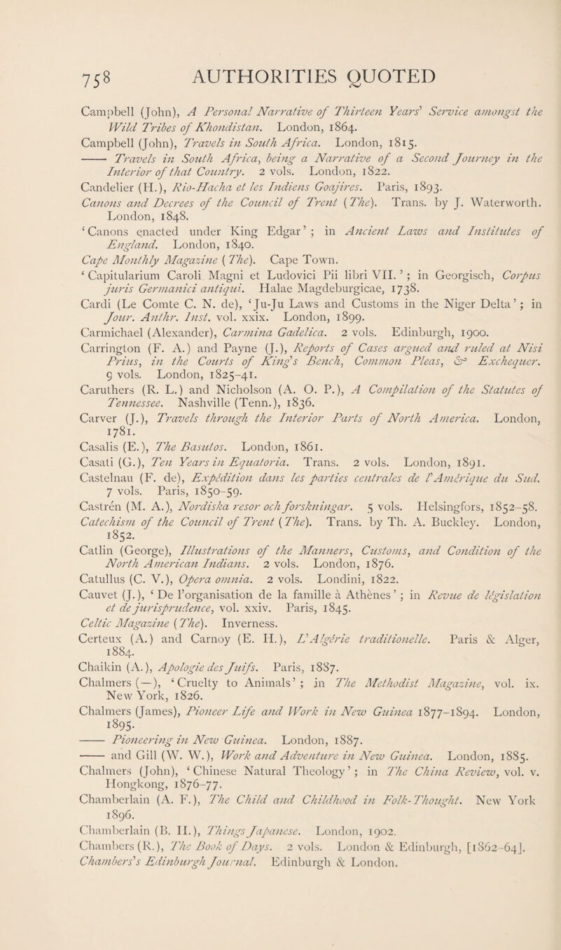 Campbell (John), A Personal Narrative of Thirteen Years’ Service amongst the Wild Tribes of Khondistan. London, 1864. Campbell (John), Travels in South Africa. London, 1815. - Travels in South Africa, being a Narrative of a Second Journey in the Interior of that Country. 2 vols. London, 1822. Candelier (H.), Rio-Hacha et les Indiens Goajires. Paris, 1893. Canons and Decrees of the Council of Trent {The). Trans, by J. Water worth. London, 1848. ‘Canons enacted under King Edgar’; in Ancient Laws and Institutes of England. London, 1840. Cape Monthly Magazine { The). Cape Town. ‘ Capitularium Caroli Magni et Ludovici Pii libri VII. ’; in Georgisch, Corpus juris Germanici antiqui. Halae Magdeburgicae, 1738. Cardi (Le Comte C. N. de), ‘Ju-Ju Laws and Customs in the Niger Delta’; in Jour. Anthr. Inst. vol. xxix. London, 1899. Carmichael (Alexander), Carmina Gadelica. 2 vols. Edinburgh, 1900. Carrington (F. A.) and Payne (J.), Reports of Cases argued and ruled at Nisi Prius, in the Courts of King's Bench, Common Pleas, 6° Exchequer. g vols. London, 1825-41. Caruthers (R. L.) and Nicholson (A. O. P.), A Compilation of the Statutes of Tennessee. Nashville (Tenn.), 1836. Carver (J.), Travels through the Interior Parts of North America. London, 1781. Casalis (E.), The Basutos. London, 1861. Casati (G.), Ten Years in Equatoria. Trans. 2 vols. London, 1891. Castelnau (F. de), Expedition dans les parties centrales de IAmerique du Sud. 7 vols. Paris, 1850-59. Castren (M. A.), Nordiska resor och forskningar. 5 vols. Idelsingfors, 1852-58. Catechism of the Council of Trent {The). Trans, by Th. A. Buckley. London, 1852. Catlin (George), Illustrations of the Manners, Customs, and Condition of the North American Indians. 2 vols. London, 1876. Catullus (C. V.), Opera omnia. 2 vols. Londini, 1822. Cauvet (J.), ‘ De l’organisation de la famille a Athenes ’ ; in Revue de legislation et de jurisprudence, vol. xxiv. Paris, 1845. Celtic Magazine {The). Inverness. Certeux (A.) and Carnoy (E. IP.), IIAlgerie traditionelle. Paris & Alger, 1884. Chaikin (A.), Apologie des Juifs. Paris, 1887. Chalmers (—), ‘Cruelty to Animals’; in The Methodist Magazine, vol. ix. New York, 1826. Chalmers (James), Pioneer Life and Work in New Guinea 1877-1894. London, 1895. - Pioneering in New Guinea. London, 1887. - and Gill (W. W.), Work and Adventure in New Guinea. London, 1885. Chalmers (John), ‘Chinese Natural Theology’; in The China Review, vol. v. Hongkong, 1876-77. Chamberlain (A. F.), The Child and Childhood in Folk-Thought. New York 1896. Chamberlain (B. II.), Things Japanese. London, 1902. Chambers (R.), The Book of Days. 2 vols. London & Edinburgh, [1862-64]. Chambers'1 s Edinburgh Journal. Edinburgh & London.