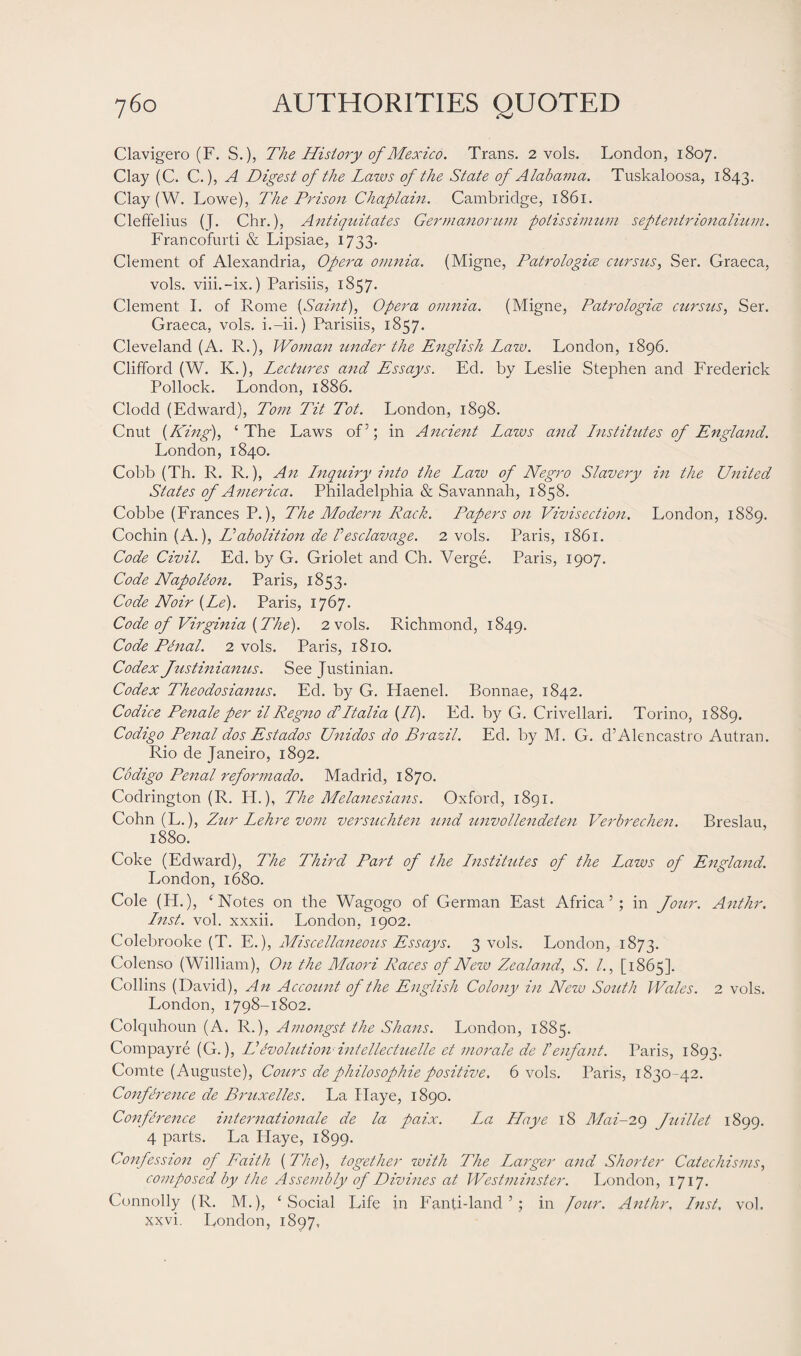 Clavigero (F. S.), The History of Mexico. Trans. 2 vols. London, 1807. Clay (C. C.), A Digest of the Laws of the State of Alabama. Tuslcaloosa, 1843. Clay (W. Lowe), The Prison Chaplain. Cambridge, 1861. Cleffelius (J. Chr.), Anliquitcites Germanorum potissimum seftentrionalinm. Francofurti & Lipsiae, 1733. Clement of Alexandria, Opera omnia. (Migne, Patrologice cursus, Ser. Graeca, vols. viii.-ix.) Parisiis, 1857. Clement I. of Rome [Saint), Opera omnia. (Migne, Patrologioe cursus, Ser. Graeca, vols. i.-ii.) Parisiis, 1857. Cleveland (A. R.), Woman under the English Law. London, 1896. Clifford (W. K.), Lectures and Essays. Ed. by Leslie Stephen and Frederick Pollock. London, 1886. Clocld (Edward), Tom Tit Tot. London, 1898. Cnut [King), ‘The Laws of’; in Ancient Laws and Lnstitutes of England. London, 1840. Cobb (Th. R. R.), An Lnquiry into the Law of Negro Slavery in the United States of America. Philadelphia & Savannah, 1858. Cobbe (Frances P.), The Modern Rack. Papers on Vivisection. London, 1889. Cochin (A.), Uabolition de Pesclavage. 2 vols. Paris, 1861. Code Civil. Ed. by G. Griolet and Ch. Verge. Paris, 1907. Code Napoleon. Paris, 1853. Code Noir [Le). Paris, 1767. Code of Virginia [The). 2 vols. Richmond, 1849. Code Phial. 2 vols. Paris, 1810. Codex Justinianus. See Justinian. Codex Theodosianus. Ed. by G. Haenel. Bonnae, 1842. Codice Penale per il Regno T Italia [IT). Ed. by G. Crivellari. Torino, 1889. Codigo Penal dos Estados Unidos do Brazil. Ed. by M. G. d’Alencastro Autran. Rio de Janeiro, 1892. Codigo Penal reformado. Madrid, 1870. Codrington (R. IP.), The Melanesians. Oxford, 1891. Cohn (L.), Zur Lehre vom versuchten und unvollendeten Verbrechen. Breslau, 1880. Coke (Edward), The Third Part of the Institutes of the Laws of England. London, 1680. Cole (H.), ‘Notes on the Wagogo of German East Africa ’ ; in Jour. Anthr. Inst. vol. xxxii. London, 1902. Colebrooke (T. E.), Miscellaneous Essays. 3 vols. London, 1873. Colenso (William), On the Maori Races of Nezu Zealand, S. I., [1865]. Collins (David), An Account of the English Colony in New South Wales. 2 vols. London, 1798-1802. Colquhoun (A. R.), Amongst the Shans. London, 1885. Compayre (G.), Uevolution intellectuelle et morale de Tenfant. Paris, 1893. Comte (Auguste), Cours de philosophic positive. 6 vols. Paris, 1830-42. Conference de Bruxelles. La Haye, 1890. Conference Internationale de la paix. La Haye 18 Mai-29 Juillet 1899. 4 parts. La Haye, 1899. Confession of Faith [ The), together with The Larger and Shorter Catechisms, composed by the Assembly of Divines at Westminster. London, 1717. Connolly (R. M.), ‘Social Life in Fanti-land 5; in Jour. Anthr, Inst, vol. xxvi. London, 1897,