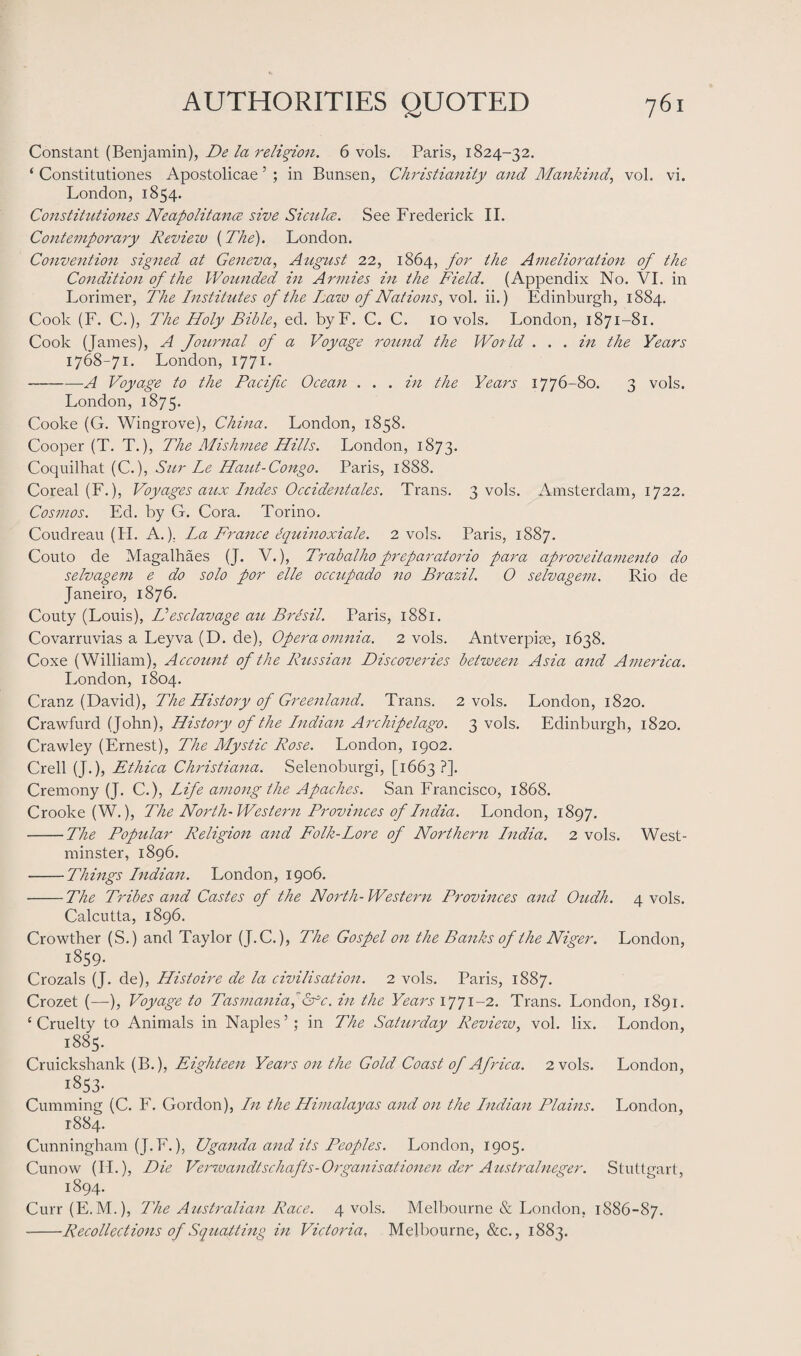 Constant (Benjamin), De la religion. 6 vols. Paris, 1824-32. ‘ Constitutions Apostolicae 5 ; in Bunsen, Christianity and Mankind, vol. vi. London, 1854. Constitutiones Neapolitans sive Sicnlce. See Frederick II. Contemporary Review {The). London. Convention signed at Geneva, August 22, 1864, for the Amelioration of the Condition of the Wounded in Armies in the Field. (Appendix No. VI. in Lorimer, The Institutes of the Lazo of Nations, vol. ii.) Edinburgh, 1884. Cook (F. C.), The Holy Bible, ed. byF. C. C. 10 vols. London, 1871-81. Cook (James), A Journal of a Voyage round the World . . . in the Years 1768-71. London, 1771 * -g Voyage to the Pacific Ocean . . . in the Years 1776-80. 3 vols. London, 1875. Cooke (G. Wingrove), China. London, 1858. Cooper (T. T.), The Mishmee Hills. London, 1873. Coquilhat (C.), Sur Le Haut-Congo. Paris, 1888. Coreal (F.), Voyages aux Indes Occidentals. Trans. 3 vols. Amsterdam, 1722. Cosmos. Ed. by G. Cora. Torino. Coudreau (H. A.). La France equinoxiale. 2 vols. Paris, 1887. Couto de Magalhaes (J. V.), Trabalho preparatorio para aprove it ament 0 do selvagem e do solo por elle oc cup ado no Brazil. O selvagem. Rio de Janeiro, 1876. Couty (Louis), Hesclavage au Bresil. Paris, 1881. Covarruvias a Leyva (D. de), Opera omnia. 2 vols. Antverpice, 1638. Coxe (William), Account of the Russian Discoveries between Asia and America. London, 1804. Cranz (David), The History of Greenland. Trans. 2 vols. London, 1820. Crawfurd (John), History of the Indian Archipelago. 3 vols. Edinburgh, 1820. Crawley (Ernest), The Mystic Rose. London, 1902. Crell (J.), Ethica Christiana. Selenoburgi, [1663 ?]. Cremony (J. C.), Life among the Apaches. San Francisco, 1868. Crooke (W.), The North- Western Provinces of India. London, 1897. -The Popular Religion and Folk-Lore of Northern India. 2 vols. West¬ minster, 1896. -Things Indian. London, 1906. -The Tribes and Castes of the North-Western Provinces and Oudh. 4 vols. Calcutta, 1896. Crowther (S.) and Taylor (J.C.), The Gospel on the Banks of the Niger. London, 1859. Crozals (J. de), Histoire de la civilisation. 2 vols. Paris, 1887. Crozet (—), Voyage to Tasmania, &c. in the Years 1771-2. Trans. London, 1891. ‘Cruelty to Animals in Naples’; in The Saturday Review, vol. lix. London, 1885. Cruickshank (B.), Eighteen Years on the Gold Coast of Africa. 2 vols. London, 1853- Cumming (C. F. Gordon), In the Himalayas and on the Indian Plains. London, 1884. Cunningham (J.F.), Uganda and its Peoples. London, 1905. Cunow (IL), Die Verwandtschafts-Organisationen der Australneger. Stuttgart, 1894. Curr (E.M.), The Australian Race. 4 vols. Melbourne & London, 1886-87. -Recollections of Squatting in Victoria, Melbourne, &c., 1883.