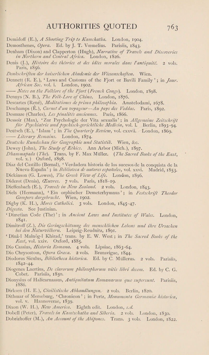 Demidoff (E.), A Shooting Trip to Kamchatka. London, 1904. Demosthenes, Opera. Ed. by J. T. Voemelius. Parisiis, 1843. Denham (Dixon) and Clapperton (Hugh), Narrative of Travels and Discoveries in Northern and Central Africa. London, 1826. Denis (J.), Histoire des theories et des idles morales dans P antiquit l. 2 vols. Paris, 1856. Denkschriften der kaiserlichen Akademie der Wissenschaften. Wien. Dennett (R. E.), 4 Laws and Customs of the Fjort or Bavili Family’; in Jour. African Soc. vol. i. London, 1902. -Notes on the Folklore of the Fjort (French Congo). London, 1898. Dennys (N. B.), The Folk-Lore of China. London, 1876. Descartes (Rene), Meditationes de prima philosophia. Amstelodami, 1678. Deschamps (E.), Carnet cPun voyageur—Au pays des Veddas. Paris, 1892. Desmaze (Charles), Les penalites anciennes. Paris, 1866. Dessoir (Max), 4 Zur Psychologie der Vita sexualis’; in Allgemeine Zeitschrift fur Psychiatric undpsychisch-gerichtliche Medicin, vol. 1. Berlin, 1893-94. Deutsch (E.), 4 Islam ’; in The Quarterly Review, vol. cxxvii. London, 1869. -- Literary Remains. London, 1874. Deutsche Rundschau fur Geographic und Statistik. Wien, &c. Dewey (John), The Study of Ethics. Ann Arbor (Mich.), 1897. Dhammapada [The). Trans, by F. Max Muller. (The Sacred Books of the East, vol. x.) Oxford, 1898. Diaz del Castillo (Bernal), 4 Verdadera historia de los sucesosde la conquista de la Nueva-Espana’ ; in Biblioteca de autores espafioles, vol. xxvi. Madrid, 1853. Dickinson (G. Lowes), The Greek View of Life. London, 1896. Diderot (Denis), CEuvres. 7 vols. Paris, 1818-19. Dieffenbach (E.), Travels in New Zealand. 2 vols. London, 1843. Diels (Hermann), 4 Ein orphischer Demeterhymnus ’ ; in Festschrift Theodor Gomperz dargebracht. Wien, 1902. Digby (K. PI.), Mores Catholici. 3 vols. London, 1845-47. Digest a. See Justinian. 4 Dimetian Code (The) ’ ; in Ancient Laws and Lnstitutes of Wales. London, 1841. Dimitroff (Z.), Die Geringschdtzung des menschlichen Lebens und Hire Ursachen bei den Naturvolkern. Leipzig-Reudnitz, 1891. 4 Dina-i Mainog-i Khirad,’ trans. by E. W. West ; in The Sacred Books of the Fast, vol. xxiv. Oxford, 1S85. Dio Cassius, LListoria Romana. 4 vols. Lipsiae, 1863-64. Dio Chrysostom, Opera Grceca. 2 vols. Brunsvigae, 1844. Diodorus Siculus, Bibliotheca historica. Ed. by C. Mullerus. 2 vols. Parisiis, 1842-44. Diogenes Laertius, De clarorum philosophorum vitis libri decent. Ed. by C. G. Cobet. Parisiis, 1850. Dionysius of Plalicarnassus, Antiquitaturn Romanarum qua, supersunt. Parisiis, 1886. Dirksen (II. E.), Civilistische Abhandlungen. 2 vols. Berlin, 1820. Dithmar of Merseburg, 4 Chronicon ’ ; in Pertz, Monumenta Germanise historica, vol. v. IPannoverae, 1839. Dixon (W. II.), New America. Eighth edit. London, s.d. Dobell (Peter), Travels in Kamtschatka and Siberia. 2 vols. London, 1830. Dobrizhoffer (M.), An Account of the Abipones. Trans. 3 vols. London, 1822.