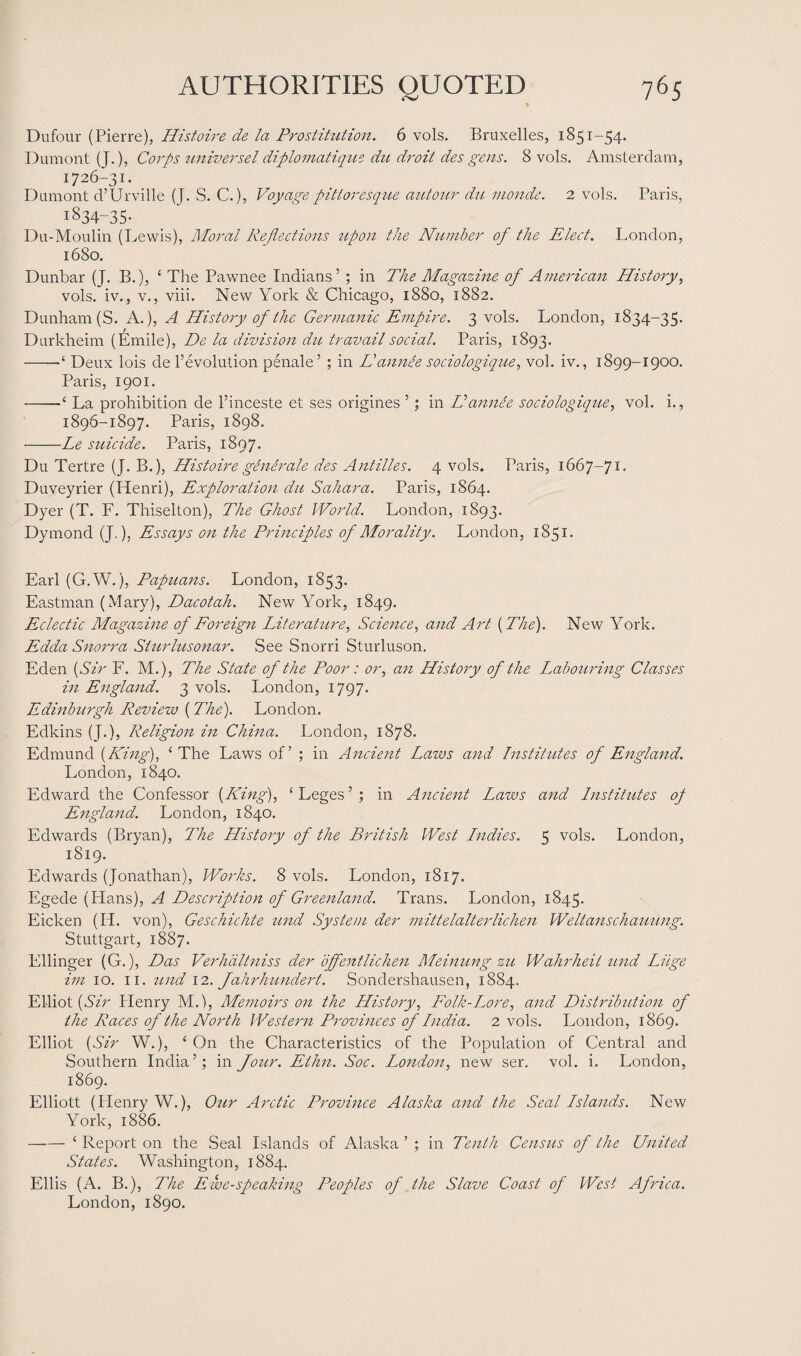 Dufour (Pierre), Histoire de la Prostitution. 6 vols. Bruxelles, 1851-54. Dumont (J.), Corps universel diplomatique du droit des gens. 8 vols. Amsterdam, 1726-31. Dumont d’Urville (J. S. C.), Voyage pitioresque autour du monde. 2 vols. Paris, I834-35- Du-Moulin (Lewis), Moral Reflections upon the Number of the Elect. London, 1680. Dunbar (J. B.), ‘ The Pawnee Indians’ ; in The Magazine of American History, vols. iv., v., viii. New York & Chicago, 1880, 1882. Dunham (S. A.), A History of the Germanic Empire. 3 vols. London, 1834-35. Durkheim (Emile), De la division du travail social. Paris, 1893. -Deux lois de 1’evolution penale’ ; in Hannee sociologique, vol. iv., 1899-1900. Paris, 1901. -La prohibition de l’inceste et ses origines ’; in Hannee sociologique, vol. i., 1896-1897. Paris, 1898. -Le suicide. Paris, 1897. Du Tertre (J. B.), His toire generate des Antilles. 4 vols. Paris, 1667-71- Duveyrier (Henri), Exploration du Sahara. Paris, 1864. Dyer (T. F. Thiselton), The Ghost World. London, 1893. Dymond (J.), Essays on the Principles of Morality. London, 1851. Earl (G.W.), Papuans. London, 1853. Eastman (Mary), Dacotah. New York, 1849. Eclectic Magazine of Foreign Literature, Science, and Art {The). New York. Edda Snorra Sturlusonar. See Snorri Sturluson. Eden {Sir F. M.), The State of the Poor: or, an History of the Labouring Classes in England. 3 vols. London, 1797. Edinburgh Revieiv (The). London. Edkins (J.), Religion in China. London, 1878. Edmund {King), ‘The Laws of’ ; in Ancient Laws and Institutes of England. London, 1840. Edward the Confessor {King), ‘ Leges5 ; in Ancient Laws and Institutes op England. London, 1840. Edwards (Bryan), The History of the British West Lndies. 5 vols. London, 1819. Edwards (Jonathan), Works. 8 vols. London, 1817. Egede (Hans), A Description of Greenland. Trans. London, 1845. Eicken (IP. von), Geschichte und System der mittelalterlichen Weltanschauung. Stuttgart, 1887. Ellinger (G.), Das Verhciltniss der offentlichen Meinung zu Wahrheit und Luge im 10. 11. und 12. Jahrhundert. Sondershausen, 1884. Elliot {Sir Plenry M.), Memoirs on the History, Folk-Lore, and Distribution of the Races of the North Western Provinces of India. 2 vols. London, 1869. Elliot {Sir W.), ‘ On the Characteristics of the Population of Central and Southern India ’; in Jour. Ellin. Soc. London, new ser. vol. i. London, 1869. Elliott (Henry W.), Our Arctic Province Alaska and the Seal Islands. New York, 1886. -‘ Report on the Seal Islands of Alaska ’ ; in Tenth Census of the United States. Washington, 1884. Ellis (A. B.), The Ewe-speaking Peoples of the Slave Coast of West Africa. London, 1890.