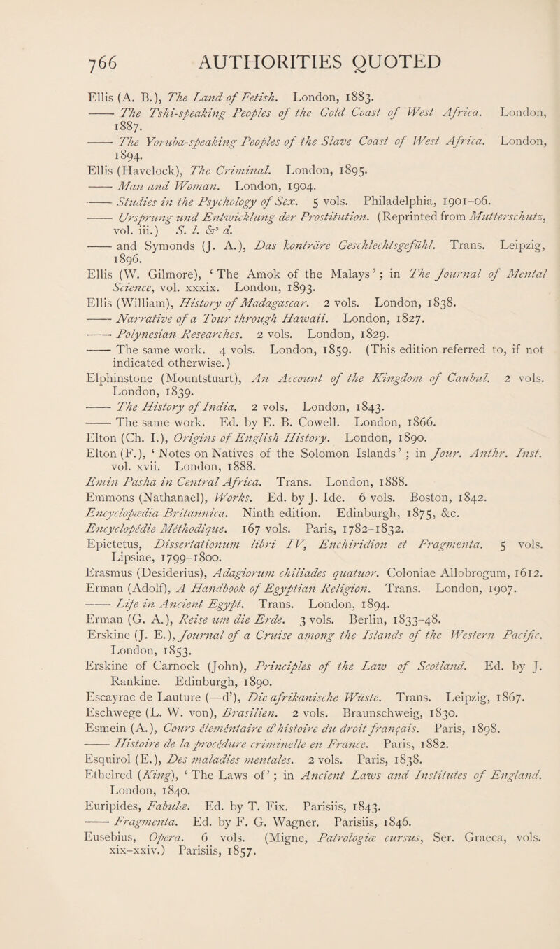 Ellis (A. B.), The Land of Fetish. London, 1883. - The Tshi-speaking Peoples of the Gold Coast of West Africa. London, 1887. -- The Yoruba-speaking Peoples of the Slave Coast of West Africa. London, 1894. Ellis (Havelock), The Criminal. London, 1895. -Man and Woman. London, 1904. -Studies in the Psychology of Sex. 5 vols. Philadelphia, 1901-06. - Ur sprung und Entwicklung der Prostitution. (Reprinted from Mutterschutz, vol. iii.) S. 1. Of d. -and Symonds (J. A.), Das kontrdre Geschlechtsgefuhl. Trans. Leipzig, 1896. Ellis (W. Gilmore), ‘ The Amok of the Malays ’; in The Journal of Mental Science, vol. xxxix. London, 1893. Ellis (William), History of Madagascar. 2 vols. London, 1838. -Narrative of a Tour through Hawaii. London, 1827. -- Polynesian Researches. 2 vols. London, 1829. -The same work. 4 vols. London, 1859. (This edition referred to, if not indicated otherwise.) Elphinstone (Mountstuart), An Account of the Kingdom of Caubul. 2 vols. London, 1839. - The History of India. 2 vols. London, 1843. -The same work. Ed. by E. B. Cowell. London, 1866. Elton (Ch. I.), Origins of English History. London, 1890. Elton (F.), ‘ Notes on Natives of the Solomon Islands’ ; in Jour. Anthr. Inst. vol. xvii. London, 1888. Emin Pasha in Central Africa. Trans. London, 1888. Emmons (Nathanael), Works. Ed. by J. Ide. 6 vols. Boston, 1842. Encyclopedia Britannica. Ninth edition. Edinburgh, 1875, &c. Encyclopedic Mcthodique. 167 vols. Paris, 1782-1832. Epictetus, Dissertationum libri IV, Enchiridion et Fragmenta. 5 vols. Lipsiae, 1799-1800. Erasmus (Desiderius), Adagiorum chiliades quatuor. Coloniae Allobrogum, 1612. Erman (Adolf), A Handbook of Egyptian Religion. Trans. London, 1907. -Life in Ancient Egypt. Trans. London, 1894. Erman (G. A.), Reise um die Erde. 3 vols. Berlin, 1833-48. Erskine (J. E.), Journal of a Cruise among the Islands of the Western Pacifc. London, 1853. Erskine of Carnock (John), Principles of the Law of Scotland. Ed. by J. Rankine. Edinburgh, 1890. Escayrac de Lauture (—d’), Die afrikanische Wiiste. Trans. Leipzig, 1S67. Eschwege (L. W. von), Brasilien. 2 vols. Braunschweig, 1830. Esmein (A.), Cours elemenlaire dlhistoire du droitfrancais. Paris, 1898. -Histoire de la procedure criminelle en France. Paris, 1882. Esquirol (E.), Des maladies 7nentales. 2 vols. Paris, 1838. Ethelred (King), ‘ The Laws of’; in Ancient Laws and Institutes of England. London, 1840. Euripides, Fabulce. Ed. by T. Fix. Parisiis, 1843. -Fragmenta. Ed. by F. G. Wagner. Parisiis, 1846. Eusebius, Opera. 6 vols. (Migne, Patrologice cursus, Ser. Graeca, vols. xix-xxiv.) Parisiis, 1857.