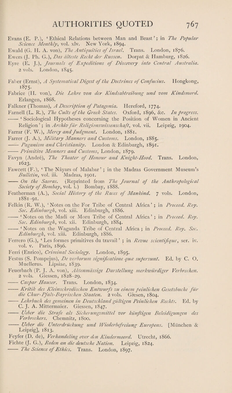 Evans (E. P.), ‘Ethical Relations between Man and Beast’; in The Popular Science Monthly, vol. xlv. New York, 1894. Ewald (G. H. A. von), The Antiquities of Israel. Trans. London, 1876. Ewers (J. Ph. G.), Das dlteste Recht der Russen. Dorpat & Hamburg, 1826. Eyre (E. J.), Journals of Expeditions of Discovery into Central Australia. 2 vols. London, 1845. Faber (Ernst), A Systematical Digest of the Doctrines of Confucius. Hongkong, 1875* Fabrice (II. von), Die Lehre von der Kindsabtreibung und vom Kindsmord. Erlangen, 1868. Falkner (Thomas), A Description of Patagonia. Hereford, 1774. Farnell (L. R.), The Cults of the Greek States. Oxford, 1896, &c. In progress. -‘ Sociological Hypotheses concerning the Position of Women in Ancient Religion’; in Archiv fiir Religionswissenschaft, vol. vii. Leipzig, 1904. Farrar (F. W.), Mercy andJudgment. London, 1881. Farrer (J. A.), Military Manners and Customs. London, 1885. - Paganism and Christianity. London & Edinburgh, 1891. -Primitive Manners and Customs, London, 1879. Favyn (Andre), The Theater of Honour and Knight-Hood. Trans. London, 1623. Fawcett (F.), ‘The Nayars of Malabar’ ; in the Madras Government Museum’s Bulletin, vol. iii. Madras, 1901. - On the Saoras. (Reprinted from The Journal of the Anthropological Society of Bombay, vol. i.) Bombay, 1888. Featherman (A.), Social History of the Races of Mankind. 7 vols. London, 1881-91. Felkin (R. W.), ‘Notes on the For Tribe of Central Africa’ ; in Proceed. Roy. Soc. Edinburgh, vol. xiii. Edinburgh, 1886. - ‘Notes on the Madi or Moru Tribe of Central Africa’ ; in Proceed. Roy. Soc. Edinburgh, vol. xii. Edinburgh, 1884. ■-‘ Notes on the Waganda Tribe of Central Africa ; in Proceed. Roy. Soc. Edinburgh, vol. xiii. Edinburgh, 1886. Ferrero (G.), ‘ Les formes primitives du travail’ ; in Revue scientifique, ser. iv. vol. v. Paris, 1896. Ferri (Enrico), Criminal Sociology. London, 1895. Festus (S. Pompejus), De verborum significatione quce super sunt. Ed. by C. O. Muellerus. Lipsiae, 1839. Feuerbach (P. J. A. von), Aktenmdssige Darstellung merkwurdiger Verbrcchen. 2 vols. Giessen, 1828-29. - Caspar Hauser. Trans. London, 1834. -Kritik des Kleinschrodischen Entwurfs zu einem peinlichen Gesetzbuche fiir die Chur-Pfalz-Bayrischen Staaten. 2 vols. Gresen, 1804. -Lehrbuch des gemeinen in Deeds chi an cl giiltigen Peinlichen Rechts. Ed. by C. J. A. Mittermaier. Giessen, 1847. -Ueber die Strafe als Sicherungsmittel vor kiinftigen Beleidigungen des Verbrcchers. Chemnitz, 1800. -Ueber die Unterdriickung und Wiederbefreiung Europens. [Munchen & Leipzig], 1813. Feyfer (D. de), Verhandeling over den Kindermoord. Utrecht, 1866. Fichte (J. G.), Reden an die deidsche Nation. Leipzig, 1824. - The Science of Ethics. Trans. London, 1897.