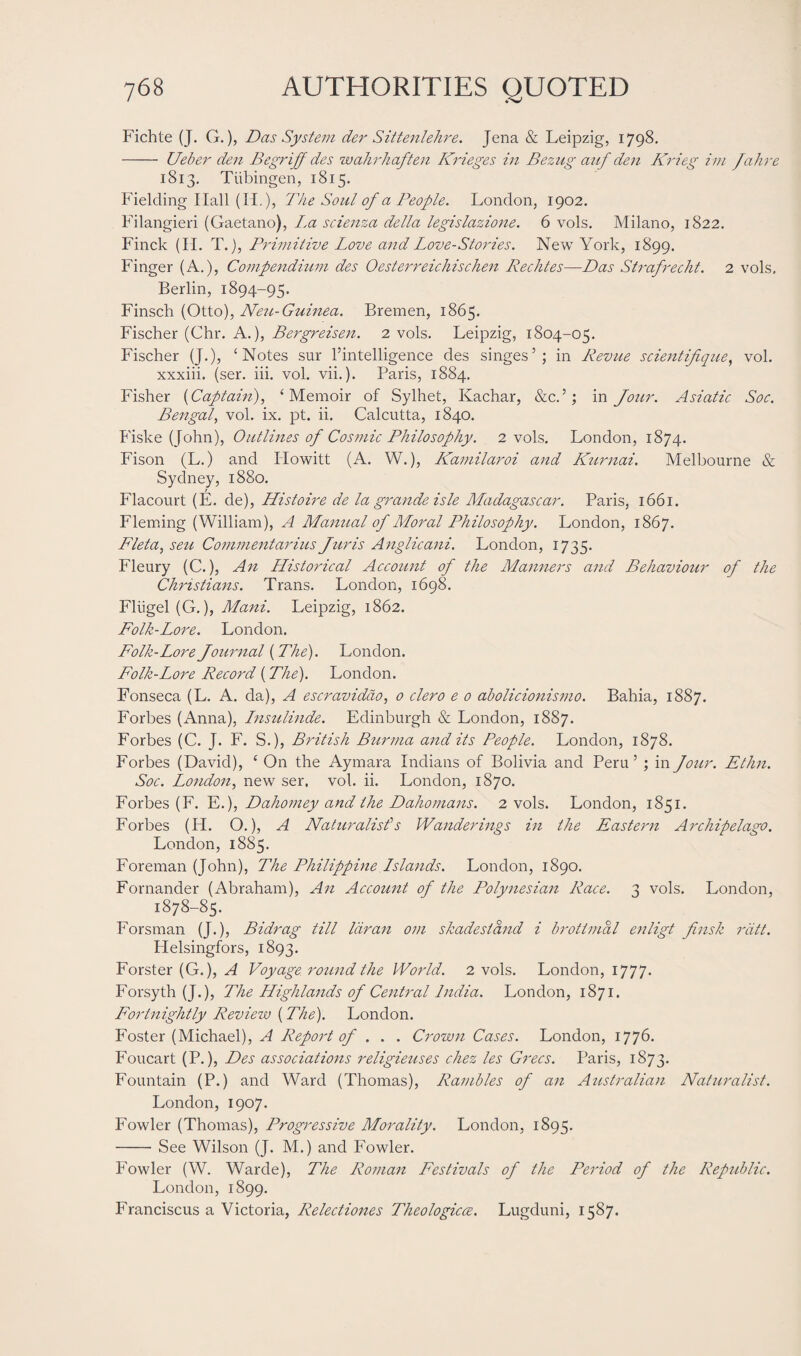 Fichte (J. G.), Das System der Sittenlehre. Jena & Leipzig, 1798. - Ueber den Begriff des wahrhaften Krieges in Bezug auf den Krieg im Jahre 1813. Tubingen, 1815. Fielding Hall (IF), The Soul of a People. London, 1902. Filangieri (Gaetano), La scienza della legislazione. 6 vols. Milano, 1822. Finck (H. T.), Primitive Love and Love-Stories. New York, 1899. Finger (A.), Compendium des Oesterreichischen Rechtes—Das Strafrecht. 2 vols. Berlin, 1894-95. Finsch (Otto), Neu-Guinea. Bremen, 1865. Fischer (Chr. A.), Bergreisen. 2 vols. Leipzig, 1804-05. Fischer (J.), ‘Notes sur ^intelligence des singes5; in Revue scientifique, vol. xxxiii. (ser. iii. vol. vii.). Paris, 1884. Fisher (Captain), ‘Memoir of Sylhet, Kachar, &c.5; in Jour. Asiatic Soc. Bengal, vol. ix. pt. ii. Calcutta, 1840. Fiske (John), Outlines of Cosmic Philosophy. 2 vols. London, 1874. Fison (L.) and Ilowitt (A. W.), LCamilaroi and Kurnai. Melbourne & Sydney, 1880. Flacourt (E. de), Histoire de la grande isle Madagascar. Paris, 1661. Fleming (William), A Manual of Moral Philosophy. London, 1867. Fleta, seu Commentarius Juris Anglicani. London, 1735. Fleury (C.), An FListorical Account of the Manners and Behaviour of the Christians. Trans. London, 1698. Fliigel (G.), Mani. Leipzig, 1862. Folk-Lore. London. Folk-Lore Journal (The). London. Folk-Lore Record (The). London. Fonseca (L. A. da), A escravidao, 0 clero e 0 abolicionismo. Bahia, 1887. Forbes (Anna), Lnsulinde. Edinburgh & London, 1887. Forbes (C. J. F. S.), British Burma and its People. London, 1878. Forbes (David), ‘ On the Aymara Indians of Bolivia and Peru 5 ; in Jour. Ethn. Soc. London, new ser. vol. ii. London, 1870. Forbes (F. E.), Dahomey and the Dahomans. 2 vols. London, 1851. Forbes (H. O.), A Naturalisfs Wanderings in the Eastern Archipelago. London, 1885. Foreman (John), The Philippine Lslands. London, 1890. Fornander (Abraham), An Account of the Polynesian Race. 3 vols. London, 1878-85. Forsman (J.), Bidrag till Idran om skadesland i brottmal enligt finsk rdtt. Helsingfors, 1893. Forster (G.), A Voyage round the World. 2 vols. London, 1777. Forsyth (J.), The Highlands of Central India. London, 1871. Fortnightly Review (The). London. Foster (Michael), A Report of . . . Crown Cases. London, 1776. Foucart (P.), Des associations religieuses chez les Grecs. Paris, 1873. Fountain (P.) and Ward (Thomas), Rambles of an Australian Naturalist. London, 1907. Fowler (Thomas), Progressive Morality. London, 1895. -See Wilson (J. M.) and Fowler. Fowler (W. Warde), The Roman Festivals of the Period of the Republic. London, 1899. Franciscus a Victoria, Relectiones Theologicce. Lugduni, 1587.