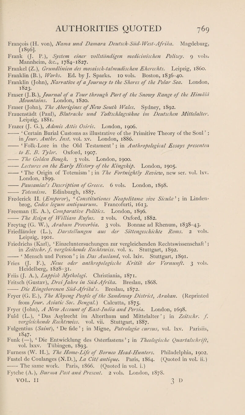 Francois (H. von), Nama und Damara Deutsch-Siid-West-Afrika. Magdeburg, [1896]. Frank (J. P.), System einer vollstdndigen medicinischen Polizey. 9 vols- Mannheim, &c., 1784-1827. Frankel (Z.), Grundlinien des mosaisch-talmudischm Eherechts. Leipzig, i860. Franklin (B.), Works. Ed. by J. Sparks. 10 vols. Boston, 1836-40. Franklin (John), Narrative of a Journey to the Shores of the Polar Sea. London, 1823. Fraser (J. B.), Journal of a Tour through Part of the Snowy Range of the Hinidld Mountains. London, 1820. Fraser (John), The Aborigines of New South Wales. Sydney, 1892. Frauenstiidt (Paul), Blutrache und Todtschlagsiihne im Deutschen Mittelalter. Leipzig, 1881. Frazer (J. G.), Adonis Attis Osiris. London, 1906. -- ‘ Certain Burial Customs as illustrative of the Primitive Theory of the Soul ’ ; in Jour. Anthr. Inst. vol. xv. London, 1886. - ‘Folk-Lore in the Old Testament’; in Anthropological Essays present ea to E. B. Tylor. Oxford, 1907. - The Golden Bough. 3 vols. London, 1900. -Lectures on the Early History of the Kingship. London, 1905. - ‘ The Origin of Totemism ’ ; in The Fortnightly Review, new ser. vol. lxv. London, 1899. -Pausanias’s Description of Greece. 6 vols. London, 1898. - Totemism. Edinburgh, 1887. Frederick II. (Emperor), ‘ Coiistitutiones Neapolitans sive Siculce 5 ; in Linden- brog, Codex legum antiquarian. Francofurti, 1613. Freeman (E. A.), Comparative Politics. London, 1896. -- The Reign of William Rufus. 2 vols. Oxford, 1882. Freytag (G. W.), Arabum Proverbia. 3 vols. Bonnae ad Rhenum, 1838-43. Friedlander (L.), Darstellungen aus der Sittengeschichte Roms. 2 vols. Leipzig, 1901. Friedrichs (Karl), ‘Einzeluntersuchungen zur vergleichenden Rechtswissenschaft ’; in Zeitschr. f. vergleichende Rechtswiss. vol. x. Stuttgart, 1892. - ‘ Mensch und Person 5 ; in Das Aus land, vol. lxiv. Stuttgart, 1891. Fries (J. F.), Neue oder anthropologische Kritik der Vernunft. 3 vols. Heidelberg, 1828-31. Friis (J. A.), Lappish Mythologi. Christiania, 1871. Fritsch (Gustav), DreiJahre in Sud-Afrika. Breslau, 1868. -Die Eingeborenen Siid-Afrikals. Breslau, 1872. Fryer (G. E.), The Khy eng People of the Sandoway District, Arakan. (Reprinted from Jour. Asiatic Soc. Bengal.) Calcutta, 1875. Fryer (John), A New Account of East-India and Persia. London, 1698. Fuld (L.), ‘Das Asylrecht im Alterthum und Mittelalter’; in Zeitschr. f. vergleichende Rechtswiss. vol. vii. Stuttgart, 1887. Fulgentius {Saint), ‘ De fide 5; in Migne, Patrologice cursus, vol. lxv. Parisiis, \i847. Funk (—), ‘Die Entwicklung des Osterfastens ’; in Theologische Quartalschrift, vol. lxxv. Tubingen, 1893. Furness (W. H.), The Home-Life of Borneo Head-Hunters. Philadelphia, 1902. Fustel de Coulanges (N.D.), La Cite, antique. Paris, 1864. (Quoted in vol. ii.) -The same work. Paris, 1866. (Quoted in vol. i.) Fytche (A.), Burma Past and Present. 2 vols. London, 1878. VOL. II 3 D