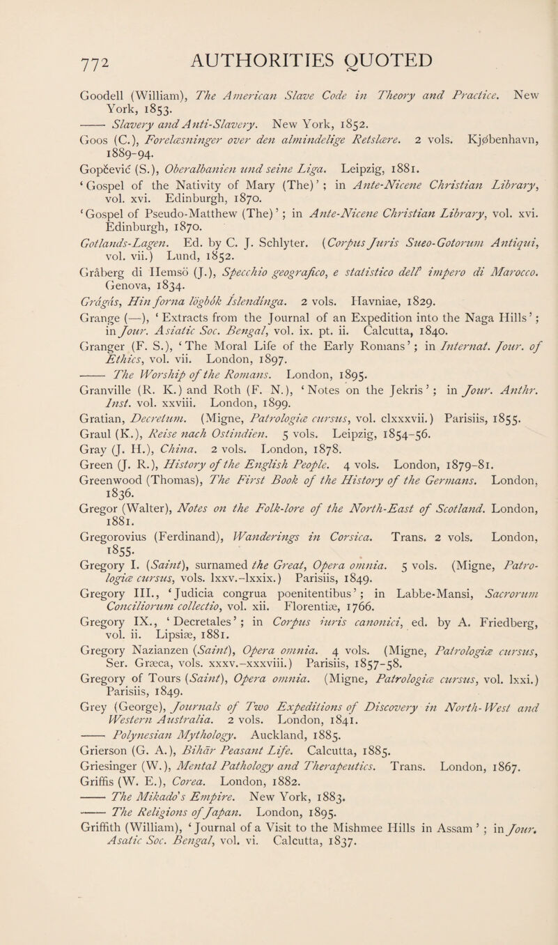 Goodell (William), The American Slave Code in Theory and Practice. New York, 1853. - Slavery and Anti-Slavery. New York, 1852. Goos (C.), Forelcesninger over den ahnindelige Retslcere. 2 vols. Kjdbenhavn, 1889-94. Gopcevic (S.), Oberalbanien und seine Liga. Leipzig, 1881. ‘ Gospel of the Nativity of Mary (The) ’ ; in Ante-Nicene Christian Library, vol. xvi. Edinburgh, 1870. ‘Gospel of Pseudo-Matthew (The) ’ ; in Ante-Nicene Christian Library, vol. xvi. Edinburgh, 1870. Gotlands-Lagen. Ed. by C. J. Schlyter. (Corpus Juris Sueo-Gotorum Antiqui, vol. vii.) Lund, 1852. Graberg di Ilemso (J.), Specchio geograjico, e statistico del/’ impero di Marocco. Genova, 1834. Grdgds, Hin forna logbok Islendinga. 2 vols. Havniae, 1829. Grange (—), ‘ Extracts from the Journal of an Expedition into the Naga Hills’; in Jour. Asiatic Soc. Bengal, vol. ix. pt. ii. Calcutta, 1840. Granger (F. S.), ‘The Moral Life of the Early Romans’; in Lnternat. four. of Ethics, vol. vii. London, 1897. - The Worship of the Romans. London, 1895. Granville (R. K.) and Roth (F. N.), ‘Notes on the Jekris’; in Jour. Anthr. Inst. vol. xxviii. London, 1899. Gratian, Decretum. (Migne, Patrologics cursus, vol. clxxxvii.) Parisiis, 1855. Graul (K.), Reise nach Ostindien. 5 vols. Leipzig, 1854-56. Gray (J. H.), China. 2 vols. London, 1878. Green (J. R.), History of the English People. 4 vols. London, 1879-81. Greenwood (Thomas), The First Booh of the History of the Germans. London, 1836. Gregor (Walter), Notes on the Folk-lore of the North-East of Scotland. London, 1881. Gregorovius (Ferdinand), Wanderings in Corsica. Trans. 2 vols. London, T855. Gregory I. {Saint), surnamed the Great, Opera omnia. 5 vols. (Migne, Patro- logice cursus, vols. lxxv.-lxxix.) Parisiis, 1849. Gregory III., ‘Judicia congrua poenitentibus’; in Labbe*Mansi, Sacrorum Conciliorum collectio, vol. xii. Florentioe, 1766. Gregory IX., ‘ Decretales ’ ; in Corpus iuris canonici, ed. by A. Friedberg, vol. ii. Lipsise, 1881. Gregory Nazianzen (Saint), Opera omnia. 4 vols. (Migne, Patrologice cursus, Ser. Grseca, vols. xxxv.-xxxviii.) Parisiis, 1857-58. Gregory of Tours (Saint), Opera omnia. (Migne, Patrologice cursus, vol. lxxi.) Parisiis, 1849. Grey (Geor ga), Journals of Two Expeditions of Discovery in North-West and Western Atistralia. 2 vols. London, 1841. - Polynesian Mythology. Auckland, 1885. Grierson (G. A.), Bihcir Peasant Life. Calcutta, 1885. Griesinger (W.), Mental Pathology and Therapeutics. Trans. London, 1867. Griffis (W. E.), Corea. London, 1882. - The Mikado s Empire. New York, 1883. -The Religions of fapart. London, 1895. Griffith (William), ‘Journal of a Visit to the Mishmee Hills in Assam ’ ; in Jour. Asatic Soc. Bengal, vol. vi. Calcutta, 1837.