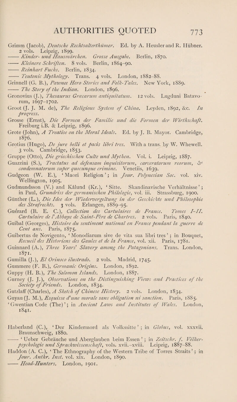 Grimm (Jacob), Deutsche Rechtsalterthiimer. Ed. by A. HeuslerandR. Hiibner. 2 vols. Leipzig, 1899. -Kinder- und Hausmdrchen. Grosse Ausgabe. Berlin, 1870. -Kleinere Schriften. 8 vols. Berlin, 1864-90. -- Reinhart Fuchs. Berlin, 1834. -- Teutonic Mythology. Trans. 4 vols. London, 1882-88. Grinnell (G. B.), Pawnee Hero Stories and Folk-Tales. New York, 1889. - The Story of the Indian. London, 1896. Gronovius (J.), Thesaurus Grcecarum antiquitatum. 12 vols. Lugduni Batavo - rum, 1697-1702. Groot (J. J. M. de), The Religious System of China. Leyden, 1892, &c. In progress. Grosse (Ernst), Die Formen der Familie und die Formen der Wirthschaft. Freiburg i.B. & Leipzig, 1896. Grote (John), A Treatise on the Moral Ideals. Ed. by J. B. Mayor. Cambridge, 1876. Grotius (Hugo), De jure belli et pads libri tres. With a trans. by W. Whewell. 3 vols. Cambridge, 1853. Gruppe (Otto), Die griechischen Culte und My then. Vol. i. Leipzig, 1887. Guazzini (S.), Tractatus ad defensam inquisitorum, carceratorum reorum, dr condemnatorum super quocunque crimine. Venetiis, 1639. Gudgeon (W. E.), ‘Maori Religion’; in Jour. Polynesian Soc. vol. xiv. Wellington, 1905. Gudmundsson (V.) and Ivalund (Kr.), ‘ Sitte. Skandinavische Verhaltnisse ’ ; in Paul, Grundriss der germanischen Philologie, vol. iii. Strassburg, 1900. Gunther (L.), Die Idee der Wiedervergeltung in der Geschichte und Philosophic des Strafrechts. 3 vols. Erlangen, 1889-95. Guerard (B. E. C.), Collection des Cartulaires de France. Tomes I-II. Cartulaire de VAbbaye de Saint-Pere de Chartres. 2 vols. Paris, 1840. Guibal (Georges), Histoire du sentiment national en France pendant la guerre de Cent ans. Paris, 1875. Guibertus de Novigento, ‘ Monodiarum sive de vita sua libri tres ’ ; in Bouquet, Recueil des Historiens des Guides et de la France, vol. xii. Paris, 1781. Guinnard (A.), Three Years’ Slavery among the Patagonians. Trans. London, 1871. Gumilla (J.), El Orinoco ilustrado. 2 vols. Madrid, 1745. Gummere (F. B.), Germanic Origins. London, 1892. Guppy (H. B.), The Solomon Islands. London, 1887. Gurney (J. J.), Observations on the Distinguishing Views and Practices of the Society of Friends. London, 1834. Gutzlaff (Charles), A Sketch of Chinese History. 2 vols. London, 1834. Guyau (J. M.), Esquisse Tune morale sans obligation ni sanction. Paris, 1885. ‘ Gwentian Code (The) ’; in Ancient Laws and Institutes of Wales. London, 1841. Haberland (C.), ‘Der Kindermord als Volkssitte ’ ; in Globus, vol. xxxvii. Braunschweig, 1880. -—— ‘ Ueber Gebrauche und Aberglauben beim Essen ’ ; in Zeitschr. f. Volker- psychologie und Sprachwissenschaft, vols. xvii.-xviii. Leipzig, 1887-88. Haddon (A. C.), ‘ The Ethnography of the Western Tribe of Torres Straits’ ; in Jour. Anthr. Inst. vol. xix. London, 1890. --Head-Hunters, London, 1901.