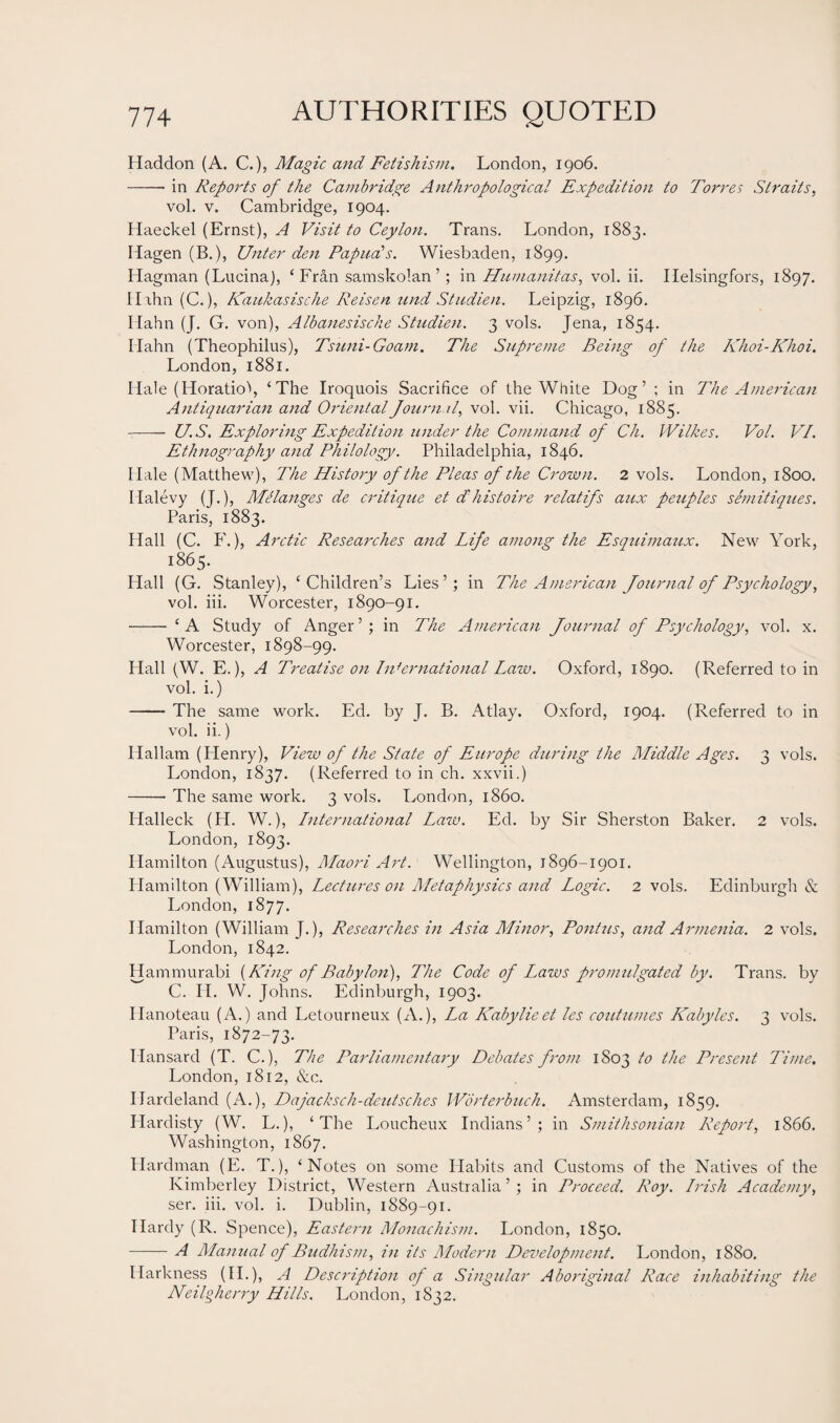 Haddon (A. C.), Magic and Fetishism. London, 1906. -in Reports of the Cambridge Anthropological Expedition to Torres Straits, vol. v. Cambridge, 1904. Haeckel (Ernst), A Visit to Ceylon. Trans. London, 1883. Hagen (B.), Unter den Papua's. Wiesbaden, 1899. Hagman (Lucina), ‘Fran samskolan ’; in Humanitas, vol. ii. Helsingfors, 1897. Hahn (C.), Kaukasische Reisen and Studien. Leipzig, 1896. Hahn (J. G. von), Albanesische Studien. 3 vols. Jena, 1854. Hahn (Theophilus), Tsuni-Goam. The Supreme Being of the Khoi-Khoi. London, 1881. Hale (Horatio\ ‘The Iroquois Sacrifice of the White Dog’; in The American Antiquarian and Oriental Journal, vol. vii. Chicago, 1885. — U.S. Exploring Expedition under the Command of Ch. Wilkes. Vol. VI. Ethnography and Philology. Philadelphia, 1846. Hale (Matthew), The History of the Pleas of the Crown. 2 vols. London, 1800. Iialevy (J.), Melanges de critique et dl his to ire relatifs aux peuples semitiques. Paris, 1883. Hall (C. F.), Arctic Researches and Life among the Esquimaux. New York, 1865. Hall (G. Stanley), ‘Children’s Lies’; in The American Journal of Psychology, vol. iii. Worcester, 1890-91. - ‘A Study of Anger’; in The American Journal of Psychology, vol. x. Worcester, 1898-99. Hall (W. E.), A Treatise on International Lazv. Oxford, 1890. (Referred to in vol. i.) -The same work. Ed. by J. B. Atlay. Oxford, 1904. (Referred to in vol. ii.) Hallam (Flenry), View of the State of Europe during the Middle Ages. 3 vols. London, 1837. (Referred to in ch. xxvii.) -- The same work. 3 vols. London, i860. Halleck (FI. W.), International Law. Ed. by Sir Sherston Baker. 2 vols. London, 1893. Hamilton (Augustus), Maori Aid. Wellington, 1896-1901. Plamilton (William), Lectures on Metaphysics and Logic. 2 vols. Edinburgh & London, 1877. Hamilton (William J.), Researches in Asia Minor, Pontus, and Armenia. 2 vols. London, 1842. Hammurabi (King of Babylon), The Code of Laws promulgated by. Trans, by C. II. W. Johns. Edinburgh, 1903. Hanoteau (A.) and Letourneux (A.), La Kabylieet les continues Kabyles. 3 vols. Paris, 1872-73. Hansard (T. C.), The Parliamentary Debates from 1803 to the Present Time. London, 1812, &c. Ilardeland (A.), Dajacksch-deutsches Wbrterbuch. Amsterdam, 1859. Hardisty (W. L.), ‘The Loucheux Indians’; in Smithsonian Report, 1866. Washington, 1867. Plardman (E. T.), ‘Notes on some Habits and Customs of the Natives of the Kimberley District, Western Australia ’ ; in Proceed. Roy. Irish Academy, ser. iii. vol. i. Dublin, 1889-91. Hardy (R. Spence), Eastern Monachism. London, 1850. -A Manual of Budhism, in its Modern Development. London, 1880. Harkness (II.), A Description of a Singular Aboriginal Race inhabiting the Neilgherry Hills. London, 1832.