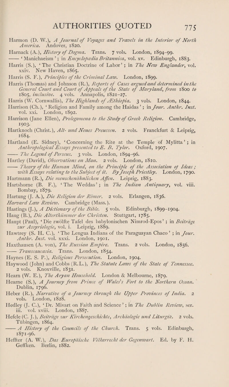 Harmon (D. W.), A Journal of Voyages and Travels in the Interior of North America. Andover, 1820. Harnack (A.), History of Dogma. Trans. 7 vols. London, 1894-99. - ‘ Manichaeism ’; in Encyclopcedia Britannica, vol. xv. Edinburgh, 1883. Harris (S.), ‘The Christian Doctrine of Labor’ ; in The New Englander, vol. xxiv. New Haven, 1865. Harris (S. F.), Principles of the Criminal Law. London, 1899. Harris (Thomas) and Johnson (R.), Reports of Cases argued and determined in the General Court and Court of Appeals of the State of Maryland, from 1800 to 1805, inclusive. 4 vols. Annapolis, 1821-27. Harris (W. Cornwallis), The Highlands of/Ethiopia. 3 vols. London, 1844. Harrison (Ch.), ‘ Religion and Family among the Haidas ’; in Jour. Anthr. Inst. vol. xxi. London, 1892. Harrison (Jane Ellen), Prolegomena to the Study of Greek Religion. Cambridge, 1903. Hartknoch (Christ.), Alt- undNeues Preussen. 2 vols. Franckfurt & Leipzig, 1684. Hartland (E. Sidney), ‘ Concerning the Rite at the Temple of Mylitta ’ ; in Anthropological Essays presented to E. B. Tylor. Oxford, 1907. -The Legend of Per sects. 3 vols. London, 1894-96. Hartley (David), Observations on Man. 2 vols. London, 1810. -- Theory of the Human Mind, on the Principle of the Association op Ideas ; with Essays relating to the Subject of it. By Joseph Priestley. London, 1790. Hartmann (R.), Die menschendhnlichen Affen. Leipzig, 1883. Hartshorne (B. F.), ‘The Weddas’; in The Indian Antiquary, vol. viii. Bombay, 1879. Hartung (J. A.), Die Religion der Romer. 2 vols. Erlangen, 1836. Harvard Law Review. Cambridge (Mass.). Hastings (J.), A Dictionary of the Bible. 5 vols. Edinburgh, 1899-1904. Haug (B.), Die Alterthiimmer der Christen. Stuttgart, 1785. Haupt (Paul), ‘Die zwolfte Tafel des babylonischen Nimrod-Epos’ ; in Beitrdge zttr Assyriologie, vol. i. Leipzig, 1889. Hawtrey (S. H. C.), ‘The Lengua Indians of the Paraguayan Chaco ’ ; in Jour. Anthr. Inst. vol. xxxi. London, 1901. Haxthausen (A. von), The Russian Empire. Trans. 2 vols. London, 1856. - Transcaucasia. Trans. London, 1854. Haynes (E. S. P.), Religious Persecution. London, 1904. Haywood (John) and Cobbs (R.L.), The Statute Laws of the State of Tennessee. 2 vols. Knoxville, 1831. Hearn (W. E.), The Aryan Household. London & Melbourne, 1879. Hearne (S.), A Journey from Prince of Wales's Fort to the Northern Ocean. Dublin, 1796. Heber (R.), Narrative of a Journey through the Upper Provinces of India. 2 vols. London, 1828. Iledley (J. C.), ‘Dr. Mivart on Faith and Science’ ; in The Dublin Review, ser. iii. vol. xviii. London, 1887. Hefele (C. J.), Beitrdge zur Kirchengeschichte, Archdologie und Liiurgik. 2 vols. Tubingen, 1864. -A History of the Councils of the Church. Trans. 5 vols. Edinburgh, 1871-96. Heffter (A. W.), Das Europdische Volkerrecht der Gegenwart. Ed. by F. H. Gefifken. Berlin, 1882.