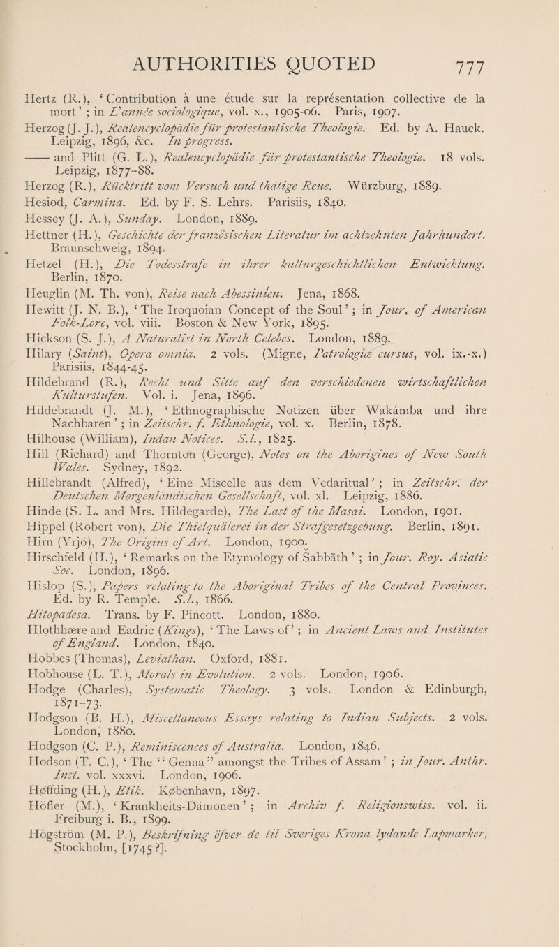 Hertz (R.), ‘Contribution a une etude sur la representation collective de la mort’ ; in Vamide sociologique, vol. x., 1905-06. Paris, 1907. Herzog (J. J.), Realencyclopddiefur protestantische Theologie. Ed. by A. Hauck. Leipzig, 1896, &c. In progress. -and Plitt (G. L.), Realencyclopddie fur protestantische Theologie. 18 vols. Leipzig, 1877-88. Herzog (R.), Rucktritt vom Versuch und thdtige Reue. Wurzburg, 1889. Hesiod, Carmina. Ed. by F. S. Lehrs. Parisiis, 1840. Hessey (J. A.), Sunday. London, 1889. Hettner (H.), Geschichte der franzdsischen Literatur im achtzehnten Jahrhundert. Braunschweig, 1894. Hetzel (H.), Die Todesstrafe in Hirer kulturgeschichtlichen Entwicklung. Berlin, 1870. Heuglin (M. Th. von), Reise nach Abessinien. Jena, 1868. Hewitt (J. N. B.), ‘The Iroquoian Concept of the Soul’; in Jour, of American Folk-Lore, vol. viii. Boston & New York, 1895. Hickson (S. [.), A Naturalist in North Celebes. London, 1889. Hilary (Saint), Opera omnia. 2 vols. (Migne, Patrologice cursus, vol. ix.-x.) Parisiis, 1844-45. Hildebrand (R.), Recht und Sitte auf den verschiedenen wirtschaftlichen Kulturstufen. Vol. i. Jena, 1896. Hildebrandt (J. M.), ‘ Ethnographische Notizen liber Wakamba und ihre Nachbaren ’ ; in Zeitschr. f. Ethnologie, vol. x. Berlin, 1878. Hilhouse (William), Indan Notices. S.I., 1825. Hill (Richard) and Thornton (George), Notes on the Aborigines of New South Wales. Sydney, 1892. Hillebrandt (Alfred), ‘ Eine Miscelle aus deni Vedaritual’; in Zeitschr. der Deutschen Morgenlcindischen Gesellschaft, vol. xl. Leipzig, 1886. Hinde (S. L. and Mrs. Hildegarde), The Last of the Masai. London, 1901. Hippel (Robert von), Die Thielqudlerei in der Strafgesetzgebung. Berlin, 1891. Hirn (Yrjo), The Origins of Art. London, 1900. Hirschfeld (H.), ‘ Remarks on the Etymology of Sabbath ’ ; in Jour. Roy. Asiatic Soc. London, 1896. Hislop (S.), Papers relating to the Aboriginal Tribes of the Central Provinces. Ed. by R. Temple. S.I., 1866. Hitopadesa. Trans, by F. Pincott. London, 1880. Illothhaere and Eadric (Kings), ‘The Laws of’; in Ancient Laws and Institutes of England. London, 1840. Hobbes (Thomas), Leviathan. Oxford, 1881. Idobhouse (L. T.), Morals in Evolution. 2 vols. London, 1906. Hodge (Charles), Systematic Theology. 3 vols. London & Edinburgh, 1871-73. Hodgson (B. II.), Miscellaneous Essays relating to Indian Subjects. 2 vols. London, 1880. Hodgson (C. P.), Reminiscences of Australia. London, 1846. Hodson (T. C.), ‘ The “ Genna” amongst the Tribes of Assam’ ; in Jour. Ant hr. Inst. vol. xxxvi. London, 1906. H0ffding (H.), Etik. Kjztbenhavn, 1897. Hofler (M.), ‘ Krankheits-Damonen ’ ; in Archiv f. Religionswiss. vol. ii. Freiburg i. B., 1S99. Hogstrom (M. P ), Beskrifning dfver de til Sveriges Krona lydande Lapmarker, Stockholm, [1745?].