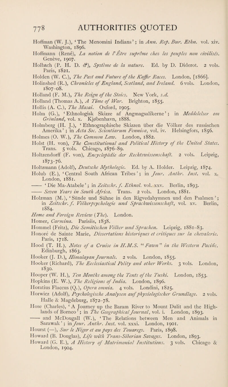 Hoffman (W. J.), ‘The Menomini Indians’; in Ann. Rep. Bur. Ethn. vol. xiv. Washington, 1896. Hoffmann (Rene), La notion de VEtre supreme chez les peitples non civilises. Geneve, 1907. Holbach (P. H. D. dJ), Systeme de la nature. Ed. by D. Diderot. 2 vols. Paris, 1821. Holden (W. C.), The Past and Future of the Kaffir Races. London, [1866]. Plolinshed (R.), Chronicles of England, Scotland, and Ireland. 6 vols. London, 1807-08. Holland (F. M.), The Reign of the Stoics. New York, s.d. Holland (Thomas A.), A Time of War. Brighton, 1855. Hollis (A. C.), The Masai. Oxford, 1905. Holm (G.), ‘ Ethnologist Skizze af Angmagsalikerne ’ ; in Meddelelser om Gronland, vol. x. Kj0benhavn, 1888. Holmberg (H. J.), ‘ Ethnographische Skizzen liber die Volker des russischen Amerika’ ; in Acta Soc. Scientiarum Fennicee, vol. iv. Helsingfors, 1856. Holmes (O. W.), The Common Law. London, 1882. Holst (H. von), The Constitutional and Political History of the United States. Trans. 5 vols. Chicago, 1876-89. Holtzendorff (F. von), Encyclopddie der Rechtswissenschaft. 2 vols. Leipzig, 1873-76. Holtzmann (Adolf), Deutsche Mythologie. Ed. by A. Holder. Leipzig, 1874. Holub (E.), ‘Central South African Tribes’; in Joitr. Anthr. Inst. vol. x. London, 1881. - ‘Die Ma-Atabele’; in Zeitschr. f. Ethnol. vol. xxv. Berlin, 1893. - Seven Years in South Africa. Trans. 2 vols. London, 1881. Holzman (M.), ‘ Slinde und Siihne in den Rigvedahymnen und den Psalmen ’; in Zeitschr. f. Volkerpsychologie und Sprachwissenschaft, vol. xv. Berlin, 1884. Home and Foreign Review (The). London. Homer, Carmina. Parisiis, 1838. Hommel (Fritz), Die Semitischen Volker und Sprachen. Leipzig, 1881-83. Honore de Sainte Marie, Dissertations historiques et critiques sur la chevalerie. Paris, 1718. Hood (T. H.), Notes of a Cruise in H.M.S. “Fawn” in the Western Pacific. Edinburgh, 1863. Hooker (J. D.), Himalayan Journals. 2 vols. London, 1855. Hooker (Richard), The Ecclesiastical Polity and other Works. 3 vols. London, 1830. Hooper (W. H.), Ten Months among the Tents of the Titski. London, 1853. Hopkins (E. W.), The Religions of India. London, 1896. Horatius Flaccus (Q.), Opera omnia. 4 vols. Londini, 1825. Ilorwicz (Adolf), Psychologische Analysen auf physiologischer Grundlage. 2 vols. Halle & Magdeburg, 1872-78. Hose (Charles), ‘ A Journey up the Baram River to Mount Dulit and the High¬ lands of Borneo ’; in The Geographical Journal, vol. i. London, 1893. - and McDougall (W.), ‘ The Relations between Men and Animals in Sarawak’ ; in Jour. Anthr. Inst. vol. xxxi. London, 1901. Ilourst (—), Sur le Niger et au pays des Touaregs. Paris, 1898. Howard (B. Douglas), Life with Trans-Siberian Savages. London, 1893. Howard (G. E.), A History of Matrimonial Institutions. 3 vols. Chicago & London, 1904.
