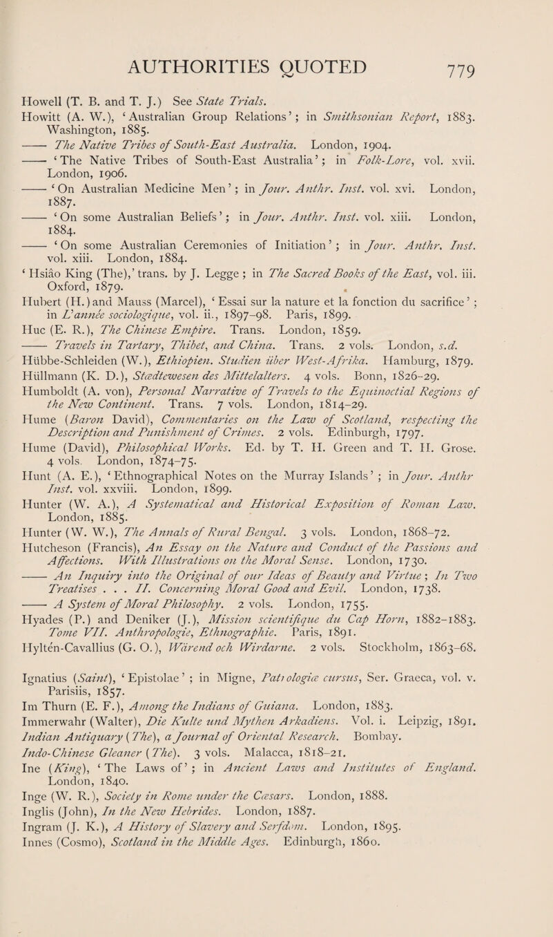 Howell (T. B. and T. J.) See State Trials. Howitt (A. W.), ‘Australian Group Relations’; in Smithsonian Report, 1883. Washington, 1885. - The Native Tribes of South-East Australia. London, 1904. -- ‘The Native Tribes of South-East Australia’; in Folk-Lore, vol. xvii. London, 1906. -- ‘On Australian Medicine Men’; in Jour. Anthr. Inst. vol. xvi. London, 1887. - ‘On some Australian Beliefs’; in Jour. Anthr. Inst. vol. xiii. London, 1884. - ‘ On some Australian Ceremonies of Initiation ’ ; in Jour. Anthr. Inst. vol. xiii. London, 1884. ‘ Hsiao King (The),’ trans. by J. Legge ; in The Sacred Books of the East, vol. iii. Oxford, 1879. Hubert (IT.)and Mauss (Marcel), ‘ Essai sur la nature et la fonction du sacrifice’ ; in Vannee sociologique, vol. ii., 1897-98. Paris, 1899. Hue (E. R.), The Chinese Empire. Trans. London, 1859. - Travels in Tartary, Thibet, and China. Trans. 2 vols. London, s.d. ITiibbe-Schleiden (W.), Ethiopien. Studien iiber West-Afrika. Hamburg, 1879. Hiillmann (K. D.), Stcedtewesen des Mittelalters. 4 vols. Bonn, 1826-29. Humboldt (A. von), Personal Narrative of Travels to the Equinoctial Regions of the New Continent. Trans. 7 vols. London, 1814-29. Hume (Baron David), Commentaries on the Law of Scotland, respecting the Description and Punishment of Crimes. 2 vols. Edinburgh, 1797. Hume (David), Philosophical Works. Ed. by T. II. Green and T. II. Grose. 4 vols. London, 1874-75. Hunt (A. E.), ‘Ethnographical Notes on the Murray Islands’ ; in Jour. Anthr Inst. vol. xxviii. London, 1899. Hunter (W. A.), A Systematical and Historical Exposition of Roman Law. London, 1885. Hunter (W. W.), The Annals of Rural Bengal. 3 vols. London, 1868-72. Plutcheson (Francis), An Essay on the Nature and Conduct of the Passions and Affections. With Illustrations on the Moral Sense. London, 1730. - An Inquiry into the Original of our Ideas of Beauty and Virtue ; In Two Treatises . . . II. Concerning Moral Good and Evil. London, 1738. - A System of Moral Philosophy. 2 vols. London, 1755. Hyades (P.) and Deniker (J.), Mission scientifique du Cap Horn, 1882-1883. Tome VII. Anthropologic, Ethnographic. Paris, 1891. ITylten-Cavallius (G. O.), Wiirend och Wirdarne. 2 vols. Stockholm, 1863-68. Ignatius {Saint), ‘ Epistolae ’ ; in Migne, Tati ologice cursus, Ser. Graeca, vol. v. Parisiis, 1857. Im Thurn (E. F.), Among the Indians of Guiana. London, 1883. Immerwahr (Walter), Die Kulte und Mythen Arkadiens. Vol. i. Leipzig, 1891. Indian Antiquary {The), a Journal of Oriental Research. Bombay. Indo-Chinese Gleaner {The). 3 vols. Malacca, 1818-21. Ine {King), ‘The Laws of’; in Ancient Laws and Institutes of England. London, 1840. Inge (W. R.), Society in Rome tinder the Ccesars. London, 1888. Inglis (John), In the New Hebrides. London, 1887. Ingram (J. K.), A History of Slavery and Serfdom. London, 1895. Innes (Cosmo), Scotland in the Middle Ages. Edinburgh, i860.