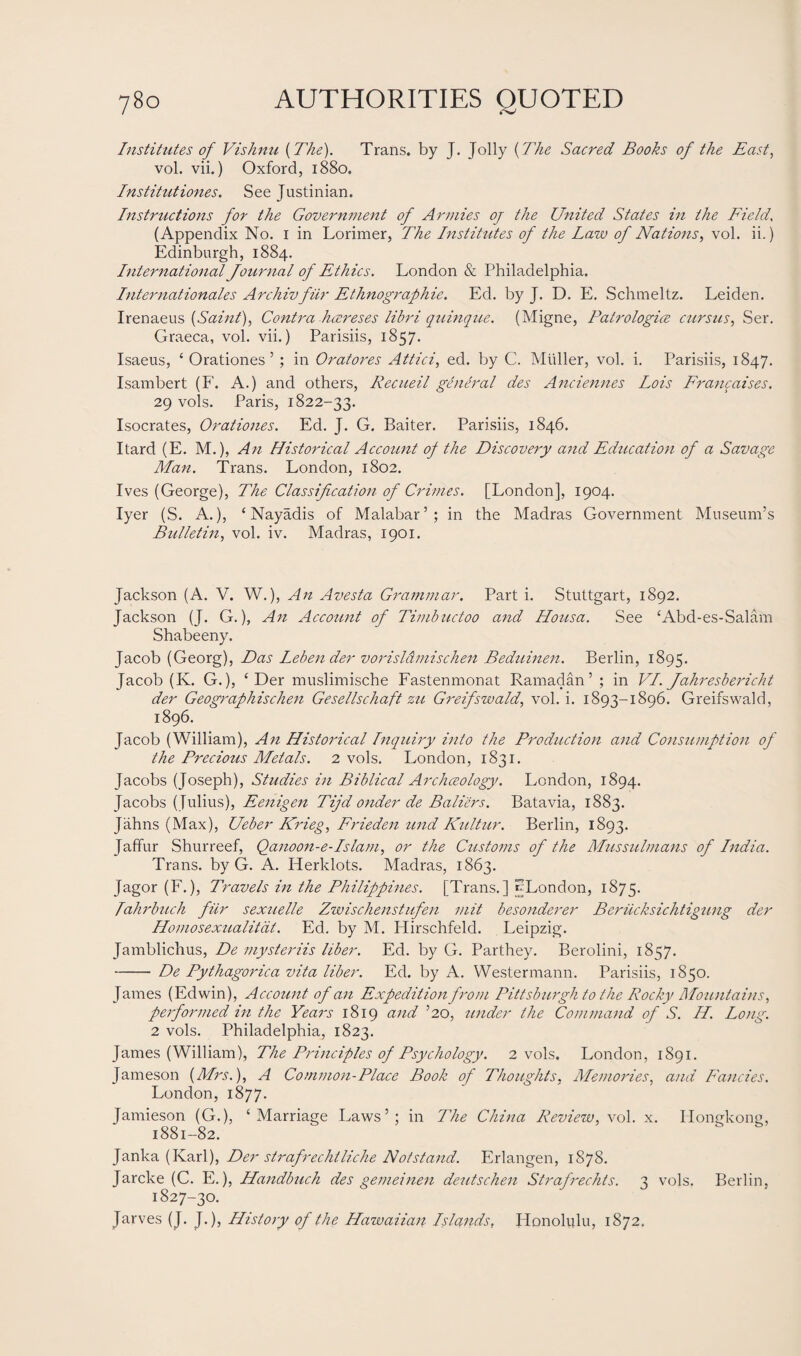 Institutes of Vishnu {The). Trans, by J. Jolly {The Sacred Books of the East, vol. vii.) Oxford, 1880. Institutions. See Justinian. Instructions for the Government of Armies oj the United States in the Field, (Appendix No. 1 in Lorimer, The Institutes of the Law of Nations, vol. ii.) Edinburgh, 1884. International Journal of Ethics. London & Philadelphia. Internationales Archivfur Ethnographic. Ed. by J. D. E. Schmeltz. Leiden. Irenaeus {Saint), Contra hcereses libri quinque. (Migne, Patrologice cursus, Ser. Graeca, vol. vii.) Parisiis, 1857. Isaeus, ‘ Orationes ’ ; in Oratores Attici, ed. by C. Muller, vol. i. Parisiis, 1847. Isambert (F. A.) and others, Recueil general des Anciennes Lois Francoises. 29 vols. Paris, 1822-33. Isocrates, Orationes. Ed. J. G. Baiter. Parisiis, 1846. Itard (E. M.), An Historical Account of the Discovery and Education of a Savage Man. Trans. London, 1802. Ives (George), The Classification of Crimes. [London], 1904. Iyer (S. A.), ‘ Nayadis of Malabar’; in the Madras Government Museum’s Bulletin, vol. iv. Madras, 1901. Jackson (A. V. W.), An Avesta Grammar. Part i. Stuttgart, 1892. Jackson (J. G.), An Account of Timhuctoo and Housa. See ‘Abd-es-Salam Shabeeny. Jacob (Georg), Das Lebender vorisldmischen Beduinen. Berlin, 1895. Jacob (K. G.), ‘ Der muslimische Fastenmonat Ramadan’ ; in VI. Jahresbericht der Geographischen Gesellschaft zu Greifswald, vol. i. 1893-1896. Greifswald, 1896. Jacob (William), An Historical Inquiry into the Production and Consumption of the Precious Metals. 2 vols. London, 1831. Jacobs (Joseph), Studies hi Biblical Archceology. London, 1894. Jacobs ( Julius), Eenigen Tijd onder de Balters. Batavia, 1883. Jahns (Max), Ueber Krieg, Frieden und Kultur. Berlin, 1893. Jaffur Shurreef, Qanoon-e-Islam, or the Customs of the Mussulmans of India. Trans, by G. A. Herklots. Madras, 1863. Jagor (F.), Travels in the Philippines. [Trans.] ^London, 1875. Tahrbuch fur sexuelle Zwischenstufen mit besonderer Beriicksichtigung der Homosexualitdt. Ed. by M. ITirschfeld. Leipzig. Jamblichus, De mysteriis liber. Ed. by G. Parthey. Berolini, 1857. -De Pythagorica vita liber. Ed. by A. Westermann. Parisiis, 1850. James (Edwin), Account of an Expedition from Pittsburgh to the Rocky Mountains, performed in the Years 1819 and ’20, under the Command of S. H. Long. 2 vols. Philadelphia, 1823. James (William), The Principles of Psychology. 2 vols. London, 1891. Jameson {Mrs.), A Common-Place Book of Thoughts, Memories, and Fancies. London, 1877. Jamieson (G.), ‘Marriage Laws’; in The China Review, vol. x. Hongkong, 1881-82. Janka (Karl), Der strafrechtliche Notstand. Erlangen, 1S78. Jarcke (C. E.), Handbuch des gemeinen deutschen Strafrechts. 3 vols. Berlin, 1827-30. Jarves (J. J.), History of the Hawaiian Islands, Honolulu, 1872.