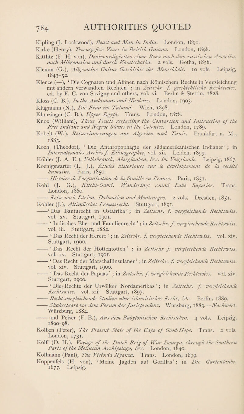 Kipling (J. Lockwood), Beast and Mail in India. London, 1891. Kirke (Henry), Twenty-Jive Years in British Guiana. London, 1898. Kittlitz (F. H. von), Denkwiirdigkeiten einer Reise nach dem russischen Amerika, nach Mikronesien und durch Kamtschatka. 2 vols. Gotha, 1858. Klemm (G.), Allgemeine Cultur-Geschichte der Menschheit. 10 vols. Leipzig, 1843-52. Klenze (—), ‘ Die Cognaten und Affinen nach Romischem Rechte in Vergleichung mit andern verwandten Rechten ’; in Zeitschr. f. geschichtliche Rechtszviss. eel. by F. C. von Savigny and others, vol. vi. Berlin & Stettin, 1828. Ivloss (C. B.), In the Andamans and Nicobars. London, 1903. Klugmann (N.), Die Frau im Talnmd. Wien, 1898. Klunzinger (C. B.), Upper Egypt. Trans. London, 1878. Knox (William), Three Tracts respecting the Conversion and Instruction of the Free Indians and Negroe Slaves in the Colonies. London, 1789. Kobelt (W.), Reiseerinnerungen aus Algerien und Tunis. Frankfurt a. M., 1885. Koch (Theodor), ‘Die Anthropophagie der sudamerikanischen Indianer’; in Internationales Archiv f. Ethnographies vol. xii. Leiden, 1899. Kohler (J. A. E.), Volksbrauch, Aberglanbezi, &rc. im Voigtlande. Leipzig, 1867. Koenigswarter (L. J.), Etudes historiques sur le developpement de la socilte humaine. Paris, 1850. -Ilistoire de I organisation de la famille en France. Paris, 1851. Kohl (J. G.), Kitchi- Garni. Wanderings round Lake Superior. Trans. London, i860. -Reise nach Istrien, Dalmatien und Monteneg7'o. 2 vols. Dresden, 1851. Kohler (J.), Altindisches Prozessrecht. Stuttgart, 1891. -‘Das Banturecht in Ostafrika5 ; in Zeitschr. f. vergleichende Rechtswiss. vol. xv. Stuttgart, 1901. —— ‘ Indisches Ehe- und Familienrecht ’; in Zeitschr. f vergleichende Rechtswiss. vol. iii. Stuttgart, 1882. - ‘ Das Recht der Herero5 ; in Zeitschr. f vergleichende Rechtswiss. vol. xiv. Stuttgart, 1900. - ‘ Das Recht der Hottentotten 5 ; in Zeitschr f. vergleichende Rechtswiss. vol. xv. Stuttgart, 1901. —— ‘ Das Recht der Marschallinsulaner 5 ; in Zeitschr. f. vergleichende Rechtswiss. vol. xiv. Stuttgart, 1900. - ‘ Das Recht der Papuas ’ ; in Zeitschr. f. vergleichende Rechtswiss. vol. xiv. Stuttgart, 1900. - ‘Die* Rechte der Urvolker Nordamerikas ’; in Zeitschr. f. vergleichende Rechtswiss. vol. xii. Stuttgart, 1897. -Rechtsvergleichende Studien liber islamitisches Recht, Sfc. Berlin, 1889. -Shakespeare vor dem Forum der Turisprudenz. Wurzburg, i88t.—Nachwort. Wurzburg, 1884. -and Peiser (F. E.), Aus dem Babylonischen Rechtsleben. 4 vols. Leipzig, 1890-98. Kolben (Peter), The Present State of the Cape of Good-Hope. Trans. 2 vols. London, 1731. Kolff (D. H.), Voyage of the Dutch Brig of War Dourga, through the Southern Parts of the Moluccan Archipelago, Cfc. London, 1840. Kollmann (Paul), The Victoria Nyanza. Trans. London, 1899. Koppenfels (H. von), ‘ Meine Jagden auf Gorillas’ ; in Die Garte7ilaube, 1877. Leipzig.