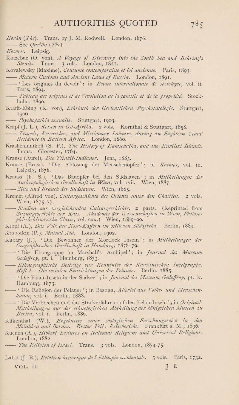 Kortin (The). Trans, by J. M. Roclwell. London, 1876. -See Qur’an {The). Kosmos. Leipzig. Kotzebue (O. von), A Voyage of Discovery into the South Sea and Be hr infs Straits. Trans. 3 vols. London, 1821. Kovalewsky (Maxime), Coutume contemporaine et loi ancienne. Paris, 1893. -Modern Customs and Ancient Laws of Russia. London, 1891. -‘ Les origines du devoir’; in Revue internationale de sociologies vol. ii. Paris, 1894. - Tableau des origines et de Pevolution de la famille et de la propriety. Stock¬ holm, 1890. Krafft-Ebing (R. von), Lehrbuch der Gerichtlichen Psychopatologie. Stuttgart, 1900. - Psychopathia sexualis. Stuttgart, 1903. Krapf (J. L.), Reisen in Ost-Afrika. 2 vols. Kornthal & Stuttgart, 1858. - Travels, Researches, and Missionary Labours, during an Eighteen Years’ Residence in Eastern Africa. London, i860. Krasheninnikoff (S. P.), The History of Earns chat ha, and the Kurilski Islands. Trans. Glocester, 1764. Krause (Aurel), Die Tlinkit-Indianer. Jena, 1885. Krause (Ernst), £ Die Ablosung der Menschenopfer5 ; in Kosmos, vol. iii. Leipzig, 1878. Ivrauss (F. S.), 4 Das Bauopfer bei den Siidslaven ’ ; in Mittheilungen der Anthropologischen Gesellschaft in Wien, vol. xvii. Wien, 1887. -Sitte tend Branch der Siidslaven. Wien, 1885. Kremer (Alfred von), Culturgeschichte des Orients unter den Chalifen. 2 vols. Wien, 1875-77. -- Studien zur vergleichenden Culturgesch ich te. 2 parts. (Reprinted from Sitzungsberichte der Kais. Akademie der Wissenschaften in Wien, Philo so¬ ph isch-historische Classe, vol. cxx.) Wien, 1889-90. Kropf (A.), Das Volk der Xosa-Kaffern im ostlichen Siidafrika. Berlin, 1889. Kropotkin (P.), Mutual Aid. London, 1902. Kubary (J.), 4 Die Bewohner der Mortlock Inseln ’; in Mittheilungen der Geographischen Gesellschaft in Hamburg, 1878-79. - 4 Die Ebongruppe im Marshall’s Archipel ’; in Journal des Museum Godejfroy, pt. i. Hamburg, 1873. -Ethnographische Beitrdge zur Kenntniss der Karolinischen Inselgruppe. Heft 1. : Die socialen E in rich tungen der Pelauer. Berlin, 1885. - 4 Die Palau-Inseln in der Siidsee’ ; in Journal des Museum Godejfroy, pt. iv. Hamburg, 1873. - 4 Die Religion der Pelauer ’ ; in Bastian, Allerlei aus Volks- und Menschen- kande, vol. i. Berlin, 1888. -- 4 Die Verbrechen und das Strafverfahren auf den Pelau-Inseln ’; in Original- Mittheilungen aus der ethnologischen Abtheilung der koniglichen Museen zu Berlin, vol. i. Berlin, 1886. Kukenthal (W.), Ergebnisse einer zoologischen Forschungsreise in den Molukken und Borneo. Erster Teil: Reisebericht. Frankfurt a. M., 1896. Kuenen (A.), Hibbert Lectures on National Religions and Universal Religions. London, 1882. - The Religion of Israel. Trans. 3 vols. London, 1874-75* Labat (J. B.), Relation historique deVEthiopie occideniale. 5 vols. Paris, 1732. 3 E VOL. II