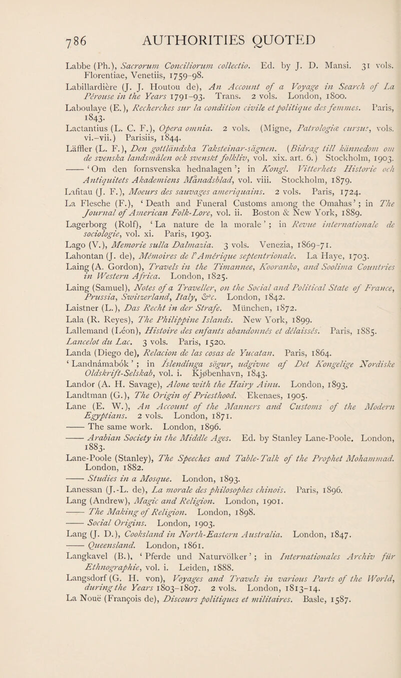 Labbe (Ph.), Sacrorum Conciliorum collectio. Ed. by J. D. Mansi. 31 vols. Florentiae, Venetiis, 1759-98. Labillardiere (J. J. Houtou de), An Account of a Voyage in Search of La Pi rouse in the Years 1791-93. Trans. 2 vols. London, 1800. Laboulaye (E.), Recherches stir la condition civile etpolitique dcs femmes. Paris, 1843. Lactantius (L. C. F.), Opera omnia. 2 vols. (Migne, Patrologice cursus, vols. vi.-vii.) Parisiis, 1844. Laffler (L. F.), Den gottldndska Taksteinar-sdgnen. (Bidrag till kdnnedom om de svenska landsmalen ock svenskt folkliv, vol. xix. art. 6.) Stockholm, 1903. -‘ Om den fornsvenska hednalagen in Kongl. Vitterhets Historie och Antiquitets Akademiens Manadsblad, vol. viii. Stockholm, 1879. Lahtau (J. F.), Moeurs des sauvages ameriquains. 2 vols. Paris, 1724. La Flesche (F.), ‘Death and Funeral Customs among the Omahas’; in The Journal of American Folk-Lore, vol. ii. Boston & New York, 1889. Lagerborg (Rolf), ‘ La nature de la morale ’ ; in Revue Internationale de sociologies vol. xi. Paris, 1903. Lago (V.), Memorie sulla Dalmazia. 3 vols. Venezia, 1869-71. Lahontan (J. de), Mimoires de VAmirique septentrionale. La Haye, 1703. Laing (A. Gordon), Travels in the Timannee, Kooranko, and Soolima Countries in Western Africa. London, 1825. Laing (Samuel), Notes of a Travellers on the Social and Political State of Frances Prussia, Switzerland, Ltaly, Cfc. London, 1842. Laistner (L.), Das Recht in der Strafe. Munchen, 1872. Lala (R. Reyes), The Philippine Lstands. New York, 1899. Lallemand (Leon), Histoire des enfants abandonnes et delaisses. Paris, 1885. Lancelot du Lac. 3 vols. Paris, 1520. Landa (Diego de), Relacion de las cosas de Yucatan. Paris, 1864. ‘ Landnamabok ’ ; in Islendinga sogur, tidgivne af Det Kongelige Nordiske 0Idskrift-Setskab, vol. i. Kjdbenhavn, 1843. Landor (A. H. Savage), Alone with the LLairy Ainu. London, 1893. Landtman (G.), The Origin of Priesthood. Ekenaes, 1905. Lane (E. W.), An Account of the Manners and Customs of the Modern Egyptians. 2 vols. London, 1871. -The same work. London, 1896. -Arabian Society in the Middle Ages. Ed. by Stanley Lane-Poole. London, 1883. Lane-Poole (Stanley), The Speeches and Table-Talk of the Prophet Mohammad. London, 1882. -Studies in a Mosque. London, 1893. Lanessan (J.-L. de), La morale desphilosophes chinois. Paris, 1896. Lang (Andrew), Magic and Religion. London, 1901. - The Making of Religion. London, 1898. -Social Origins. London, 1903. Lang (J. D.), Cooksland in North-Eastern Australia. London, 1847. - Queensland. London, 1861. Langkavel (B.), ‘ Pferde und Naturvolker ’; in Lnternationales Archiv fitr Ethnographic, vol. i. Leiden, 1888. Langsdorf (G. H. von), Voyages and Travels in various Parts of the World, duringthe Years 1803-1807. 2 vols. London, 1813-14. La Noue (Francois de), Discours politiques et militaires. Basle, 1587.