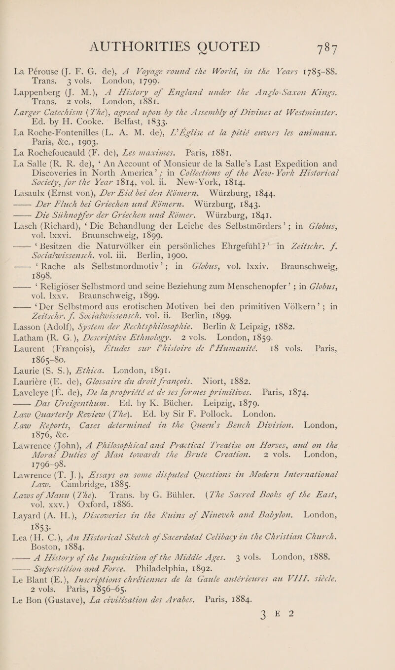 La Perouse (J. F. G. de), A Voyage round the World, in the Years 1785-88. Trans. 3 vols. London, 1799. Lappenberg (J. M.), A History of England under the Anglo-Saxon Kings. Trans. 2 vols. London, 1881. Larger Catechism {The), agreed upon by the Assembly of Divines at Westminster. Ed. by H. Cooke. Belfast, 1833. La Roche-Fontenilles (L. A. M. de), VEglise et la pitie envers les animaitx. Paris, &c., 1903. La Rochefoucauld (F. de), Les maximes. Paris, 1881. La Salle (R. R. de), ‘ An Account of Monsieur de la Salle’s Last Expedition and Discoveries in North America’,' in Collections of the New-York Historical Society,for the Year 1814, vol. ii. New-York, 1814. Lasaulx (Ernst von), Der Eid bei den Romern. Wurzburg, 1844. -Der Fluch bei Griechen und Romern. Wurzburg, 1843. -Die Siihnopfer der Griechen und Romer. Wurzburg, 1841. Lasch (Richard), ‘Die Behandlung der Leiche des Selbstmorders ’; in Globus, vol. lxxvi. Braunschweig, 1899. - ‘ Besitzen die Naturvolker ein personliches Ehrgeftihl ? ’ in Zeitschr. f. Socialwissensch. vol. iii. Berlin, 1900. ——- ‘ Rache als Selbstmordmotiv ’; in Globus, vol. lxxiv. Braunschweig, 1898. - ‘ Religioser Selbstmord und seine Beziehung zum Menschenopfer ’ ; in Globus, vol. lxxv. Braunschweig, 1899. - ‘Der Selbstmord aus erotischen Motiven bei den primitiven Volkern’ ; in Zeitschr. f Socialwissensch. vol. ii. Berlin, 1899. Lasson (Adolf), System der Rechisphilosophie. Berlin & Leipzig, 1882. Latham (R. G.), Descriptive Ethnology. 2 vols. London, 1859. Laurent (Francois), Etudes sur Vhistoire de /’Humanite. 18 vols. Paris, 1865-80. Laurie (S. S.), Ethica. London, 1891. Lauriere (E. de), Glossaire du droit fran$ois. Niort, 1882. Laveleye (E. de), De la proprilte et de ses formes primitives. Paris, 1874. -Das Ureigenthum. Ed. by Iv. Bucher. Leipzig, 1879. Latv Quarterly Review {The). Ed. by Sir F. Pollock. London. Law Reports, Cases determined in the Queen s Bench Division. London, 1876, See. Lawrence (John), A Philosophical and Practical Treatise on Horses, and on the Moral Duties of Man towards the Bmite Creation. 2 vols. London, 1796-98. Lawrence (T. J.), Essays on some disputed Questions in Modern International Law. Cambridge, 1885. Laws of Manu {The). Trans, by G. Bidder. {I'he Sacred Books of the East, vol. xxv.) Oxford, 1886. Layard (A. H.), Discoveries in the Ruins of Nineveh and Babylon. London, i^S- Lea (FT. C.), An Historical Sketch of Sacerdotal Celibacy in the Christian Church. Boston, 1884. -A History of the Inquisition of the Middle Ages. 3 vols. London, 1888. -Superstition and Force. Philadelphia, 1892. Le Blant (E.), Inscriptions chretiennes de la Gaule cuitemeures an V1IL. siecle. 2 vols. Paris, 1856-65. Le Bon (Gustave), La civilisatio7i des Arabes. Paris, 1884. 3 E 2