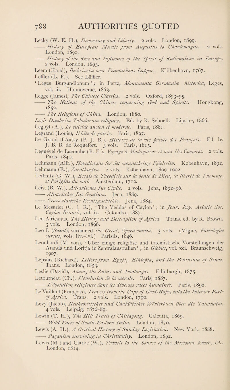 Lecky (W. E. H.), Democracy and Liberty. 2 vols. London, 1899. —— History of European Morals from Augustus to Charlemagne. 2 vols. London, 1890. -History of the Rise and Influence of the Spirit of Rationalism in Europe. 2 vols. London, 1893. Leem (Knud), Beskrivelse over Finmarkens Lapper. Kjobenhavn, 1767. Leffler (L. F.). See Laffler. ‘ Leges Burgundionum 3 ; in Pertz, Alonumenta Germanice historica, Leges, vol. iii. Hannoverae, 1863. Legge (James), The Chinese Classics. 2 vols. Oxford, 1893-95. -—— The Notions of the Chinese concerning God and Spirits. Hongkong, 1852. —— The Religions of China. London, 1880. Legis Duodecim Tabularum reliquice. Ed. by R. Schoell. Lipsiae, 1866. Legoyt (A.), Le suicide ancien et moderne. Paris, 1881. Legrand (Louis), Hidee de patrie. Paris, 1897. Le Grand d’Aussy (P. J. B.), Histoire de la vie privee des Francois. Ed. by J. B. B. de Roquefort. 3 vols. Paris, 1815. Leguevel de Lacombe (B. F.), Voyage a Madagascar et aux lies Comores. 2 vols. Paris, 1840. Lehmann (Alfr.), Hovedlovene for det menneskelige Fflelseliv. Iv0benhavn, 1892. Lehmann (E.), Zarathustra. 2 vols. K0benhavn, 1899-1902. Leibnitz (G. W.), Essais de Theodicie sur la bonte de Dieu, la liberte de f homine, et Porigine du mal. Amsterdam, 1712. Leist (B. W.), Alt-arisches Jus Civile. 2 vols. Jena, 1892-96. -Alt-arisches Jus Gentium. Jena, 1889. — Greeco-italische Rechtsgeschichte. Jena, 1884. Le Mesurier (C. J. R.), ‘The Veddas of Ceylon’ ; in Jour. Roy. Asiatic Soc. Ceylon Branch, vol. ix. Colombo, 1887. Leo Africanus, The History and Description of Africa. Trans, ed. by R. Brown. 3 vols. London, 1896. Leo I. (Saint), surnamed the Great, Opera omnia. 3 vols. (Migne, Patrologice cursus, vols. liv.-lvi.) Parisiis, 1846. Leonhardi (M. von), ‘ Uber einige religiose und totemistische Vorstellungen der Aranda und Loritja in Zentralaustralien ’ ; in Globus, vol. xci. Braunschweig, 1907. Lepsius (Richard), Letters from Egypt, Ethiopia, and the Peninsula of Sinai. Trans. London, 1853. Leslie (David), Among the Zulus and Amatongas. Edinburgh, 1875. Letourneau (Ch.), LLEvolution de la morale. Paris, 1887. -- IP Evolution religieuse dans les diverses races humaines. Paris, 1892. Le Vaillant (Fran9ois), Travels from the Cape of Good-Hope, into the Interior Parts of Africa. Trans. 2 vols. London, 1790. Levy (Jacob), Neuhebrdisches und Chalddisches Worterbuck uber die Talmiidim. 4 vols. Leipzig, 1876-89. Lewin (T. H.), The Hill Tracts of Chittagong. Calcutta, 1869. - Wild Races of South-Eastern India. London, 1870. Lewis (A. Id.), A Critical History of Sunday Legislation. New York, 1888. -Paganism surviving in Christianity. London, 1892. Lewis (M.)and Clarke (W.), Travels to the Source of the Missouri River, Sfc. London, 1814.