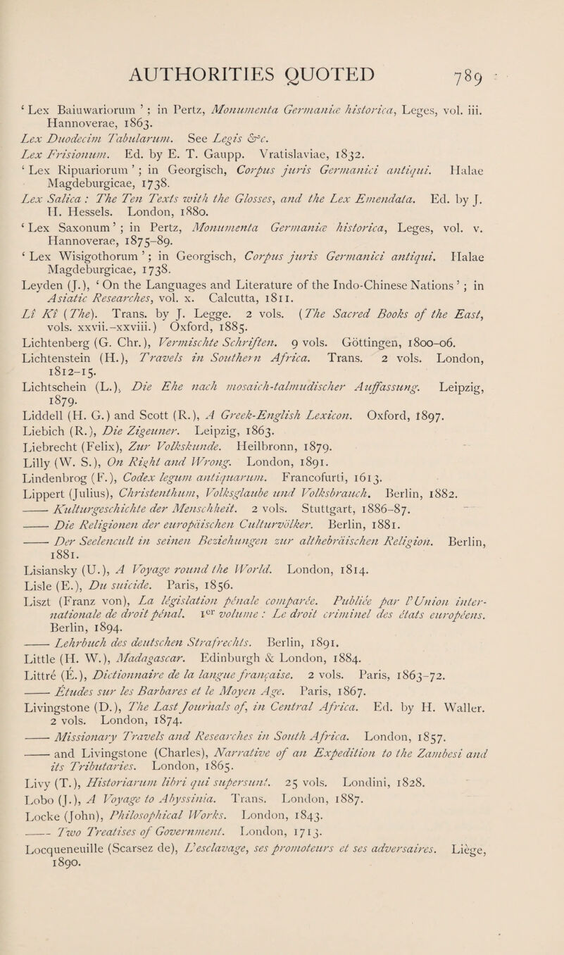 £ Lex Baiuwariorum ’ ; in Pertz, Monument a Germanics historical Leges, vol. iii. Hannoverae, 1863. Lex Duodecim Tabularum. See Legis <kfc. Lex Frisionum. Ed. by E. T. Gaupp. Vratislaviae, 1832. £ Lex Ripuariorum ’ ; in Georgisch, Corpus juris Germanici antiqui. Halae Magdeburgicae, 1738. Lex Salica : The Ten Texts with the Glosses, and the Lex Emendala. Ed. by J. II. Hessels. London, 1880. c Lex Saxonum5 ; in Pertz, Monumenta Germanics historical Leges, vol. v. Hannoverae, 1875-89. 1 Lex Wisigothorum ’; in Georgisch, Corpus juris Germanici antiqui. Halae Magdeburgicae, 1738. Leyden (J.), ! On the Languages and Literature of the Indo-Chinese Nations 5 ; in Asiatic Researches, vol. x. Calcutta, 1811. Li Ki (The). Trans, by J. Legge. 2 vols. (The Sacred Books of the East, vols. xxvii.-xxviii.) Oxford, 1885. Lichtenberg (G. Chr.), Vermischte Schriften. 9 vols. Gottingen, 1800-06. Lichtenstein (H.), Travels in Southern Africa. Trans. 2 vols. London, 1812-15. Lichtschein (L.), Die Ehe nach mosaich-talmudischer Auffassung. Leipzig, 1879. Liddell (H. G.) and Scott (R.), A Greek-English Lexicon. Oxford, 1897. Liebich (R.), Die Zigeuner. Leipzig, 1863. Liebrecht (Felix), Zur Volkskunde. Heilbronn, 1879. Lilly (W. S.), On Right and Wrong. London, 1891. Lindenbrog (F.), Codex legum antiquarian. Francofurti, 1613. Lippert (Julius), Christenthum, Volksglaube und Volksbrauch. Berlin, 1882. -Kulturgeschichte der Menschheit. 2 vols. Stuttgart, 1886-87. -Die Religionen der europdischen Culturvolker. Berlin, 1881. -Der Seelencult in seinen Beziehungen zur althebrdischen Religion. Berlin, 1881. Lisiansky (U.), A Voyage round the World. London, 1814. Lisle (E.), Du suicide. Paris, 1856. Liszt (Franz von), L^a legislation penale comparee. Pitbliee par VUnion Inter¬ nationale de droit penal. ier volume : Le droit criminel des etats europeens. Berlin, 1894. -Lehrbuch des deutschen St ra free lits. Berlin, 1891. Little (H. W.), Madagascar. Edinburgh & London, 1884. Littre (E.), Dictionnaire de la langue francaise. 2 vols. Paris, 1863-72. -Etudes sur les Bar bares et le Moyen Age. Paris, 1867. Livingstone (D.), The Last Journals of in Central Africa. Ed. by H. Waller. 2 vols. London, 1874. -- Missionary Travels and Researches in South Africa. London, 1857. -and Livingstone (Charles), Narrative of an Expedition to the Zambesi and its Tributaries. London, 1865. Livy (T.), Historiarum libri qui supersun!. 25 vols. Londini, 1828. Lobo (J.), A Voyage to Abyssinia. Trans. London, 1887. Locke (John), Philosophical Works. London, 1843. _Two Treatises of Government. London, 1713. Locqueneuille (Scarsez de), D esc lavage, ses promoteurs et ses adversaires. Liege, 1890.