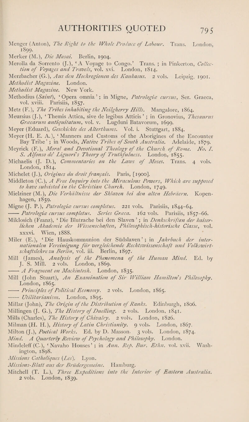 Monger (Anton), The Right to the Whole Produce of Labour. Trans. London, 1899. Merker (M.), Die Masai. Berlin, 1904. Merolla da Sorrento (J.), ‘A Voyage to Congo.’ Trans. ; in Pinkerton, Collec¬ tion of Voyages and Travels, vol. xvi. London, 1814. Merzbacher (G.), A us den Hochregionen des Kaukasus. 2 vols. Leipzig, 1901. Methodist Magazine. London. Methodist Magazine. New York. Methodius {Saint), ‘ Opera omnia ’ ; in Migne, Patrologics cursus, Ser. Graeca, vol. xviii. Parisiis, 1857. Metz (F.), The Tribes inhabiting the Neilgherry Hills. Mangalore, 1864. Meursius (J.), £ Themis Attica, sive de legibus Atticis ’ ; in Gronovius, Thesaurus Grcecarum anti quit at tun, vol. v. Lugduni Batavorum, 1699. Meyer (Eduard), Geschichte des Alterthums. Vol. i. Stuttgart, 1884. Meyer (H. E. A.), ‘Manners and Customs of the Aborigines of the Encounter Bay Tribe’ ; in Woods, Native Tribes of South Australia. Adelaide, 1879. Meyrick (F.), Moral and Devotional Theology of the Church of Rome. No. I. S. Alfonso dd Liguori's Theory of Truthfulness. London, 1855. Michaelis (J. D.), Commentaries on the Laws of Moses. Trans. 4 vols. London, 1814. Michelet (J.), Origines du droitfrancais. Paris, [1900]. Middleton (C.), A Free Inquiry into the Miraculous Powers, Which are supposed to have subsisted in the Christian Church. London, 1749. Mielziner (M.), Die Verhaltnisse der Sklaven bei den alten Hebrdern. Ivopen- hagen, 1859. Migne (J. P.), Patrologice cursus completus. 221 vols. Parisiis, 1844-64. -Patrologice cursus completus. Series Grceca. 162 vols. Parisiis, 1857-66. Miklosich (Franz), £ Die Blutrache bei den Slaven ’; in Denkschriften der kaiser- lichen Akademie der Wissenschaften, Philosophisch-historische Classe, vol. xxxvi. Wien, 1888. Miler (E.), ‘Die Hauskommunion der Sudslaven5 ; in Jahrbuch der inter- nationalen Vereinigung fur vergleichende Rechtswissenschaft und Volkswirt- schaftslehre zu Berlin, vol. iii. Berlin, 1897. Mill (James), Analysis of the Phenomena of the Human Mind. Ed. by J. S. Mill. 2 vols. London, 1869. -A Fragment on Mackintosh. London, 1835. Mill (John Stuart), An Examination of Sir William Hamilton's Philosophy. London, 1865. -- Principles of Political Economy. 2 vols. London, 1865. - Utilitarianism. London, 1895. Millar (John), The Origin of the Distribution of Ranks. Edinburgh, 1806. Millingen (J. G.), The History of Duelling. 2 vols. London, 1841. Mills (Charles), The History of Chivalry. 2 vols. London, 1826. Milman (H. H.), History of Latin Christianity. 9 vols. London, 1867. Milton (J.), Poetical Works. Ed. by D. Masson. 3 vols. London, 1874. Mind. A Quarterly Review of Psychology and Philosophy. London. Mindeleff (C.), ‘ Navaho Houses’ ; in Ann. Rep. Bur. Ethn. vol. xvii. Wash¬ ington, 1898. Missions Catholiques {Les). Lyon. Missions-Blatt aus der Briidergenuine. Hamburg. Mitchell (T. L.), Three Expeditions into the Interior of Eastern Australia. 2 vols. London, 1839.