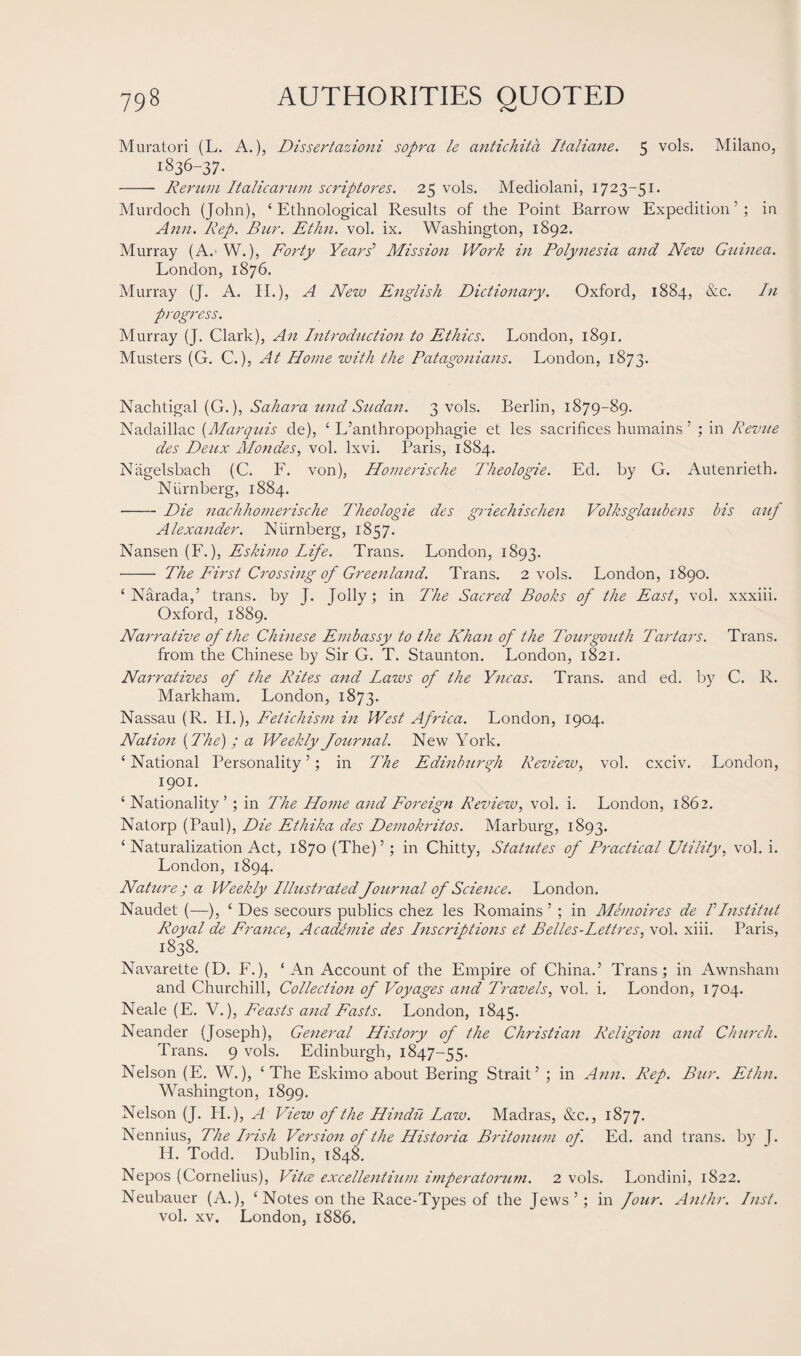Muratori (L. A.), Dissertazioni sopra le antichita Italiane. 5 vols. Milano, 1836-37. - Rerum Italicarum scriptores. 25 vols. Mediolani, 1723-51. Murdoch (John), ‘Ethnological Results of the Point Barrow Expedition’; in Ann. Rep. Bur. Ethn. vol. ix. Washington, 1892. Murray (A.' W.), Forty Years’ Mission Work in Polynesia and New Guinea. London, 1876. Murray (J. A. II.), A New English Dictionary. Oxford, 1884, &c. In progress. Murray (J. Clark), An Introduction to Ethics. London, 1891. Musters (G. C.), At Home with the Patagonians. London, 1873. Nachtigal (G.), Sahara und Sudan. 3 vols. Berlin, 1879-89. Nadaillac (Marquis de), ‘ L’anthropophagie et les sacrifices humains 5 ; in Revue des Deux Mondes, vol. lxvi. Paris, 1884. Niigelsbach (C. F. von), Homerische Theologie. Ed. by G. Autenrieth. Nurnberg, 1884. -Die nachhomerische Theologie des griechischen Volksglaubens bis auf Alexander. Niirnberg, 1857. Nansen (F.), Eskimo Life. Trans. London, 1893. - The First Crossing of Greenland. Trans. 2 vols. London, 1890. ‘ Narada,’ trans. by J. Jolly; in The Sacred Books of the East, vol. xxxiii. Oxford, 1889. Narrative of the Chinese Embassy to the Khan of the Tour gout h Tartars. Trans, from the Chinese by Sir G. T. Staunton. London, 1821. Narratives of the Rites and Laws of the Yncas. Trans, and ed. by C. R. Markham. London, 1873. Nassau (R. II.), Fetichism in West Africa. London, 1904. Nation [The) ; a Weekly Journal. New York. ‘ National Personality ’; in The Edinburgh Review, vol. cxciv. London, 1901. ‘ Nationality’; in The Home and Foreign Review, vol. i. London, 1862. Natorp (Paul), Die Ethika des Demokritos. Marburg, 1893. ‘ Naturalization Act, 1870 (The)’; in Chitty, Statutes of Practical Utility, vol. i. London, 1894. Nature ; a Weekly Ilhistrated Journal of Science. London. Naudet (—), ‘ Des secours publics chez les Romains ’ ; in Memoires de IInstitut Royal de France, Academie des Inscriptions et Belles-Lettres, vol. xiii. Paris, 1838. Navarette (D. E.), ‘ An Account of the Empire of China.’ Trans; in Awnsham and Churchill, Collection of Voyages and Travels, vol. i. London, 1704. Neale (E. V.), Feasts and Fasts. London, 1845. Neander (Joseph), General History of the Christian Religion and Church. Trans. 9 vols. Edinburgh, 1847-55. Nelson (E. W.), ‘The Eskimo about Bering Strait’ ; in Ann. Rep. Bur. Ethn. Washington, 1899. Nelson (J. H.), A View of the Hindu Law. Madras, &c., 1877. Nennius, The Irish Version of the Historia Britonum of. Ed. and trans. by J. Id. Todd. Dublin, 1848. Nepos (Cornelius), Vitce excellentium imperatomim. 2 vols. Londini, 1822. Neubauer (A.), ‘ Notes on the Race-Types of the Jews’; in four. Anthr. Inst. vol. xv. London, 1886.