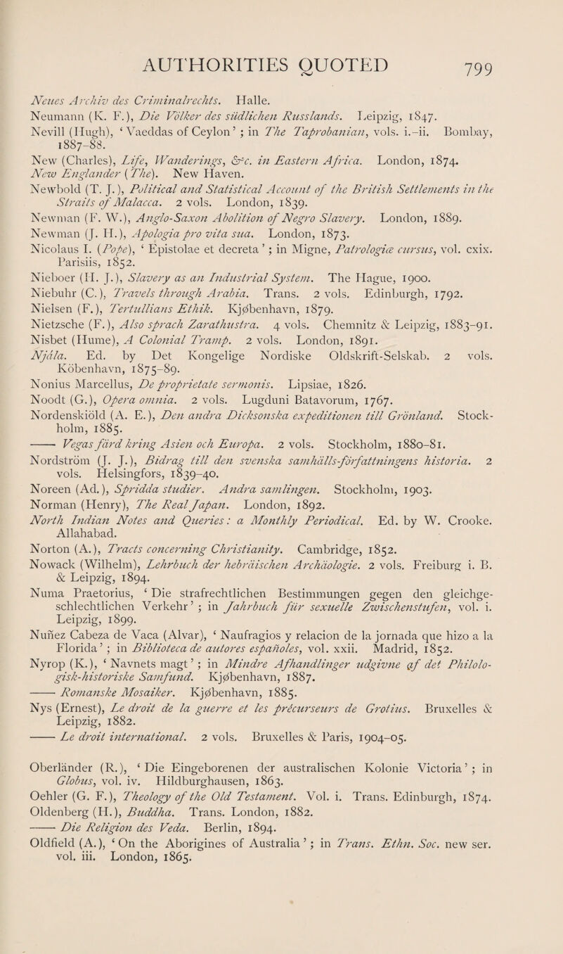 Neues Archiv des Criminairedits. Halle. Neumann (K. F.), Die Volker des siidlichen Russlands. Leipzig, 1847. Nevill (Hugh), ‘ Vaeddas of Ceylon’ ; in The Taprobanian, vols. i.-ii. Bombay, 1887-88. New (Charles), Life, Wanderings, Src. in Eastern Africa. London, 1874. New Englander (The). New Haven. Newbold (T. J.), Political and Statistical Account of the British Settlements in the Straits of Malacca. 2 vols. London, 1839. Newman (F. W.), Anglo-Saxon Abolition of Negro Slavery. London, 1889. Newman (J. H.), Apologia pro vita sua. London, 1873. Nicolaus I. {Pope), ‘ Epistolae et decreta ’; in Migne, Patrologice cursus, vol. cxix. Parisiis, 1852. Nieboer (II. J.), Slavery as an Industrial System. The Plague, 1900. Niebuhr (C.), Travels through Arabia. Trans. 2 vols. Edinburgh, 1792. Nielsen (F.), Tertullians Ethik. Ivjdbenhavn, 1879. Nietzsche (F.), Also sprach Zarathustra. 4 vols. Chemnitz & Leipzig, 1883-91. Nisbet (Hume), A Colonial Tramp. 2 vols. London, 1891. Njctla. Ed. by Det Kongelige Nordiske Oldskrift-Selskab. 2 vols. Kobenhavn, 1875-89. Nonius Marcellus, De proprietate sermonis. Lipsiae, 1826. Noodt (G.), Opera omnia. 2 vols. Lugduni Batavorum, 1767. Nordenskiold (A. E.), Den andra Dicksonska expeditionen till Gronland. Stock¬ holm, 1885. - Vegas fard kring Asien och Europa. 2 vols. Stockholm, 1880-81. Nordstrom (J. J.), Bidrag till den svenska samhdllsforfattningens historia. 2 vols. Helsingfors, 1839-40. Noreen (Ad.), Spridda studier. Andra samlingen. Stockholm, 1903. Norman (Henry), The Real Japan. London, 1892. North Indian Notes and Queries: a Monthly Periodical. Ed. by W. Crooke. Allahabad. Norton (A.), Tracts concerning Christianity. Cambridge, 1852. Nowack (Wilhelm), Lehrbuch der hebraischen Archdologie. 2 vols. Freiburg i. B. & Leipzig, 1894. Numa Praetorius, ‘ Die strafrechtlichen Bestimmungen gegen den gleichge- schlechtlichen Verkehr ’ ; in Jahrbuch fitr sexuelle Zwischenstufen, vol. i. Leipzig, 1899. Nunez Cabeza de Vaca (Alvar), ‘ Naufragios y relacion de la jornada que hizo a la Florida’ ; in Biblioteca de autores espaholes, vol. xxii. Madrid, 1852. Nyrop (K.), ‘ Navnets magt ’ ; in Mindre Afhandlinger udgivne of det Philolo- gisk-historiske Samfund. Kjdbenhavn, 1887. -Romanske Mosaiker. Kjdbenhavn, 1885. Nys (Ernest), Le droit de la guerre et les prectirseurs de Grotius. Bruxelles & Leipzig, 1882. -Le droit international. 2 vols. Bruxelles & Paris, 1904-05. Oberlander (R.), ‘Die Eingeborenen der australischen Kolonie Victoria’; in Globus, vol. iv. Hildburghausen, 1863. Oehler (G. F.), Theology of the Old Testament. Vol. i. Trans. Edinburgh, 1874. Oldenberg (PL), Buddha. Trans. I^ondon, 1882. -Die Religion des Veda. Berlin, 1894. Oldfield (A.), ‘ On the Aborigines of Australia ’; in Trans. Ethn. Soc. new ser. vol. iii. London, 1865.