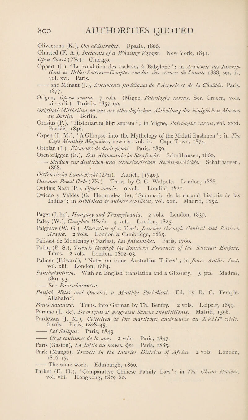 Olivecrona (K.), Om dodsstraffet. Upsala, 1866. Olmsted (F. A.), Incidents of a Whaling Voyage. New York, 1841. Open Court (The). Chicago. Oppert (J.), £ La condition des esclaves a Babylone 5; in Academie des Inscrip¬ tions et Belles-Lettres—Comptes rendus des seances de I’annee 1888, ser. iv. vol. xvi. Paris. -and Menant (J.), Documents juridiqu.es de l’ Assy rie et de la Chaldee. Paris, 1877. Origen, Opera omnia. 7 vols. (Migne, Patrologice curs us, Ser. Graeca, vols. xi.-xvii.) Parisiis, 1857-60. Original-Mittheilungen aus aer ethnologischen Abtheilung der koniglichen Museen zu Berlin. Berlin. Orosius (P.), * Historiarum libri septem 5 ; in Migne, Patrologice cursus, vol. xxxi. Parisiis, 1846. Orpen (J. M.), ‘A Glimpse into the Mythology of the Maluti Bushmen 5; in The Cape Monthly Magazine, new ser. vol. ix. Cape Town, 1874. Ortolan (J.), Elements de droit penal. Paris, 1859. Osenbriiggen (E.), Das Alamannische Strafrecht. Schaffhausen, i860. -- Studien zur deutschen und schweizerischen Rechtsgeschichte. Schaffhausen, 1868. Ostfriesische Land-Recht (Das). Aurich, [1746]. Ottoman Penal Code (The). Trans, by C. G. Walpole. London, 1888. Ovidius Naso (P.), Opera omnia. 9 vols. Londini, 1821. Oviedo y Valdes (G. Hernandez de), 4 Summario de la natural historia de las Indias ’; in Biblioteca de autores espanoles, vol. xxii. Madrid, 1852. Paget (John), Hungary and Transylvania. 2 vols. London, 1839. Paley (W.), Complete Works. 4 vols. London, 1825. Palgrave (W. G.), Narrative of a Year’s Journey through Central and Eastern Arabia. 2 vols. London & Cambridge, 1865. Palissot de Montenoy (Charles), Lesphilosophes. Paris, 1760. Pallas (P. S.), Travels through the Southern Provinces of the Russian Empire. Trans. 2 vols. London, 1802-03. Palmer (Edward), 4 Notes on some Australian Tribes’; in Jour. Ant hr. Inst. vol. xiii. London, 1884. Panchatantram. With an English translation and a Glossary. 5 pts. Madras, 1891-93. -See Pantschatantra. Panjab Notes and Queries, a Monthly Periodical. Ed. by R. C. Temple. Allahabad. Pantschatantra. Trans, into German by Th. Benfey. 2 vols. Leipzig, 1859. Paramo (L. de), De origine et progressu Sanctce Inquisiiionis. Matriti, 1598. Pardessus (J. M.), Collection de lois maritimes antirieures au XVIIT siecle. 6 vols. Paris, 1828-45. --Loi Salique. Paris, 1843. -- Us et coutumes de la mer. 2 vols. Paris, 1847. Paris (Gaston), La polsie du moyen age. Paris, 1885. Park (Mungo), Travels in the Interior Districts of Africa. 2 vols. London, 1816-17. -- The same work. Edinburgh, i860. Parker (E. H.), 4 Comparative Chinese Family Law’; in The China Review, vol. viii. Hongkong, 1879-80.