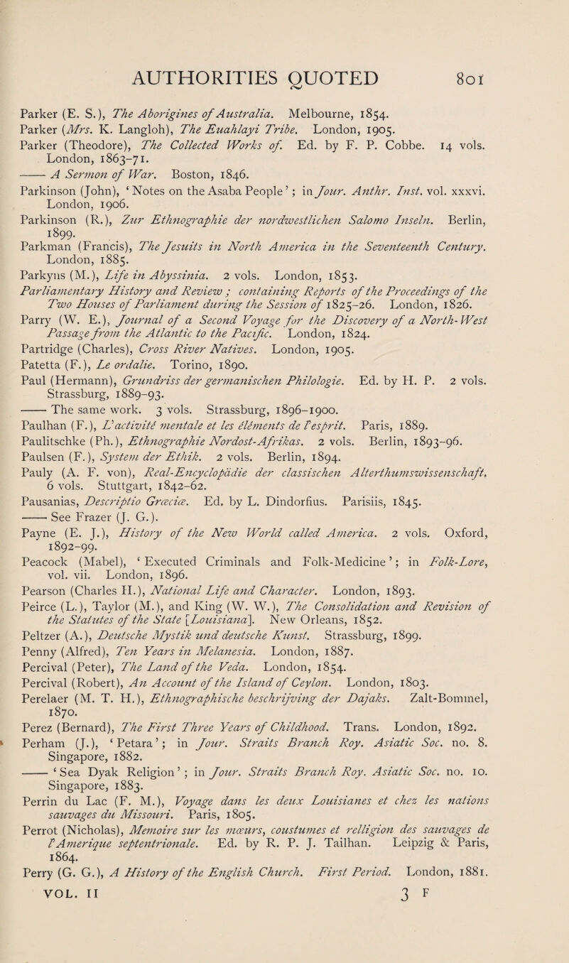 Parker (E. S.), The Aborigines of Australia. Melbourne, 1854. Parker (Mrs. K. Langloh), The Euahlayi Tribe. London, 1905. Parker (Theodore), The Collected Works of. Ed. by F. P. Cobbe. 14 vols. London, 1863-71. -A Sermon of War. Boston, 1846. Parkinson (John), ‘Notes on the Asaba People ’; in four. Anthr. Inst. vol. xxxvi. London, 1906. Parkinson (R.), Zur Ethnographie der nordwestlichen Salotno Inseln. Berlin, 1899. Parkman (Francis), The fesuits in North America in the Seventeenth Century. London, 1885. Parkyns (M.), Life in Abyssinia. 2 vols. London, 1853. Parliamentary History and Review ; containing Reports of the Proceedings of the Two Houses of Parliament during the Session of 1825-26. London, 1826. Parry (W. E.), Journal of a Second Voyage for the Discovery of a North-West Passage from the Atlantic to the Pacific. London, 1824. Partridge (Charles), Cross River Natives. London, 1905. Patetta (F.), Le ordalie. Torino, 1890. Paul (Hermann), Grundriss der germanischen Philologie. Ed. by H. P. 2 vols. Strassburg, 1889-93. -The same work. 3 vols. Strassburg, 1896-1900. Paulhan (F.), II act iv iti mentale et les elements de I esprit. Paris, 1889. Paulitschke (Ph.), Ethnographie Nordost-Afrikas. 2 vols. Berlin, 1893-96. Paulsen (F.), System der Ethik. 2 vols. Berlin, 1894. Pauly (A. F. von), Real-Encyclopddie der classischen Alterthumswissenschaft. 6 vols. Stuttgart, 1842-62. Pausanias, Descriptio Grcecice. Ed. by L. Dindorfius. Parisiis, 1845. -See Frazer (J. G.). Payne (E. J.), History of the New World called America. 2 vols. Oxford, 1892-99. Peacock (Mabel), ‘Executed Criminals and Folk-Medicine’; in Folk-Lore, vol. vii. London, 1896. Pearson (Charles II.), National Life and Character. London, 1893. Peirce (L.), Taylor (M.), and King (W. W.), The Consolidation and Revision of the Statutes of the State \_Louisiana\ New Orleans, 1852. Peltzer (A.), Deutsche Mystik und deutsche Kunst. Strassburg, 1899. Penny (Alfred), Ten Years in Melanesia. London, 1887. Percival (Peter), The Land of the Veda. London, 1854. Percival (Robert), An Account of the Island of Ceylon. London, 1803. Perelaer (M. T. H.), Ethnographische beschrijving der Dajaks. Zalt-Bominel, 1870. Perez (Bernard), The First Three Years of Childhood. Trans. London, 1892. Perham (J.), ‘Petara’; in Jour. Straits Branch Roy. Asiatic Soc. no. 8. Singapore, 1882. - ‘Sea Dyak Religion’ ; in Jour. Straits Branch Roy. Asiatic Soc. no. 10. Singapore, 1883. Perrin du Lac (F. M.), Voyage dans les deux Louisianes et chez les nations sauvages du Missouri. Paris, 1805. Perrot (Nicholas), Memoire sur les mceurs, coustumes et relligion des sauvages de IAmerique septentrionale. Ed. by R. P. J. Tailhan. Leipzig & Paris, 1864. Perry (G. G.), A History of the English Church. First Period. London, 1881. 3 F VOL. II