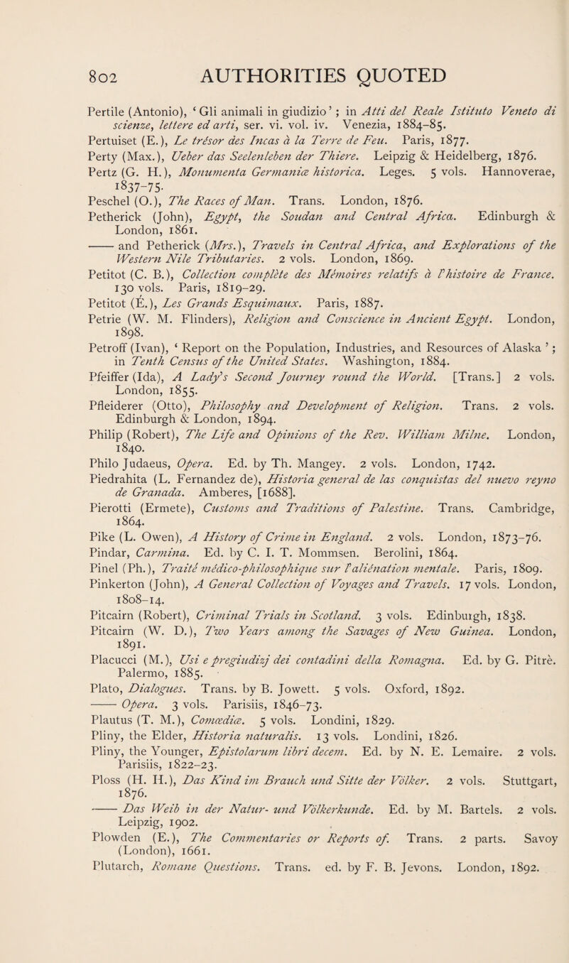 Pertile (Antonio), ‘ Gli animali in giudizio’; in Atti del Reale Istituto Veneto di scienze, letlere ed arti, ser. vi. vol. iv. Venezia, 1884-85. Pertuiset (E.), Le trisor des Incas a la Terre de Fen. Paris, 1877. Perty (Max.), Ueber das Seelenleben der Thieve. Leipzig & Heidelberg, 1876. Pertz (G. H.), Monumenta Germanice historica. Leges. 5 vols. Hannoverae, 1837-75. Peschel (O.), The Races of Man. Trans. London, 1876. Petherick (John), Egypt, the Soudan and Central Africa. Edinburgh & London, 1861. -and Petherick (Mrs.), Travels in Central Africa, and Explorations of the Western Nile Tributaries. 2 vols. London, 1869. Petitot (C. B.), Collection complete des Memoires relatifs a Vhistoire de France. 130 vols. Paris, 1819-29. Petitot (E.), Les Grands Esquimaux. Paris, 1887. Petrie (W. M. Flinders), Religion and Conscience in Ancient Egypt. London, 1898. Petroff (Ivan), ‘ Report on the Population, Industries, and Resources of Alaska ’; in Tenth Census of the United States. Washington, 1884. Pfeiffer (Ida), A Lady's Second Journey round the World. [Trans.] 2 vols. London, 1855. Pfleiderer (Otto), Philosophy and Development of Religion. Trans. 2 vols. Edinburgh & London, 1894. Philip (Robert), The Life and Opinions of the Rev. William Milne. London, 1840. Philo Judaeus, Opera. Ed. by Th. Mangey. 2 vols. London, 1742. Piedrahita (L. Fernandez de), Historia general de las conquistas del nuevo reyno de Granada. Amberes, [1688]. Pierotti (Errnete), Customs and Traditions of Palestine. Trans. Cambridge, 1864. Pike (L. Owen), A History of Crime in England. 2 vols. London, 1873-76. Pindar, Carmina. Ed. by C. I. T. Mommsen. Berolini, 1864. Pinel (Ph.), Traite medico-philosophique sur !alienation mentale. Paris, 1809. Pinkerton (John), A General Collection of Voyages and Travels. 17 vols. London, 1808-14. Pitcairn (Robert), Criminal Trials in Scotland. 3 vols. Edinburgh, 1838. Pitcairn (W. D.), Two Years among the Savages of New Guinea. London, 1891. Placucci (M.), Usi e pregiudizj dei contadini della Romagna. Ed. by G. Pitre. Palermo, 1885. Plato, Dialogues. Trans, by B. Jowett. 5 vols. Oxford, 1892. - Opera. 3 vols. Parisiis, 1846-73. Plautus (T. M.), Comcedice. 5 vols. Londini, 1829. Pliny, the Elder, Historia naturalis. 13 vols. Londini, 1826. Pliny, the Younger, Epistolarum libri decent. Ed. by N. E. Lemaire. 2 vols. Parisiis, 1822-23. Ploss (H. H.), Das Kind im Branch und Sitte der Volker. 2 vols. Stuttgart, 1876. -Das Weib in der Natur- und Volkerkunde. Ed. by M. Bartels. 2 vols. Leipzig, 1902. Plowden (E.), The Commentaries or Reports of. Trans. 2 parts. Savoy (London), 1661. Plutarch, Romane Questions. Trans, ed. by F. B. Jevons. London, 1892.