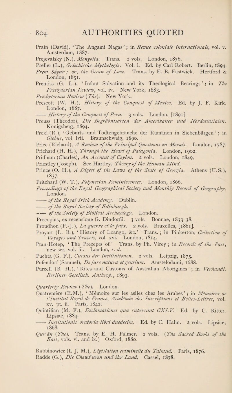 Prain (David), ‘The Angami Nagas’; in Revue coloniale Internationale, vol. v. Amsterdam, 1887. Prejevalsky (N.), Mongolia. Trans. 2 vols. London, 1876. Preller (L.), Griechische Mythologie. Vol. i. Ed. by Carl Robert. Berlin, 1894. Prem Scigar; or, the Ocean of Love. Trans, by E. B. Eastwick. Hertford & London, 1851. Prentiss (G. L.), ‘ Infant Salvation and its Theological Bearings ’ ; in The Presbyterian Review, vol. iv. New York, 1883. Presbyterian Review {The). New York. Prescott (W. H.), History of the Conquest of Mexico. Ed. by T. F. Kirk. London, 1887. •-History of the Conquest of Peru. 3 vols. London, [1890]. Preuss (Theodor), Die Begrdbnisarten der Amerikaner und Nordostasiaten. Konigsberg, 1894. Prexl (R.), ‘ Geburts- und Todtengebrauche der Rumanen in Siebenburgen 5 ; in Globus, vol, lvii. Braunschweig, 1890. Price (Richard), A Review of the Principal Questions in Morals. London, 1787. Prichard (H. H.), Through the Heart of Patagonia. London, 1902. Pridham (Charles), An Account of Ceylon. 2 vols. London, 1849. Priestley (Joseph). See Hartley, Theory of the Human Mind. Prince (O. H.), A Digest of the Laws of the State of Georgia. Athens (U.S.), 1837. Pritchard (W. T.), Polynesian Reminiscences. London, 1866. Proceedings of the Royal Geographical Society and Monthly Record of Geography. London. -of the Royal Lrish Academy. Dublin. -of the Royal Society of Edinburgh. -of the Society of Biblical Archccology. London. Procopius, ex recensione G. Dindorlii. 3 vols. Bonnae, 1833-38. Proudhon (P.-J.), La guerre et la paix. 2 vols. Bruxelles, [1861]. Proyart (L. B.), ‘History of Loango, &c.’ Trans. ; in Pinkerton, Collection of Voyages and Travels, vol. xvi. London, 1814. Ptan-Hotep, ‘The Precepts of.’ Trans, by Ph. Virey ; in Records of the Past, new ser. vol. iii. London, s. d. Puchta (G. F.), Cursus der Institutionen. 2 vols. Leipzig, 1875. Pufendorf (Samuel), De jure naturce et gentium. Amstelodami, 1688. Purcell (B. II.), ‘Rites and Customs of Australian Aborigines’; in Verhandl. Berliner Gesellsch. Anthrop., 1893. Quarterly Review {The). London. Quatremere (E.M.), ‘ Memoire sur les asiles chez les Arabes 5; in Memoires ae PInstitut Royal de France, A cadlmie des Lnscriptions et Belles-Lettres, vol. xv. pt. ii. Paris, 1842. Quintilian (M. F.), Declamationes quce supersunt CXLV. Ed. by C. Ritter. Lipsiae, 1884. -Institutionis oratories libri duodecim. Ed. by C. Halm. 2 vols. Lipsiae, 1868. Quf'dn {The). Trans, by E. H. Palmer. 2 vols. {The Sacred Books of the East, vols. vi. and ix.) Oxford, 1880. Rabbinowicz (I. J. M.), Legislation criminelle du Talmud. Paris, 1876. Radde (G.), Die Chews’uren und ihr Land, Cassel, 1878.