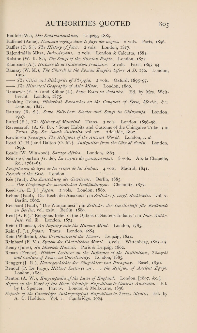 Radloff (W.), Das Sc Immanent hum. Leipzig, 1885. Raffenel (Anne), Nouveau voyage dans lepays des negres. 2 vols. Paris, 1856. Raffles (T. S.), The History of Java. 2 vols. London, 1817. Rajendralala Mitra, Indo-Aryans. 2 vols. London & Calcutta, 1881. Ralston (W. R. S.), The Songs of the Russian People. London, 1872. Rambaud (A.), Histoire de la civilisationfrangaise. 2 vols. Paris, 1893-94. Ramsay (W. M.), The Church in the Roman Empire before A.D. 170. London, 1903. - The Cities and Bishoprics of Phrygia. 2 vols. Oxford, 1895-97. - The Historical Geography of Asia Minor. London, 1890. Ramseyer (F. A.) and Kuhne (J.), Four Years in Ashantee. Ed. by Mrs. Weit- brecht. London, 1875. Ranking (John), Historical Researches on the Conquest of Peru, Mexico, Sfc. London, 1827. Rattray (R. S.), Some Folk-Lore Stories and Songs in Chinyanja. London, 1907. Ratzel(F.), The History of Mankind. Trans. 3 vols. London, 1896-98. Ravenscroft (A. G. B.), ‘ Some Habits and Customs of the Chingalee Tribe ’ ; in Trans. Roy. Soc. South Australia, vol. xv. Adelaide, 1892. Ravvlinson (George), The Religions of the Ancient World. London, s. d. Read (C. H.) and Dalton (O. M.), Antiquities from the City of Benin. London, 1899. Reade (W. Winwood), Savage Africa. London, 1863. Real de Courban (G. de), La science du gouvernement. 8 vols. Aix-la-Chapelle, &c., 1761-65. Recopilacion de leyes de los reinos de las Indias. 4 vols. Madrid, 1841. Records of the Past. London. Ree (Paul), Die Entstehung des Gewissens. Berlin, 1885. -Der Ur sprung der moralischen Empfindungen. Chemnitz, 1877. Reed {Sir E. J.), Japan. 2 vols. London, 1880. Rehme (Paul), ‘ Das Recht der Amaxosa’; in Zeitschr. f. vergl. Rechtswiss. vol. x. Berlin, 1892. Reichard (Paul), ‘ Die Wanjamuesi ’ ; in Zeitschr. der Gesellschaft fiir Erdkunde zu Berlin, vol. xxiv. Berlin, 1889. Reid (A. P.), ‘ Religious Belief of the Ojibois or Sauteux Indians’; in Jour. Anthr. Lust. vol. iii. London, 1874. Reid (Thomas), An Inquiry into the Human Mind. London, 1785. Rein (J. J.), Japan. Trans. London, 1884. Rein (Wilhelm), Das Criminalrecht der Romer. Leipzig, 1844. Reinhard (F. V.), System der Christlichen Moral. 5 vols. Wittenberg, 1805-15. Remy (Jules), Ka Mooolelo Hawaii. Paris & Leipzig, 1862. Renan (Ernest), Hibbert Lectures on the Influence of the Institutions, Thought and Culture of Rome) on Christianity. London, 1885. Rengger (J. R.), Naturgeschichte der Sdugethiere von Paraguay. Basel, 1830. Renouf (P. Le Page), Hibbert Lectures on . . . the Religion of Ancient Egypt. London, 1884. Renton (A. W.), Encyclopaedia of the Laws of England. London, [1897, &c. ]. Report on the Work of the Horn Scientific Expedition to Central Australia. Ed. by B. Spencer. Part iv. London & Melbourne, 1896. Reports of the Cambridge Anthropological Expedition to Torres Straits. Ed. by A, C. Haddon. Vol. v. Cambridge, 1904.