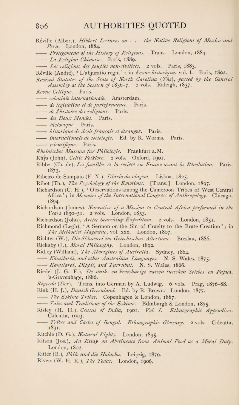 Reville (Albert), Hibbert Lectures on . . . the Native Religions of Mexico and Peru. London, 1884. - Prolegomena of the History of Religions. Trans. London, 1884. - La Religion- Chinoise. Paris, 1889. - Les religions des peuples non-civilises. 2 vols. Paris, 1883. Reville (Andre), ‘ L’abjuratio regni ’ ; in Revue historique, vol. 1. Paris, 1892. Revised Statutes of the State of North Carolina (The), passed by the General Assembly at the Session of 1836-7. 2 vols. Raleigh, 1837. Revue Celtique. Paris. - coloniale Internationale. Amsterdam. - de legislation et de jurisprudence. Paris. - de rhistoire des religions. Paris. - des Deux Mondes. Paris. - historique. Paris. -historique de droit francais et itranger. Paris. - internationale de sociologie. Ed. by R. Worms. Paris. -- scientifique. Paris. Rheinisches Museum fiir Philologie. Frankfurt a. M. Rhys (John), Celtic Folklore. 2 vols. Oxford, 1901. Ribbe (Ch. de), Les families et la socilte en France avant la Revolution. Paris, 1873. Ribeiro de Sampaio (F. X.), Diario da viagetu. Lisboa, 1825. Ribot (Th.), The Psychology of the Emotions. [Trans.] London, 1897. Richardson (C. H.), ‘ Observations among the Cameroon Tribes of West Central Africa ’; in Memoirs of the International Congress of Anthropology. Chicago, 1894. Richardson (James), Narrative of a Mission to Central Africa performed in the Years 1850-51. 2 vols. London, 1853. Richardson (John), Arctic Searching Expedition. 2 vols. London, 1851. Richmond (Legh), ‘ A Sermon on the Sin of Cruelty to the Brute Creation ’; in The Methodist Magazine, vol. xxx. London, 1807. Richter (W.), Die Sklaverei im Griechischen Altertume. Breslau, 1886. Rickaby (J.), Moral Philosophy. London, 1892. Ridley (William), The Aborigines of Australia. Sydney, 1864. ——Kdmilaroi, and other Australian Languages. N. S. Wales, 1875. -Kamilaroi, Dippil, and Turrubul. N. S. Wales, 1866. Riedel (J. G. F.), De sluik- en kroesharige rassen tusschen Selebes en Papua. ’s-Gravenhage, 1886. Rigveda (Der). Trans, into German by A. Ludwig. 6 vols. Prag, 1876-88. Rink (H. J.), Danish Greenland. Ed. by R. Brown. London, 1877. - The Eskimo Tribes. Copenhagen & London, 1887. - Tales and Traditions of the Eskimo. Edinburgh & London, 1875. Risley (H. IT), Census of India, 1901. Vol. I. Ethnographic Appendices. Calcutta, 1903. - Tribes and Castes of Bengal. Ethnographic Glossary. 2 vols. Calcutta, 1891. Ritchie (D. G.), Natural Rights. London, 1895. Ritson (Jos.), An Essay on Abstinence from Animal Food as a Moral Duty. London, 1802. Ritter (B.), Philo und die Halacha. Leipzig, 1879. Rivers (W. H. R.), The Todas. London, 1906.