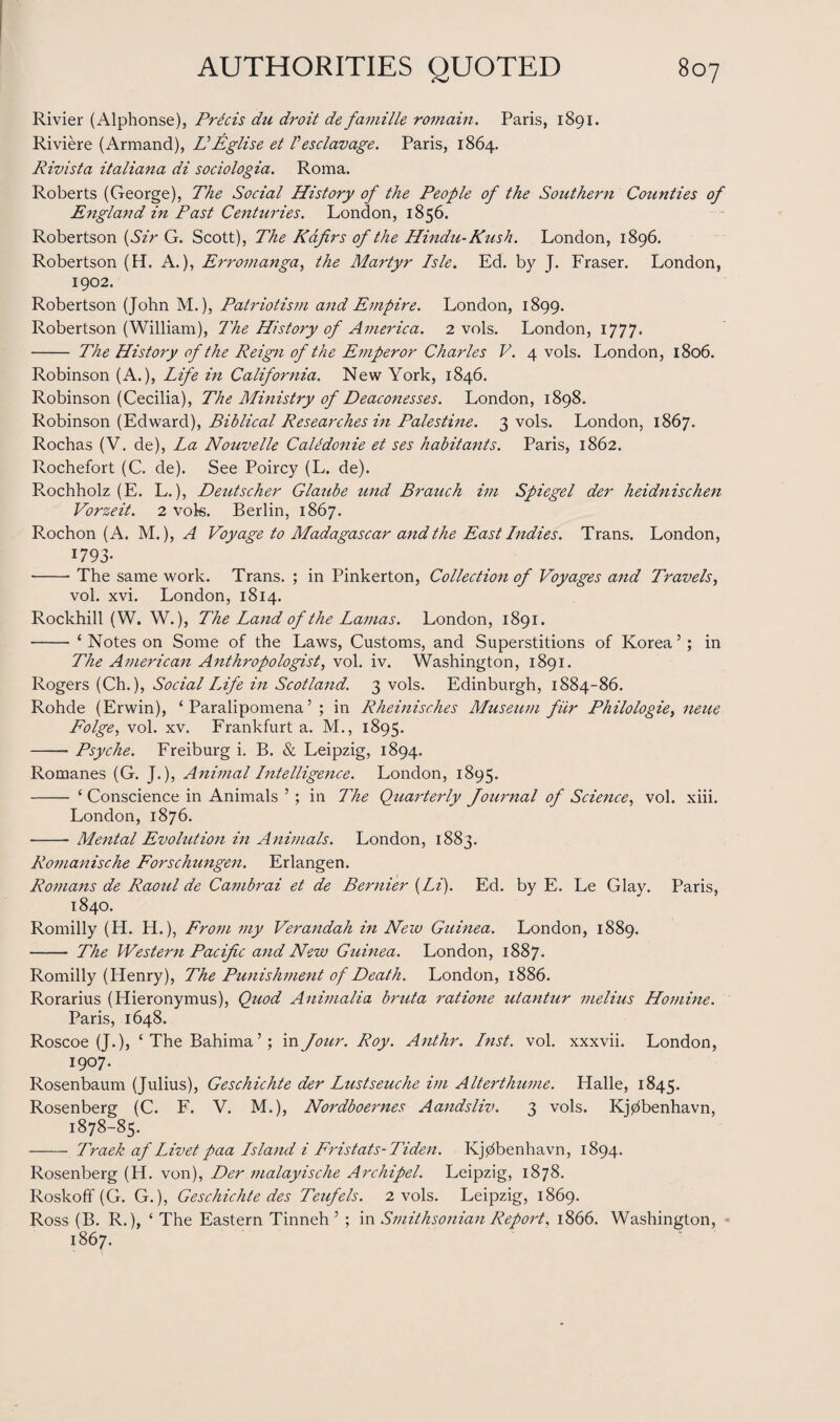 Rivier (Alphonse), Prdcis chi droit de famille romain. Paris, 1891. Riviere (Armand), HEglise et Vesclavage. Paris, 1864. Rivista italiana di sociologia. Roma. Roberts (George), The Social History of the People of the Southern Counties of England in Past Centuries. London, 1856. Robertson (Sir G. Scott), The Kafirs of the Hindu-Kush. London, 1896. Robertson (H. A.), Erromanga, the Martyr Isle. Ed. by J. Fraser. London, 1902. Robertson (John M.), Patriotism and Empire. London, 1899. Robertson (William), The History of America. 2 vols. London, 1777. - The History of the Reign of the Emperor Charles V. 4 vols. London, 1806. Robinson (A.), Life in California. New York, 1846. Robinson (Cecilia), The Ministry of Deaconesses. London, 1898. Robinson (Edward), Biblical Researches in Palestine. 3 vols. London, 1867. Rochas (V. de), La Nouvelle Calidonie et ses habitants. Paris, 1862. Rochefort (C. de). See Poircy (L. de). Rochholz (E. L.), Deutscher Glaube und Branch im Spiegel der heidnischen Vorzeit. 2 vols. Berlin, 1867. Rochon (A. M.), A Voyage to Madagascar and the East Indies. Trans. London, 1793- -- The same work. Trans. ; in Pinkerton, Collection of Voyages and Travels, vol. xvi. London, 1814. Rockhill (W. W.), The Land of the Lamas. London, 1891. -‘ Notes on Some of the Laws, Customs, and Superstitions of Korea5; in The American Anthropologist, vol. iv. Washington, 1891. Rogers (Ch.), Social Life in Scotland. 3 vols. Edinburgh, 1884-86. Rohde (Erwin), ‘ Paralipomena5 ; in Rheinisches Museum fur Philologie} neue Folge, vol. xv. Frankfurt a. M., 1895. -Psyche. Freiburg i. B. & Leipzig, 1894. Romanes (G. J.), Animal Intelligence. London, 1895. - ‘ Conscience in Animals 5 ; in The Quarterly Journal of Science, vol. xiii. London, 1876. - Mental Evolution in Animals. London, 1883. Romanische Forschungen. Erlangen. Romans de Raotcl de Cambrai et de Bernier (Li). Ed. by E. Le Glay. Paris, 1840. Romilly (H. H.), From my Verandah in New Guinea. London, 1889. - The Western Pacific and New Guinea. London, 1887. Romilly (Plenry), The Punishment of Death. London, 1886. Rorarius (Hieronymus), Quod Animalia bruta ratione utantur melius Homine. Paris, 1648. Roscoe (J.), ‘TheBahima5; in Jour. Roy. Anthr. Inst. vol. xxxvii. London, 1907. Rosenbaum (Julius), Geschichte der Lustseuche im Alterthume. Halle, 1845. Rosenberg (C. F. V. M.), Nordboernes Aandsliv. 3 vols. Kj0benhavn, 1878-85. - Traek af Livetpaa Island i Fristats-Tiden. Kjdbenhavn, 1894. Rosenberg (H. von), Der malayische Archipel. Leipzig, 1878. Roskoff (G. G.), Geschichte des Teufels. 2 vols. Leipzig, 1869. Ross (B. R.), £ The Eastern Tinneh 5 ; in Smithsonian Report, 1866. Washington, 1867.