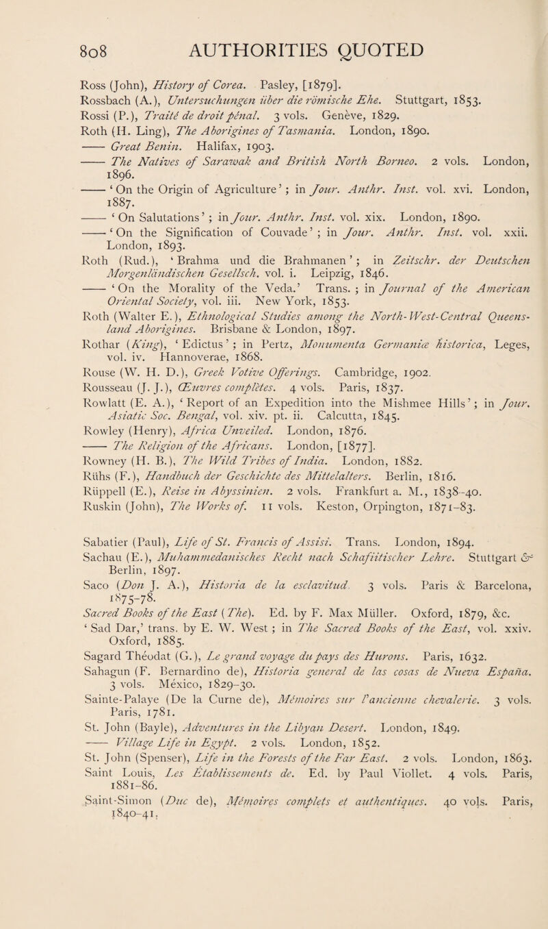 Ross (John), History of Corea. Pasley, [1879]. Rossbach (A.), Untersuchungen itber die romische Ehe. Stuttgart, 1853. Rossi (P.), Trait6 de droit penal. 3 vols. Geneve, 1829. Roth (H. Ling), The Aborigines of Tasmania. London, 1890. - Great Benin. Halifax, 1903. - The Natives of Sarawak and British North Borneo. 2 vols. London, 1896. -‘ On the Origin of Agriculture’; in Jour. Anthr. Inst. vol. xvi. London, 1887. - ‘On Salutations’ ; in Jour. Anthr. Inst. vol. xix. London, 1890. --‘On the Signification of Couvade’; in Jour. Anthr. Inst. vol. xxii. London, 1893. Roth (Rud.), ‘Brahma und die Brahmanen ’; in Zeitschr. der Deutschen Morgenldndischen Gesellsch. vol. i. Leipzig, 1846. - ‘ On the Morality of the Veda.’ Trans. ; in Journal of the American Oriental Society, vol. iii. New York, 1853. Roth (Walter E.), Ethnological Studies among the North-West-Central Queens¬ land Aborigines. Brisbane & London, 1897. Rothar (King), ‘ Edictus ’; in Pertz, Moimmenta Germanics historical Leges, vol. iv. Hannoverae, 1868. Rouse (W. H. D.), Greek Votive Offerings. Cambridge, 1902. Rousseau (J. J.), CEuvres completes. 4 vols. Paris, 1837. Rowlatt (E. A.), ‘ Report of an Expedition into the Mishmee Hills’; in Jour. Asiatic Soc. Bengal, vol. xiv. pt. ii. Calcutta, 1845. Rowley (Henry), Africa Unveiled. London, 1876. - The Religion of the Africans. London, [1877]. Rowney (IT. B.), The Wild Tribes of India. London, 1882. Riihs (F.), Handbuch der Geschichte des Mittelalters. Berlin, 1816. Riippell (E.), Reise in Abyssinien. 2 vols. Frankfurt a. M., 1838-40. Ruskin (John), The Works of. 11 vols. Iveston, Orpington, 1871-83. Sabatier (Paul), Life of St. Francis of Assisi. Trans. London, 1894. Sachau (E.), Muhammedanisches Recht nach Schafiitischer Lehre. Stuttgart <5r Berlin, 1897. Saco {Don J. A.), Historia de la esclavitud, 3 vols. Paris & Barcelona, 1875-78. Sacred Books of the East {The). Ed. by F. Max Muller. Oxford, 1879, &c. ‘ Sad Dar,’ trans, by E. W. West ; in The Sacred Books of the East, vol. xxiv. Oxford, 1885. Sagard Theodat (G.), Le grand voyage dupays des Hurons. Paris, 1632. Sahagun (F. Bernardino de), Historia general de las cosas de Nueva Espaha. 3 vols. Mexico, 1829-30. Sainte-Palaye (De la Curne de), Menioires sur Pancienne chevalerie. 3 vols. Paris, 1781. St. John (Bayle), Adventures in the Libyan Desert. London, 1S49. - Village Life in Egypt. 2 vols. London, 1852. St. John (Spenser), Life in the Forests of the Far East. 2 vols. London, 1863. Saint Louis, L.es Etablissements de. Ed. by Paul Viollet. 4 vols. Paris, 1881-86. Saint-Simon {Due de), Menioires coniplets ei attthentiqu.es. 40 vols. Paris, 1840-41.