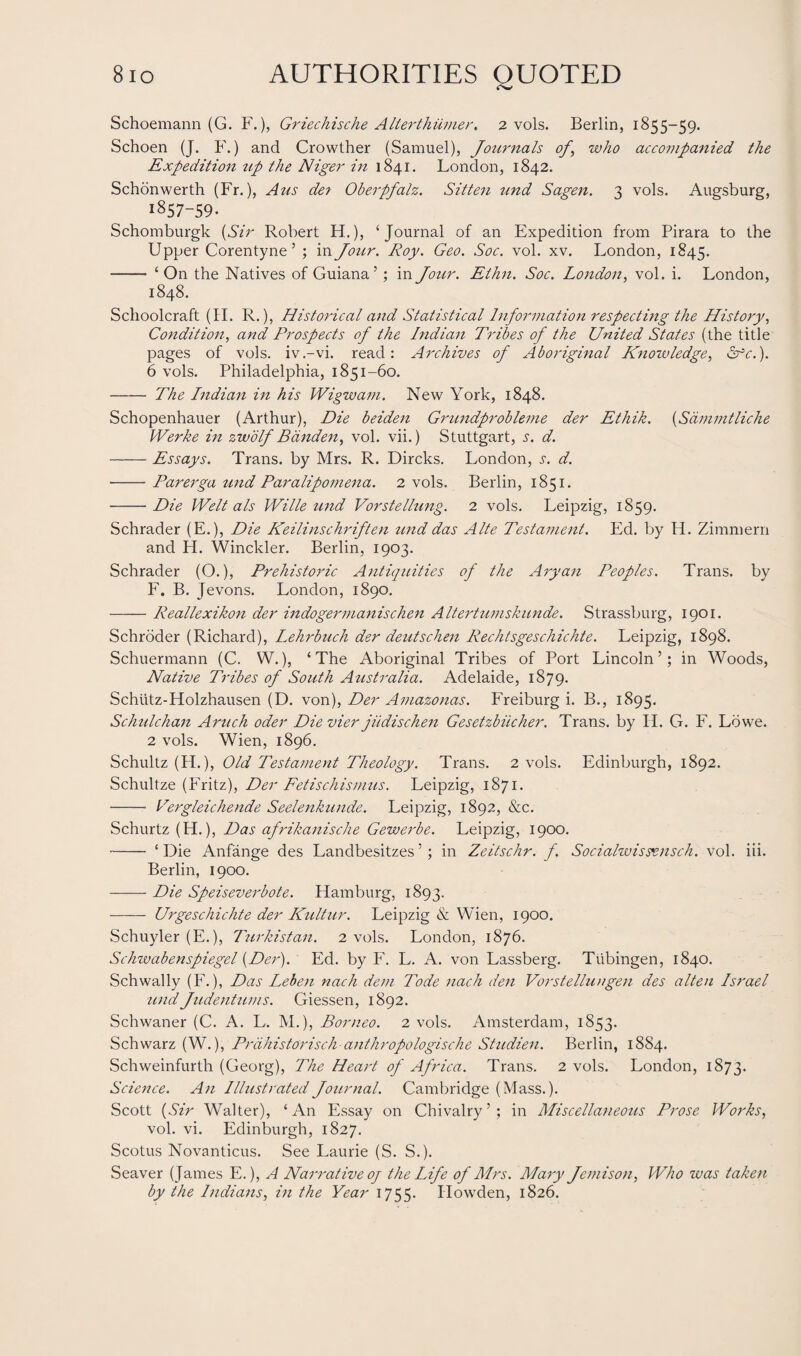 Schoemann (G. F.), Griechische Alterthiimer, 2 vols. Berlin, 1855-59. Schoen (J. F.) and Crowther (Samuel), Journals of\ who accompanied the Expedition tip the Niger in 1841. London, 1842. Schonwerth (Fr.), A us det Oberpfalz. Sitten und Sagen. 3 vols. Augsburg, 1857-59. Schomburgk (Sir Robert FT.), ‘Journal of an Expedition from Pirara to the Upper Corentyne 5 ; in Jour. Roy. Geo. Soc. vol. xv. London, 1845. - ‘ On the Natives of Guiana’; in Jour. Elhn. Soc. London, vol. i. London, 1848. Schoolcraft (II. R.), Historical and Statistical Information respecting the History, Condition, and Prospects of the Indian Tribes of the United States (the title pages of vols. iv.-vi. read: Archives of Aboriginal Knowledge, Src.). 6 vols. Philadelphia, 1851-60. - The Indian in his Wigwam. New York, 1848. Schopenhauer (Arthur), Die beiden Grundprobleme der Ethik. (Sdmmtliche Werke in zwolf Banden, vol. vii.) Stuttgart, s. d. -Essays. Trans, by Mrs. R. Dircks. London, j. d. ■-Parerga und Paralipomena. 2 vols. Berlin, 1851. -Die Welt als Wille und Vorstellung. 2 vols. Leipzig, 1859. Schrader (E.), Die Keilinschriften und das Alte Testament. Ed. by Id. Zimmern and H. Winckler. Berlin, 1903. Schrader (O.), Prehistoric Antiquities of the Aryan Peoples. Trans, by F. B. Jevons. London, 1890. -Reallexikon der indogermanischen Altertumskunde. Strassburg, 1901. Schroder (Richard), Lehrbuch der deutschen Rechtsgeschichte. Leipzig, 1898. Schuermann (C. W.), ‘The Aboriginal Tribes of Port Lincoln’; in Woods, Native Tribes of South Australia. Adelaide, 1879. Schtitz-Holzhausen (D. von), Der Amazonas. Freiburg i. B., 1895. Schulchan Aruch oder Die vier jiidischen Gesetzbiicher. Trans, by II. G. F. Lowe. 2 vols. Wien, 1896. Schultz (PL), Old Testament Theology. Trans. 2 vols. Edinburgh, 1892. Schultze (Fritz), Der Fetischismus. Leipzig, 1871. - Vergleichende Seelenkunde. Leipzig, 1892, &c. Schurtz (H.), Das afrikanische Gewerbe. Leipzig, 1900. -‘ Die Anfange des Landbesitzes ’; in Zeitschr. f. Socialwissxnsch. vol. iii. Berlin, 1900. -Die Speiseverbote. Hamburg, 1893. -—— Urgeschichte der Kultur. Leipzig & Wien, 1900. Schuyler (E.), Turkistan. 2 vols. London, 1876. Schwabenspiegel (Der). Ed. by F. L. A. von Lassberg. Tubingen, 1840. Schwally (F.), Das Leben nach dem Tode nach den Vorstellungen des alten Israel und Judentums. Giessen, 1892. Schwaner (C. A. L. M.), Borneo. 2 vols. Amsterdam, 1853. Schwarz (W.), Prdhistorisch-anthropologische Studien. Berlin, 1884. Schweinfurth (Georg), The Heart of Africa. Trans. 2 vols. London, 1873. Science. An Illustrated Journal. Cambridge (Mass.). Scott (Sir Walter), ‘An Essay on Chivalry’; in Miscellaneous Prose Works, vol. vi. Edinburgh, 1827. Scotus Novanticus. See Laurie (S. S.). Seaver ( James E.), A Narrative oj the Life of Mrs. Alary Jemison, Who was taken by the Indians, in the Year 1755. Ilowden, 1826.