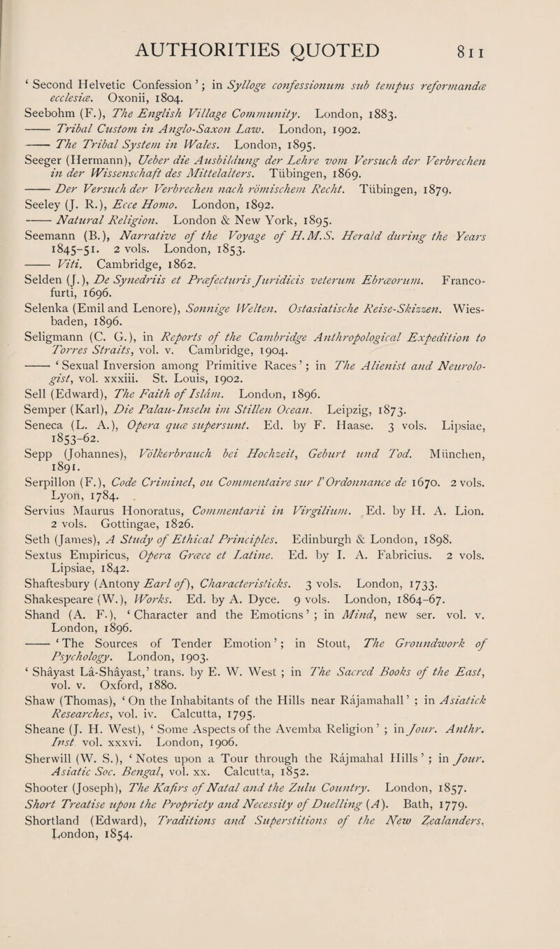 ‘ Second Helvetic Confession ’; in Sylloge confessionum sub tevipus reformandce ecclesice. Oxonii, 1804. Seebohm (F.), The English Village Community. London, 1883. - Tribal Custo?n in Anglo-Saxon Law. London, 1902. - The Tribal System in Wales. London, 1895. Seeger (Hermann), Ueber die Ausbildung der Lehre vom Versuch der Verbrechen in der Wissenschaft des Mittelaiters. Tubingen, 1869. -Der Versuch der Verbrechen nach romischem Recht. Tubingen, 1879. Seeley (J. R.), Ecce Homo. London, 1892. -Natural Religion. London & New York, 1895. Seemann (B.), Narrative of the Voyage of H.M.S. Herald during the Years 1845-51. 2 vols. London, 1853. - Viti. Cambridge, 1862. Selden (J.), De Synedriis et Prcefecturis Juridicis veterum Ebreeorum. Franco- furti, 1696. Selenka (Emil and Lenore), Sonnige Welten. Ostasiatische Reise-Skizzen. Wies¬ baden, 1896. Seligmann (C. G.), in Reports of the Cambridge Anthropological Expedition to Torres Straits, vol. v. Cambridge, 1904. - ‘Sexual Inversion among Primitive Races’; in The Alienist and Neurolo¬ gist, vol. xxxiii. St. Louis, 1902. Sell (Edward), The Faith of Lslam. London, 1896. Semper (Karl), Die Palau-Inseln im Stillen Ocean. Leipzig, 1873. Seneca (L. A.), Opera quce super sunt. Ed. by F. Haase. 3 vols. Lipsiae, 1853-62. Sepp (Johannes), Volkerbrauch bei Hochzeit, Geburt tend Tod. Miinchen, 1891. Serpillon (F.), Code Criminel, ou Commentaire sur V Or do nuance de 1670. 2 vols. Lyon, 1784. Servius Maurus Honoratus, Commentarii in Virgilium. Ed. by II. A. Lion. 2 vols. Gottingae, 1826. Seth (James), A Study of Ethical Principles. Edinburgh & London, 1898. Sextus Empiricus, Opera Greece et L.atine. Ed. by I. A. Fabricius. 2 vols. Lipsiae, 1842. Shaftesbury (Antony Earl of), Characteristicks. 3 vols. London, 1733. Shakespeare (W.), Works. Ed. by A. Dyce. 9 vols. London, 1864-67. Shand (A. F.), ‘Character and the Emotions’; in Mind, new ser. vol. v. London, 1896. - ‘The Sources of Tender Emotion’; in Stout, The Groundwork of Psychology. London, 1903. ‘ Shayast La-Shayast,’ trans. by E. W. West ; in The Sacred Books of the East, vol. v. Oxford, 1880. Shaw (Thomas), ‘On the Inhabitants of the Hills near Rajamahall’ ; in Asiatick Researches, vol. iv. Calcutta, 1795- Sheane (J. H. West), ‘ Some Aspects of the Avemba Religion’ ; in Jour. Anthr. Lnst vol. xxxvi. London, 1906. Sherwill (W. S.), ‘Notes upon a Tour through the Rajmahal Hills’; in Jour. Asiatic Soc. Bengal, vol. xx. Calcutta, 1852. Shooter (Joseph), The LCafirs of Natal and the Zulu Country. London, 1857. Short Treatise upon the Propriety and Necessity of Duelling {A). Bath, 1779. Shortland (Edward), Traditions and Superstitions of the New Zealanders, London, 1854.