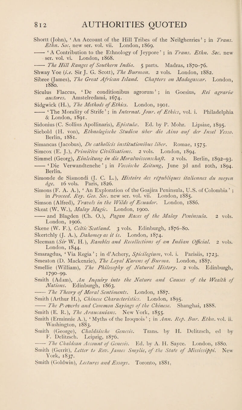 Shortt (John), ‘An Account of the Hill Tribes of the Neilgherries5 ; in Trans. Ethn. Soc. new ser. vol. vii. London, 1869. - ‘A Contribution to the Ethnology of Jeypore’ ; in Trans. Ethn. Soc. new ser. vol. vi. London, 1868. - The Hill Ranges of Southern India. 5 parts. Madras, 1870-76. Shway Yoe (i.e. Sir J. G. Scott), The Bur man. 2 vols. London, 1882. Sibree (James), The Great African Island. Chapters on Madagascar. London, 1880. Siculus Flaccus, ‘ De conditionibus agrorum ’ ; in Goesius, Rei agrarice auctores. Amstelredami, 1674. Sidgwick (H.), The Methods of Ethics. London, 1901. - ‘The Morality of Strife 5; in Internat. Jour, of Ethics, vol. i. Philadelphia & London, 1891. Sidonius (C. Sollius Apollinaris), Epistulce. Ed. by P. Mohr. Lipsiae, 1895. Siebold (H. von), Ethnologische Studien iiber die Aino auf der Insel Yesso. Berlin, 1881. Simancas (Jacobus), De catholicis institutionibus liber. Romae, 1575. Simcox (E. J.), Primitive Civilizations. 2 vols. London, 1894. Simmel (Georg), Einleitung in die Moralwissenschaft. 2 vols. Berlin, 1892-93. - ‘Die Verwandtenehe ’ ; in Vossische Zeitung, June 3d and 10th, 1894. Berlin. Simonde de Sismondi (J. C. L.), Histoire des republiques italiennes du moyen age. 16 vols. Paris, 1826. Simons (F. A. A.), ‘ An Exploration of theGoajira Peninsula, U.S. of Colombia’ ; in Proceed. Roy. Geo. Soc. new ser. vol. vii. London, 1885. Simson (Alfred), Travels in the Wilds of Ecuador. London, 1886. Skeat (W. W.), Malay Magic. London, 1900. -and Blagden (Ch. O.), Pagan Races of the Malay Peninsula. 2 vols. London, 1906. Skene (W. F.), Celtic Scotland. 3 vols. Edinburgh, 1876-80. Skertchly (J. A.), Dahomey as it is. London, 1874. Sleeman (Sir W. H.), Rambles and Recollections of an Indian Official. 2 vols. London, 1844. Smaragdus, ‘Via Regia’; in d’Achery, Spicilegium, vol. i. Parisiis, 1723. Smeaton (D. Mackenzie), The Loyal Karens of Burma. London, 1887. Smellie (William), The Philosophy of ATatural History. 2 vols. Edinburgh, 1790-99. Smith (Adam), An Inquiry into the Nature and Causes of the Wealth of Nations. Edinburgh, 1863. -The Theory of Moral Sentiments. London, 1887. Smith (Arthur IT.), Chinese Characteristics. London, 1895. - The P/overbs and Common Sayings of the Chinese. Shanghai, 1888. Smith (E. R.), The Araucanians. New York, 1855. Smith (Erminnie A.), ‘ Myths of the Iroquois’ ; in Ann. Rep. Bur. Ethn. vol. ii. Washington, 1883. Smith (George), Chalddische Genesis. Trans, by H. Delitzsch, ed by F. Delitzsch. Leipzig, 1876. - The Chaldean Account of Genesis. Ed. by A. H. Sayce. London, 1880. Smith (Gerrit), Letter to Rev. James Smylie, of the State of Mississippi. New York, 1837. Smith (Goldwin), Lectures and Essays. Toronto, 1881.